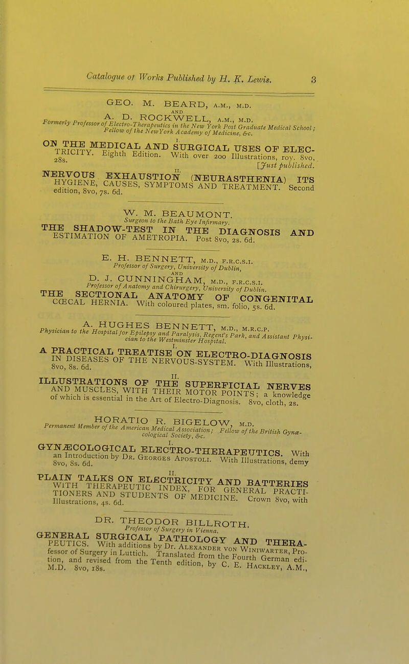 GEO. M. BEARD, a.m., m.d. AND t ellow of the New York A cademy of Medicine, &c. °^TRi?i?v^^°J^^Ji-^^^ SURGICAL USES OF ELEC- TRICITY. Eighth Edition. With over 200 Illustrations, roy. 8vo, \_jfnst published. W. M. BEAUMONT. Surgeon to the Bath Eye Infirmary THE SHADOW-TEST IN THE DIA O-TSmmt? \t^t\ ESTIMATION OF AMETROPIA pfst 8vo,^. 6? E. H. BENNETT, m.d., f.r.c.s.i. Professor of Surgery, University of Dublin ^ ^ „ AND ' p J. CUNNINGHAM, m.d., f.r.c.s.i. mxT-n, „ J^/^'' of Anatomy and Chirurgery, University of Dublin. ^ ^^^^^^^^^ TREATISE ON ELECTRO DTA rTNrn<?T<s Z%^lt^^ NERVOUslfsTEr°^^?tfflltS ILLUSTRATIONS OF THE SUPERTTTPT a t Tvr-n.T>-m:.o AND MUSCLES, WITH THeFr MOTOR TOIN-i^S ^-^^T?® of which is essential in the Art of EleSPo^Diagn^sL^'^slo, do^T,! GYNECOLOGICAL ELECTRO-THERAPEUTICS With WlV1^S?Ia?e'!;t^5'Tn!??^^^ BATTERIES l=Lrt^^^^^^ DR. THEODOR BILLROTH _,T^T.^.ri-r, . °f ^'■Sy in Vienna. PEUncJ' ?,?,?°I'^AI. PATHOLOGY AND THEHA