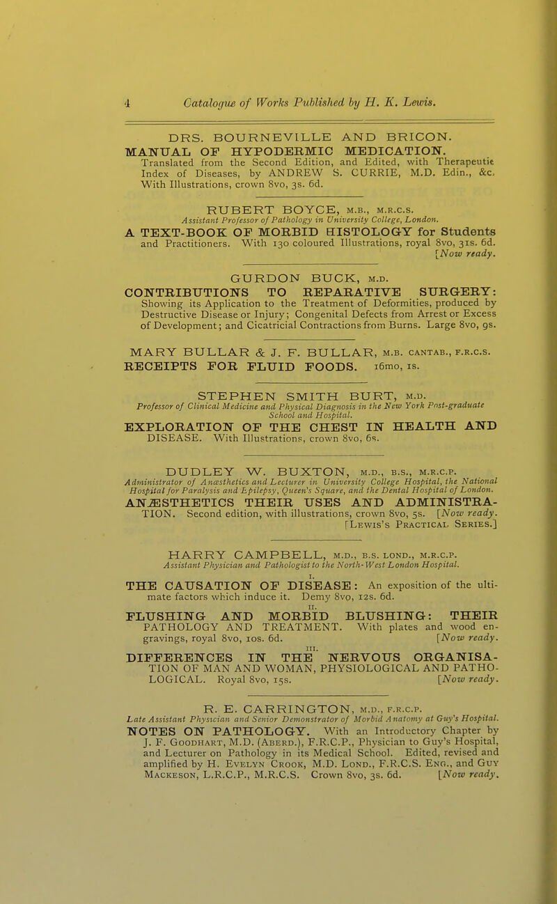 DRS. BOURNEVILLE AND BRICON. MANUAL or HYPODERMIC MEDICATION. Translated from the Second Edition, and Edited, with Therapeutit Index of Diseases, by ANDREW S. CURRIE, M.D. Edin., &c. With Illustrations, crown 8vo, 3s. 6d. RUBERT BOYCE, m.b., m.r.c.s. Assistant Professor of Pathology in University College, London. A TEXT-BOOK OP MORBID HISTOLOGY for Students and Practitioners. With 130 coloured Illustrations, royal 8vo, 31s. 6d. [Now ready. GURDON BUCK, m.d. CONTRIBUTIONS TO REPARATIVE SURGERY: Showing its Application to the Treatment of Deformities, produced by Destructive Disease or Injury; Congenital Defects from Arrest or Excess of Development; and Cicatricial Contractions from Burns. Large 8vo, gs. MARY BULLAR & J. F. BULLAR, m.b. cantab., f.r.c.s. RECEIPTS POR FLUID POODS. i6mo, is. STEPHEN SMITH BURT, m.d. Professor of Clinical Medicine and Physical Diagnosis in the New York Pnst-graduate School and Hospital. EXPLORATION OP THE CHEST IN HEALTH AND DISEASE. With Illustrations, crown Svo, 6s. DUDLEY W. BUXTON, m.d., b.s., m.r.c.p. Administrator of Ancssthetics and Lecturer in University College Hospital, the National Hospital for Paralysis and Epilepsy, Queen's Square, and the Dental Hospital of London. AN.^STHETICS THEIR USES AND ADMINISTRA- TION. Second edition, with illustrations, crown Svo, 5s. [Now ready. [Lewis's Practical. Series.] HARRY CAMPBELL, m.d., b.s. lond., m.r.c.p. Assistant Physician and Pathologist to the North-West London Hospital. I. THE CAUSATION OP DISEASE : An exposition of the ulti- mate factors which induce it. Demj' Svo, 12s. 6d. FLUSHING AND MORBID BLUSHING: THEIR PATHOLOGY AND TREATMENT. With plates and wood en- gravings, royal Svo, los. 6d. [Now ready. in. DIFFERENCES IN THE NERVOUS ORGANISA- TION OF MAN AND WOMAN, PHYSIOLOGICAL AND PATHO- LOGICAL. Royal Svo, 15s. [Now ready. R. E. CARRINGTON, m.d., f.r.c.p. Late Assistant Physician and Senior Demonstrator of Morbid Anatomy at Guy's Hospital. NOTES ON PATHOLOGY. With an Introductory Chapter by J. F. Goodhart, M.D. (Aberd.), F.R.C.P., Physician to Guy's Hospital, and Lecturer on Pathology in its Medical School. Edited, revised and amplified by H. Evelyn Crook, M.D. Lond., F.R.C.S. Eng., and Guy Mackeson, L.R.C.P., M.R.C.S. Crown Svo, 3s. 6d. [Now ready.