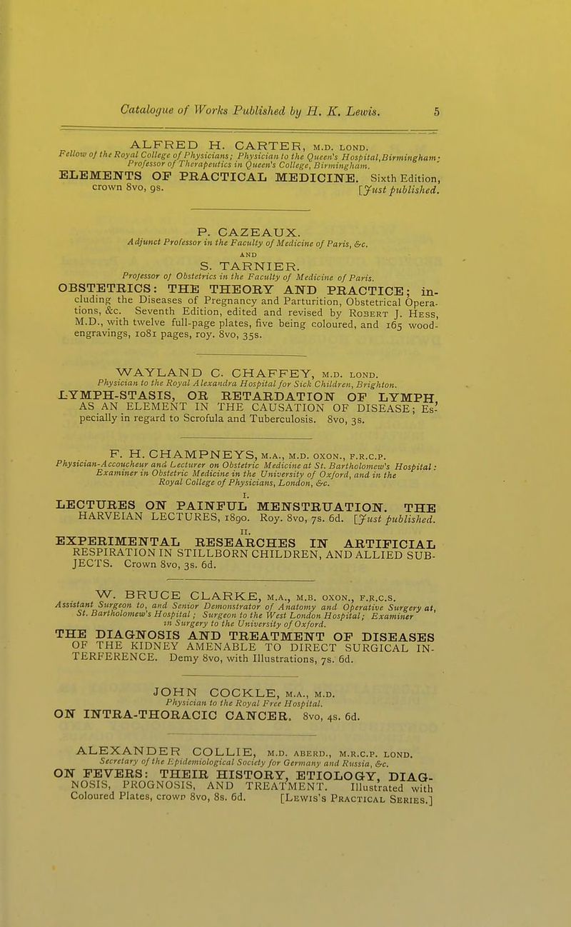 ALFRED H. CARTER, m.d. lond. Fellow of the Royal College of Physicians; Physician to the Queen's Hospital,Birmingham ■ Professor of Therapeutics in Queen's College, Birmingham. ELEMENTS OP PRACTICAL MEDICINE. Sixth Edition, crown 8vo, gs. ijust published. P. CAZEAUX. Adjunct Professor in the Faculty of Medicine of Paris, &c. AND S. TARNIER. Professor of Obstetrics in the Faculty of Medicine of Paris. OBSTETRICS: THE THEORY AND PRACTICE; in- cludino; the Diseases of Pregnancy and Parturition, Obstetrical Opera- tions, &c. Seventh Edition, edited and revised by Robert J. Hess, M.D., with twelve full-page plates, five being coloured, and 165 wood- engravings, 1081 pages, roy. 8vo, 35s. WAYLAND C. CHAFFEY, m.d. lond. Physician to the Royal Alexandra Hospital for Sick Children, Brighton. LYMPH-STASIS, OR RETARDATION OP LYMPH AS AN ELEMENT IN THE CAUSATION OF DISEASE; Es- pecially in regard to Scrofula and Tuberculosis. Svo, 3s. F. H. CHAMPNEYS, m.a., m.d. oxon., f.r.c.p. Physician-Accoucheur and Lecturer on Obstetric Medicine at St. Bartholomew's Hospital: Examiner in Obstetric Medicine in the University of Oxford, and in the Royal College of Physicians, London, &c. I. LECTURES ON PAINFUL MENSTRUATION. THE HARVEIAN LECTURES, 1890. Roy. Svo, 7s. 6d. [yust published. EXPERIMENTAL RESEARCHES IN ARTIFICIAL RESPIRATION IN STILLBORN CHILDREN, AND ALLIED SUB- JECTS. Crown Svo, 3s. 6d. W. BRUCE CLARKE, m.a., m.b. oxon., f.^.c.s. Assistant Surgeon to, and Senior Demonstrator of Anatomy and Operative Surgery at, St. Bartholomew's Hospital; Surgeon to the West London Hospital; Examiner in Surgery to the University of Oxford. THE DIAGNOSIS AND TREATMENT OP DISEASES OF THE KIDNEY AMENABLE TO DIRECT SURGICAL IN- TERFERENCE. Demy Svo, with Illustrations, 7s. 6d. JOHN COCKLE, m.a., m.d. Physician to the Royal Free Hospital. ON INTRA-THORACIC CANCER. Svo, 4s. 6d. ALEXANDER COLLIE, m.d. aberd., m.r.c.p. lond. Secretary of the Epidemiological Society for Germany and Russia, &c. ON PEVERS: THEIR HISTORY, ETIOLOGY, DIAG- NOSIS, PROGNOSIS, AND TREATMENT. Illustrated with Coloured Plates, crown 8vo, Ss. 6d. [Lewis's Practical Series.]