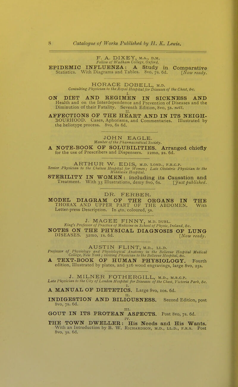 F. A. DIXEY, M.A., D.M. Fellow of Wadham College, Oxford. EPIDEMIC INFLUENZA: A Study in Comparative Statistics. With Diagrams and Tables. 8vo, 7s. 6d. [Now ready. HORACE DOBELL, m.d. Consulting Physician to the Royal Hospital for Diseases of the Chest, &c. I. ON DIET AND REGIMEN IN SICKNESS AND Health and on the Interdependence and Prevention of Diseases and the Diminution of their Fatality. Seventh Edition, 8vo, 5s. nett. II. AFFECTIONS OF THE HEART AND IN ITS NEIGH- BOURHOOD. Cases, Aphorisms, and Commentaries. Illustrated by the heliotype process. 8vo, 6s 6d. JOHN EAGLE. Member of the Pharmaceutical Society. A NOTE-BOOK OF SOLUBILITIES. Arranged chiefly for the use of Prescribers and Dispensers. lamo, 2S. 6d. ARTHUR W. EDIS, m.d. lond., f.r.c.p. Senior Physician to the Chelsea Hospital for Women; Late Obstetric Physician to the Middlesex Hospital. STERILITY IN WOMEN: including its Causation and Treatment. With 33 Illustrations, demy 8vo, 6s. [Just published. DR. FERBER. MODEL DIAGRAM OF THE ORGANS IN THE THORAX AND UPPER PART OF THE ABDOMEN. With Letter-press Description. In 410, coloured, 5s. J. MAGEE FINNY, m.d. duel. King's Professor of Practice of Medicine in School of Physic, Ireland, &c. NOTES ON THE PHYSICAL DIAGNOSIS OP LUNG DISEASES. 32mo, is. 6d. [Now ready. AUSTIN FLINT, m.d., ll.d. Professor of Physiology and Physiological Anatomy in the Bcllevue Hospital Medical College, New York ; visiting Physician to the Bellevue Hospital, &c. A TEXT-BOOK OF HUMAN PHYSIOLOGY. Fourth edition. Illustrated by plates, and 316 wood engravings, large 8vo, 25s. J. MILNER FOTHERGILL, m.d., m.r.c.p. Late Physician to the City of London Hospital for Diseases of the Chest, Victoria Park, &c. I. A MANUAL OP DIETETICS. Large 8vo, los. 6d. II. INDIGESTION AND BILIOUSNESS. Second Edition, post 8vo, 7s. 6d. III. GOUT IN ITS PROTEAN ASPECTS. Post 8vo, 7s. 6d. IV. THE TOWN DWELLER: His Needs and His Wants. With an Introduction by B. W. Richardson, m.d., ll.d., f.r.s. Post 8vo, 3s. 6d.