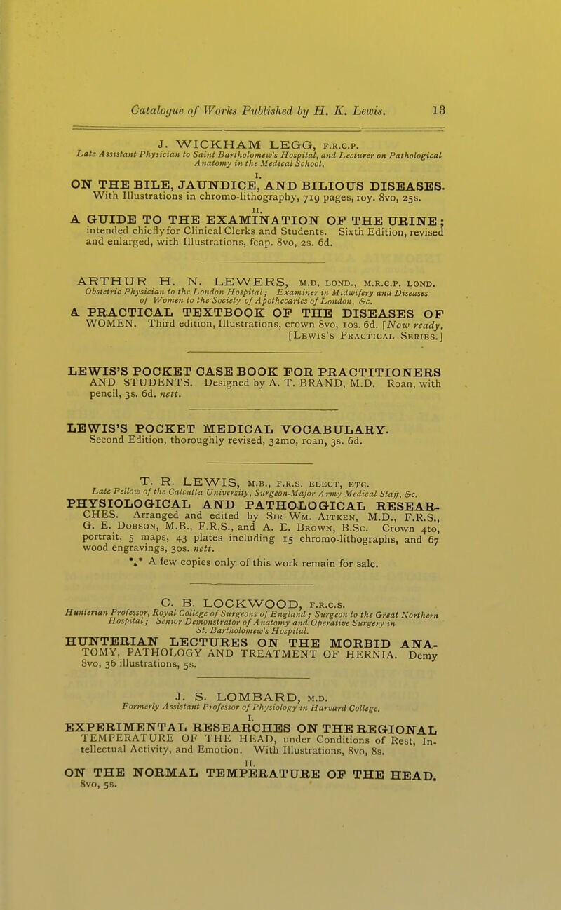 J. WICKHAM LEGG, f.r.c.p. Late Assutant Physician to Saint Bart)tolomew's Hospital, and Lecturer on Pathological A natomy in the Medical School. ON THE BILE, jaundice','AND BILIOUS DISEASES. With Illustrations in chromo-lithography, 719 pages, roy. 8vo, 25s. 11. A GUIDE TO THE EXAMINATION OF THE URINE ; intended chieflyfor Clinical Clerks and Students. Sixtii Edition, revised and enlarged, with Illustrations, fcap. 8vo, 2s. 6d. ARTHUR H. N. LEWERS, m.d. lond., m.r.c.p. lond. Obstetric Physician to the London Hospital; Examiner in Midwifery and Diseases of Women to the Society of Apothecaries of London, &c. A PRACTICAL TEXTBOOK OF THE DISEASES OF WOMEN. Third edition, Illustrations, crown 8vo, los. 6d. {Now ready. [Lewis's Practical Series.J LEWIS'S POCKET CASE BOOK FOR PRACTITIONERS AND STUDENTS. Designed by A. T. BRAND, M.D. Roan, with pencil, 3s. 6d. nett. LEWIS'S POCKET MEDICAL VOCABULARY. Second Edition, thoroughly revised, 32mo, roan, 3s. 6d. T. R. LEWIS, M.B., F.R.S. ELECT, ETC. Late Fellow of the Calcutta University, Surgeon-Major Army Medical Staff &c. PHYSIOLOGICAL AND PATHOLOGICAL RESEAR- CHES. Arranged and edited by Sir Wm. Aitken, M.D., F.R.S., G. E. DoBSON, M.B., F.R.S., and A. E. Brown, B.Sc. Crown 4to, portrait, 5 maps, 43 plates including 15 chromo-lithographs, and 67 wood engravings, 30s. 7iett. %• A few copies only of this work remain for sale. G. B. LOCKWOOD, f.r.c.s. Hunterian Professor, Royal College of Surgeons of England ; Surgeon to the Great Northern Hospital; Senior Demonstrator of A natomy and Operative Surgery in St. Bartholomew's Hospital. HUNTERIAN LECTURES ON THE MORBID ANA- TOMY, PATHOLOGY AND TREATMENT OF HERNIA. Demy 8vo, 36 illustrations, 5s. J. S. LOMBARD, m.d. Formerly Assistant Professor of Physiology in Harvard College. I. EXPERIMENTAL RESEARCHES ON THE REGIONAL TEMPERATURE OF THE HEAD, under Conditions of Rest, In- tellectual Activity, and Emotion. With Illustrations, 8vo, 8s. II. ON THE NORMAL TEMPERATURE OF THE HEAD. 8vo, 5s.