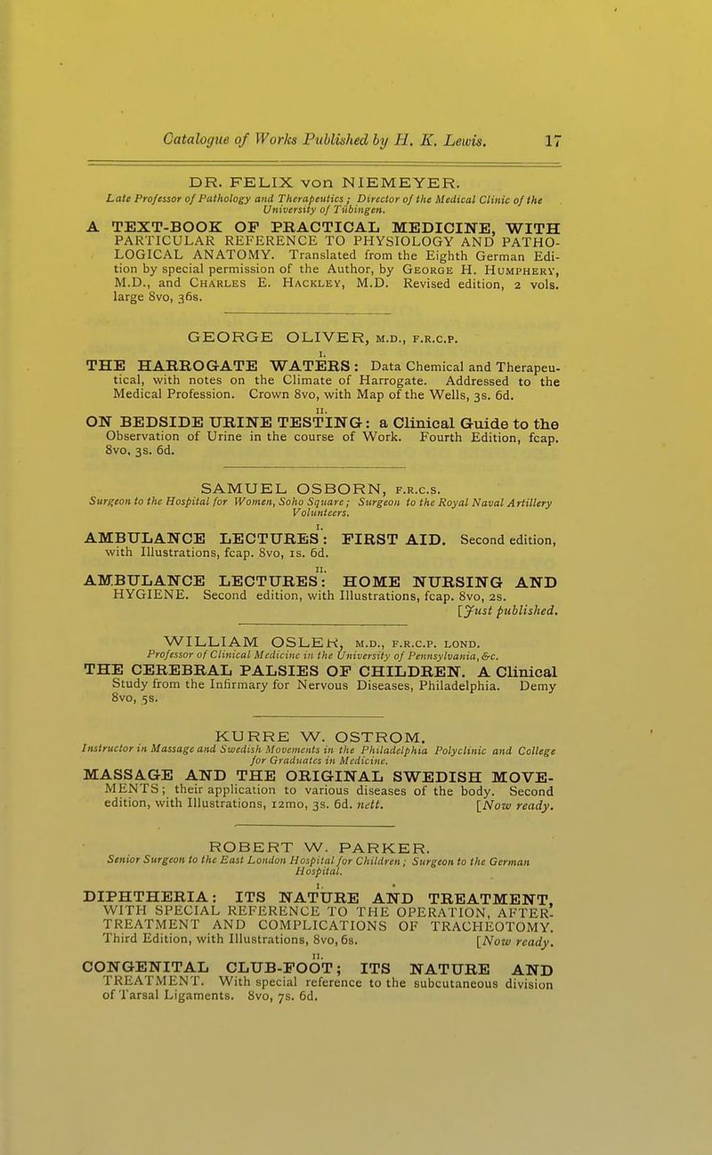 DR. FELIX von NIEMEYER. Late Professcyr of Pathology and Therapeutics ; Director of the Medical Clinic of the University of Tiibingen. A TEXT-BOOK OP PRACTICAL MEDICINE, WITH PARTICULAR REFERENCE TO PHYSIOLOGY AND PATHO- LOGICAL ANATOMY. Translated from the Eighth German Edi- tion by special permission of the Author, by George H. Humphery, M.D., and Charles E. Hackley, M.D. Revised edition, 2 vols, large 8vo, 36s. GEORGE OLIVER, m.d., f.r.c.p. I. THE HARROGATE WATERS : Data Chemical and Therapeu- tical, with notes on the Climate of Harrogate. Addressed to the Medical Profession. Crown 8vo, with Map of the Wells, 3s. 6d. ON BEDSIDE URINE TESTING: a Clinical Guide to the Observation of Urine in the course of Work. Fourth Edition, fcap. 8vo. 3$. 6d. SAMUEL OSBORN, f.r.c.s. Surgeon to the Hospital for Women, Soho Square; Surgeon to the Royal Naval Artillery Volunteers. AMBULANCE LECTURES: FIRST AID. Second edition, with Illustrations, fcap. Svo, is. 6d. AMBULANCE LECTURES: HOME NURSING AND HYGIENE. Second edition, with Illustrations, fcap. Svo, 2s. {jfust published. WILLIAM OSLER, m.d., f.r.c.p. lond. Professor of Clinical Medicine in the University of Pennsylvania, &c. THE CEREBRAL PALSIES OP CHILDREN. A Clinical Study from the Infirmary for Nervous Diseases, Philadelphia. Demy Svo, 5s. KURRE W. OSTROM. Instructor in Massage and Swedish Movements in the Philadelphia Polyclinic and College for Graduates in Medicine. MASSAGE AND THE ORIGINAL SWEDISH MOVE- MENTS; their application to various diseases of the body. Second edition, with Illustrations, i2mo, 3s. 6d. nett. \_Now ready. ROBERT W. PARKER. Senior Surgeon to the East London Hospital for Children; Surgeon to the German Hospital. DIPHTHERIA: ITS NATURE AND TREATMENT. WITH SPECIAL REFERENCE TO THE OPERATION, AFTER- TREATMENT AND COMPLICATIONS OF TRACHEOTOMY. Third Edition, with Illustrations, Svo, 6s. [Now ready. CONGENITAL CLUB-POOT; ITS NATURE AND TREATMENT. With special reference to the subcutaneous division of Tarsal Ligaments. Svo, 7s. 6d.