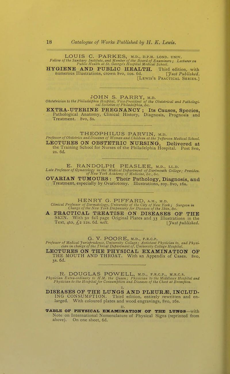 LOUIS C. PARKES, m.d., d.p.h. lond. univ. Fellow of the Sanitary Institute, and Member of the Board of Examiners ; Lecturer on Public Health at St. George's Hospital Medical School. HYGIENE AND PUBLIC HEALTH. Third edition, with numerous Illustrations, crown 8vo, los. 6d. [jfttst Published. [Lewis's Practical Series.] JOHN S. PARRY, m.d. Obstetrician to the Philadelphia Hospital, Vice-President of the Obstetrical and Pathologi- cal Societies oj Philadelphia, &c. EXTRA-UTERINE PREGNANCY ; Its Causes, Species, Pathological Anatomy, Clinical History, Diagnosis, Prognosis and Treatment. 8vo, 8s. THEOPHILUS PARVIN, m.d. Professor of Obstetrics and Diseases of Women and Children at the Jefferson Medical School. LECTURES ON OBSTETRIC NURSING, Delivered at the Training School for Nurses of the Philadelphia Hospital. Post 8vo, 2s. 6d. E. RANDOLPH PEASLEE, m.d., ll.d. Late Professor of Gyna;cology in the Medical Department of Dartmouth College; Presiden. of New York Academy of Medicine, &c., &c, OVARIAN TUMOURS : Their Pathology, Diagnosis, and Treatment, especially by Ovariotomy. Illustrations, roy. Svo, i6s. HENRY G. PIFFARD, a.m., m.d. Clinical Professor of Dermatology, University of the City of New York ; Surgeon in Charge of the New York Dispensary for Diseases of the Skin, &c. A PRACTICAL TREATISE ON DISEASES OP THE SKIN. With 50 full page Original Plates and 33 Illustrations in the Text, 4to, £2 I2S. 6d. nett. Vjfttst published. G. V. POORE, M.D., F.R.C.P. Professor of Medical Jurisprudence, University College; Assistant Physician to, and Physi- cian in charge of the Throat Department of, University College Hospital. LECTURES ON THE PHYSICAL EXAMINATION OF THE MOUTH AND THROAT. With an Appendix of Cases. 8vo, 3s. 6d. R. DOUGLAS POWELL, m.d., f.r.c.p., m.r.c.s. Physician Extra-ordinary to H.M. the Queen; Physician to the Middlesex Hospital and Physician to the Hospital Jor Consumption and Diseases of the Chest at Brompton. I. DISEASES OP THE LUNGS AND PLEURA, INCLUD- ING CONSUMPTION. Third edition, entirely rewritten and en- larged. With coloured plates and wood engravings, Svo, i6s. II. TABLE or FHVSICAI. EXAiaiNATIOM' OP THE LUWaS—with Note on International Nomenclature of Physical Signs (reprinted from above). On one sheet, 6d.