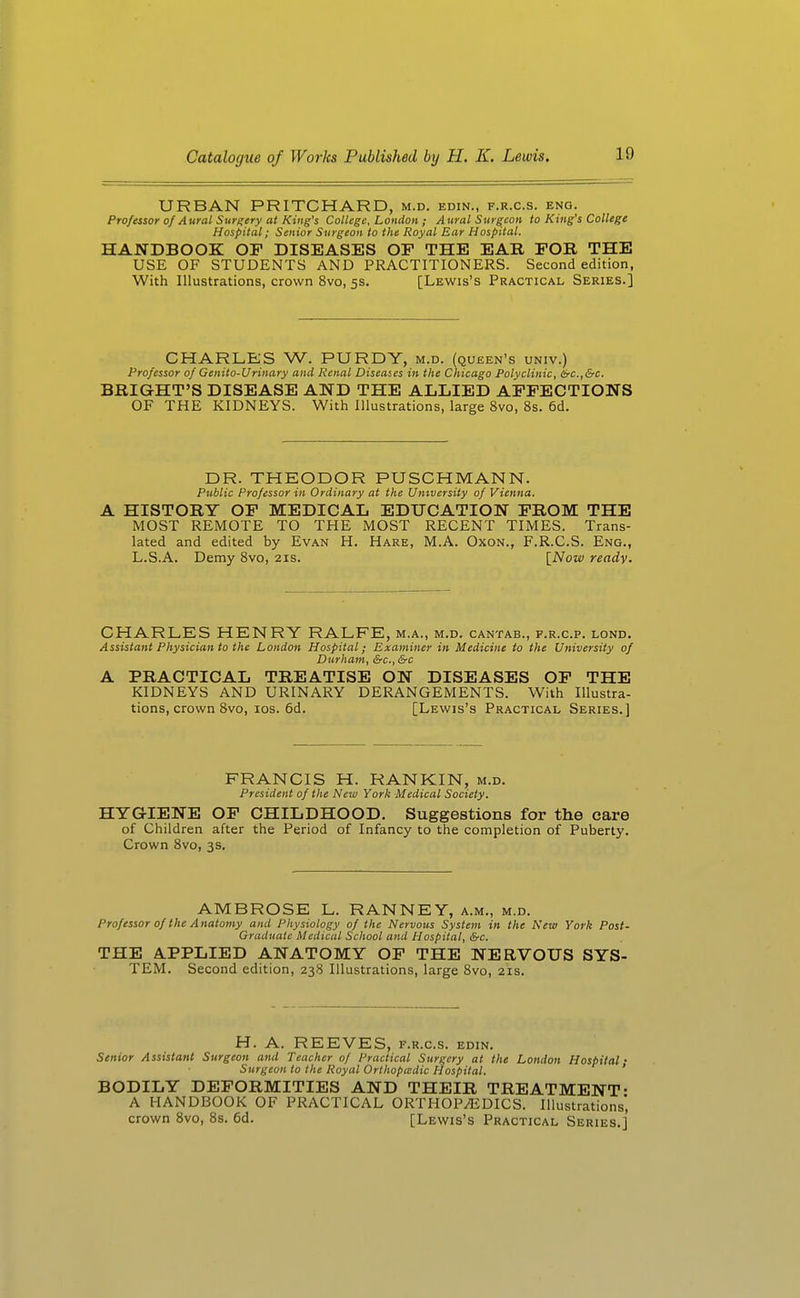 URBAN PRITCHARD, m.d. edin., f.r.c.s. eng. Professor of Aural Surgery at King's College, London ; Aural Surgeon to King's College Hospital; Senior Surgeon to the Royal Ear Hospital. HANDBOOK OF DISEASES OP THE EAR FOB, THE USE OF STUDENTS AND PRACTITIONERS. Second edition, With Illustrations, crown 8vo, 5s. [Lewis's Practical Series.] CHARLES W. PURDY, m.d. (queen's univ.) Professor of Genito-Urinary and Renal Diseases in the Chicago Polyclinic, drc.,&c. BRIGHT'S DISEASE AND THE ALLIED AFFECTIONS OF THE KIDNEYS. With Illustrations, large 8vo, 8s. 6d. DR. THEODOR PUSCHMANN. Public Professor in Ordinary at the University of Vienna. A HISTORY OF MEDICAL EDUCATION FROM THE MOST REMOTE TO THE MOST RECENT TIMES. Trans- lated and edited by Evan H. Hare, M.A. Oxon., F.R.C.S. Eng., L.S.A. Demy 8vo, 21s. \_Now ready. CHARLES HENRY RALFE, m.a., m.d. cantab., f.r.c.p. lond. Assistant Physician to the London Hospital; Examiner in Medicine to the University of Durham, &c., &c A PRACTICAL TREATISE ON DISEASES OP THE KIDNEYS AND URINARY DERANGEMENTS. With Illustra- tions, crown 8vo, los. 6d. [Lewis's Practical Series.] FRANCIS H. RANKIN, m.d. President of the New York Medical Society. HYG-IENE OP CHILDHOOD. Suggestions for the care of Children after the Period of Infancy to the completion of Puberty. Crown Svo, 3s. AMBROSE L. RANNEY, a.m., m.d. Professor of the Anatomy and Physiology of the Nervous System in the New York Post- Graduatc Medical School and Hospital, &c. THE APPLIED ANATOMY OP THE NERVOUS SYS- TEM. Second edition, 238 Illustrations, large Svo, 21s. H. A. REEVES, f.r.c.s. edin. Senior Assistant Surgeon and Teacher of Practical Surgery at the London Hospital • Surgeon to the Royal Orthopa:dic Hospital. ' BODILY DEFORMITIES AND THEIR TREATMENT- A HANDBOOK OF PRACTICAL ORTHOPEDICS. Illustrations', crown Svo, Ss. 6d. [Lewis's Practical Series.]'