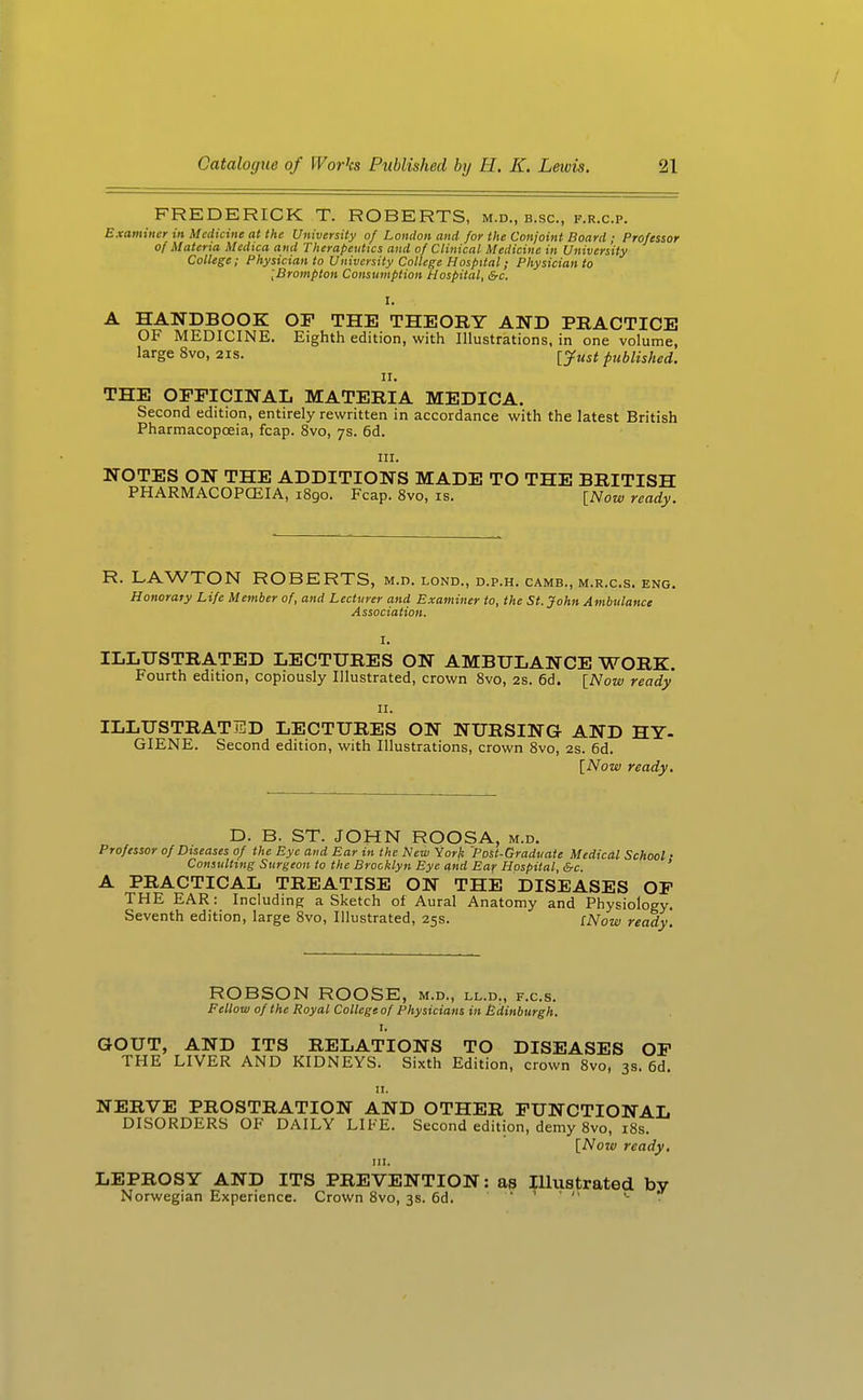 / Catalogue of Wor'cs Published by H. K. Lewis. 21 FREDERICK T. ROBERTS, m.d., b.sc, f.r.c.p. Examiner in Medicine at the University of London and for the Conjoint Board ; Professor of Materia Medica and Therapeutics and of Clinical Medicine in University College; Physician to University College Hospital; Physician to [Brompton Consumption Hospital, &c. I. A HANDBOOK OP THE THEORY AND PRACTICE OF MEDICINE. Eighth edition, with Illustrations, in one volume, large 8vo, 21s. [Just published. II. THE OFFICINAL MATERIA MEDICA. Second edition, entirely rewritten in accordance with the latest British Pharmacopoeia, fcap. 8vo, 7s. 6d. III. NOTES ON THE ADDITIONS MADE TO THE BRITISH PHARMACOPCEIA, 1890. Fcap. 8vo, is. [Now ready. R. LAWTON ROBERTS, m.d. lond., d.p.h. camb., m.r.c.s. eng. Honorary Life Member of, and Lecturer and Examiner to, the St. John Ambulance Association. I. ILLUSTRATED LECTURES ON AMBULANCE WORK. Fourth edition, copiously Illustrated, crown 8vo, 2s. 6d. [Now ready II. ILLUSTRATED LECTURES ON NURSING AND HY- GIENE. Second edition, with Illustrations, crown 8vo, 2S. 6d. [Now ready. D. B. ST. JOHN ROOSA, m.d. Professor of Diseases of the Eye and Ear in the New Yorji 'Post-Graduate Medical School • Consulting Surgeon to the Brooklyn Eye and Ear Hospital, &c. A PRACTICAL TREATISE ON THE DISEASES OP THE EAR: Including a Sketch of Aural Anatomy and Physiology. Seventh edition, large 8vo, Illustrated, 25s. iNow ready. ROBSON ROOSE, m.d., ll.d., f.c.s. Fellow of the Royal College of Physicians in Edinburgh. I. GOUT, AND ITS RELATIONS TO DISEASES OF THE LIVER AND KIDNEYS. Sixth Edition, crown 8vo, 3s. 6d. II. NERVE PROSTRATION AND OTHER FUNCTIONAL DISORDERS OF DAILY LIFE. Second edition, demy 8vo, i8s. [Now ready. HI. LEPROSY AND ITS PREVENTION: as Illustrated bv Norwegian Experience. Crown 8vo, 3s. 6d. • ^ • /.