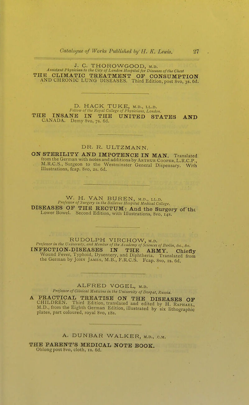 J. C. THOROWGOOD, m.d. Assistant Physician to the City of London Hospital for Diseases of the Chest THE CLIMATIC TREATMENT OF CONSUMPTION AND CHRONIC LUNG DISEASES. Third Edition, post 8vo, 3s. 6d, D. HACK TUKE, m.d., ll.d. Fellow of the Royal College of Physicians, London. THE INSANE IN THE UNITED STATES AND CANADA. Demy 8vo, 7s. 6d. DR. R. ULTZMANN. ON STERILITY AND IMPOTENCE IN MAN. Translated from the German with notes and additions by Arthur Cooper, L.R.C.P., M.R.C.S., Surgeon to the Westminster General Dispensary. With Illustrations, fcap. 8vo, 2s. 6d. W. H. VAN BUREN, m.d., ll.d. Professor of Surgery in the Bellevue Hospital Medical College. DISEASES OF THE RECTUM: And the Surgery of tht Lower Bowel. Second Edition, with Illustrations, 8vo, 14s. RUDOLPH VIRCHOW, m.d. Professor tn the University, and Member of the Academy of Sciences of Berlin &c &c INFECTION-DISEASES IN THE ARMY. Chiefly Wound Fever, Typhoid, Dysentery, and Diphtheria. Translated from the German by John James, M.B., F.R.C.S. Fcap. 8vo, is. 6d. ALFRED VOGEL, m.d. Professor of Clinical Medicine in the University of Dorpat, Russia. A PRACTICAL TREATISE ON THE DISEASES OF CHILDREN. Third Edition, translated and edited by H Raphael M.D., from the Eighth German Edition, illustrated by six lithographic plates, part coloured, royal 8vo, 18s. A. DUNBAR WALKER, m.d., cm. THE PARENT'S MEDICAL NOTE BOOK. Oblong post 8vo, cloth, is. 6d.