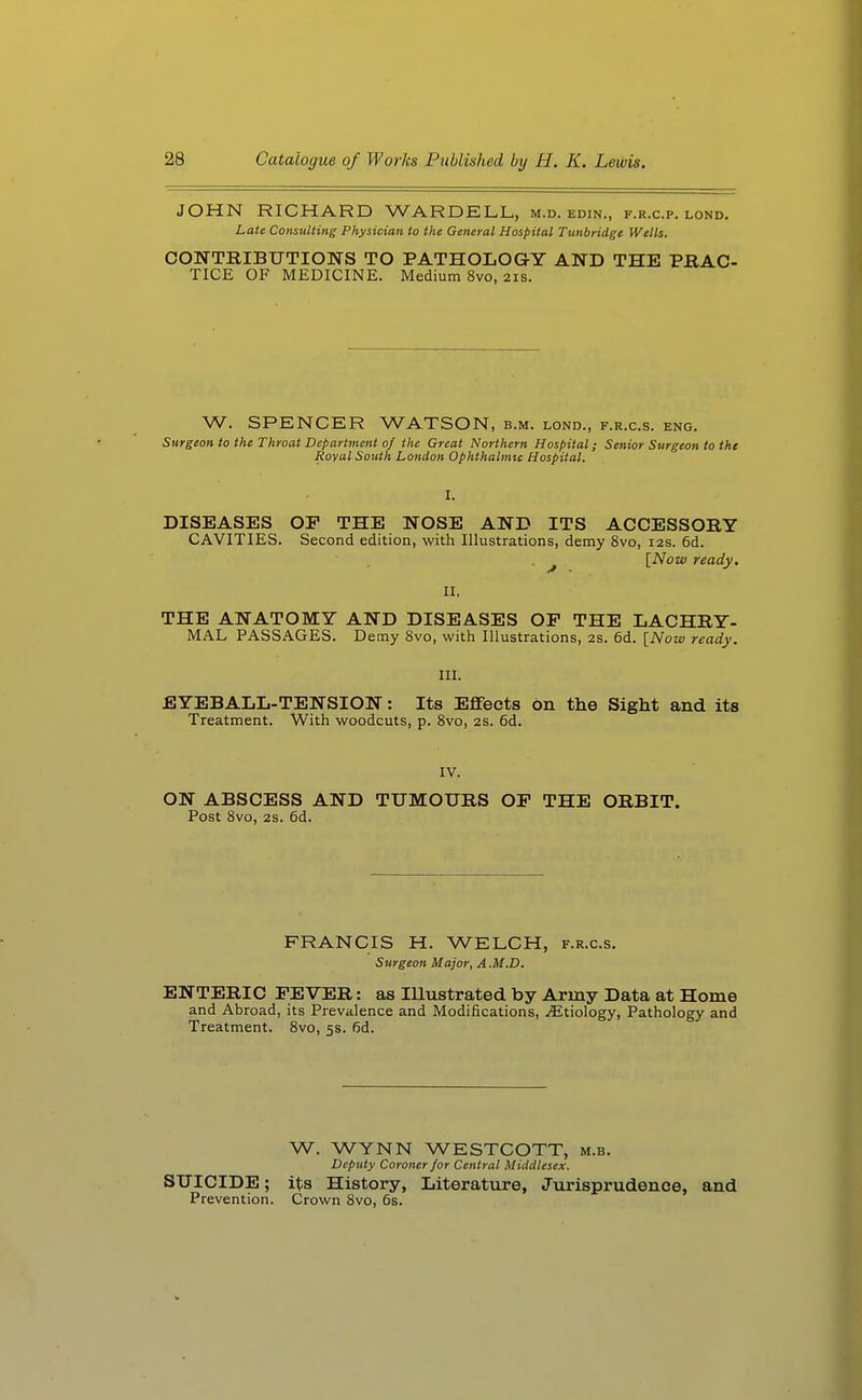 JOHN RICHARD WARDELL, m.d. edin., f.r.c.p. lond. Late Consulting Physician to the General Hospital Tunbridge Wells. CONTEIBUTIONS TO PATHOLOGY AND THE PRAC- TICE OF MEDICINE. Medium 8vo, 21s. W. SPENCER WATSON, b.m. lond., f.r.c.s. eng. Surgeon to the Throat Department of the Great Northern Hospital; Senior Surgeon to the Royal South London Ophthalmic Hospital. DISEASES OF THE NOSE AND ITS ACCESSORY CAVITIES. Second edition, with Illustrations, demy 8vo, 12s. 6d. . ^ [^Now ready. II. THE ANATOMY AND DISEASES OF THE LACHRY- MAL PASSAGES. Demy 8vo, with Illustrations, 2s. 6d. [Now ready. III. EYEBALL-TENSION: Its Effects on the Sight and its Treatment. With woodcuts, p. Svo, 2S. 6d. IV. ON ABSCESS AND TUMOURS OF THE ORBIT. Post Svo, 2s. 6d. FRANCIS H. WELCH, f.r.c.s. Surgeon Major, A .M.D. ENTERIC FEVER: as Illustrated by Army Data at Home and Abroad, its Prevalence and Modifications, Etiology, Pathology and Treatment. Svo, 5s. fid. W. WYNN WESTCOTT, m.b. Deputy Coroner for Central Middlesex. SUICIDE; its History, Literature, Jurisprudence, and Prevention. Crown Svo, 6s.