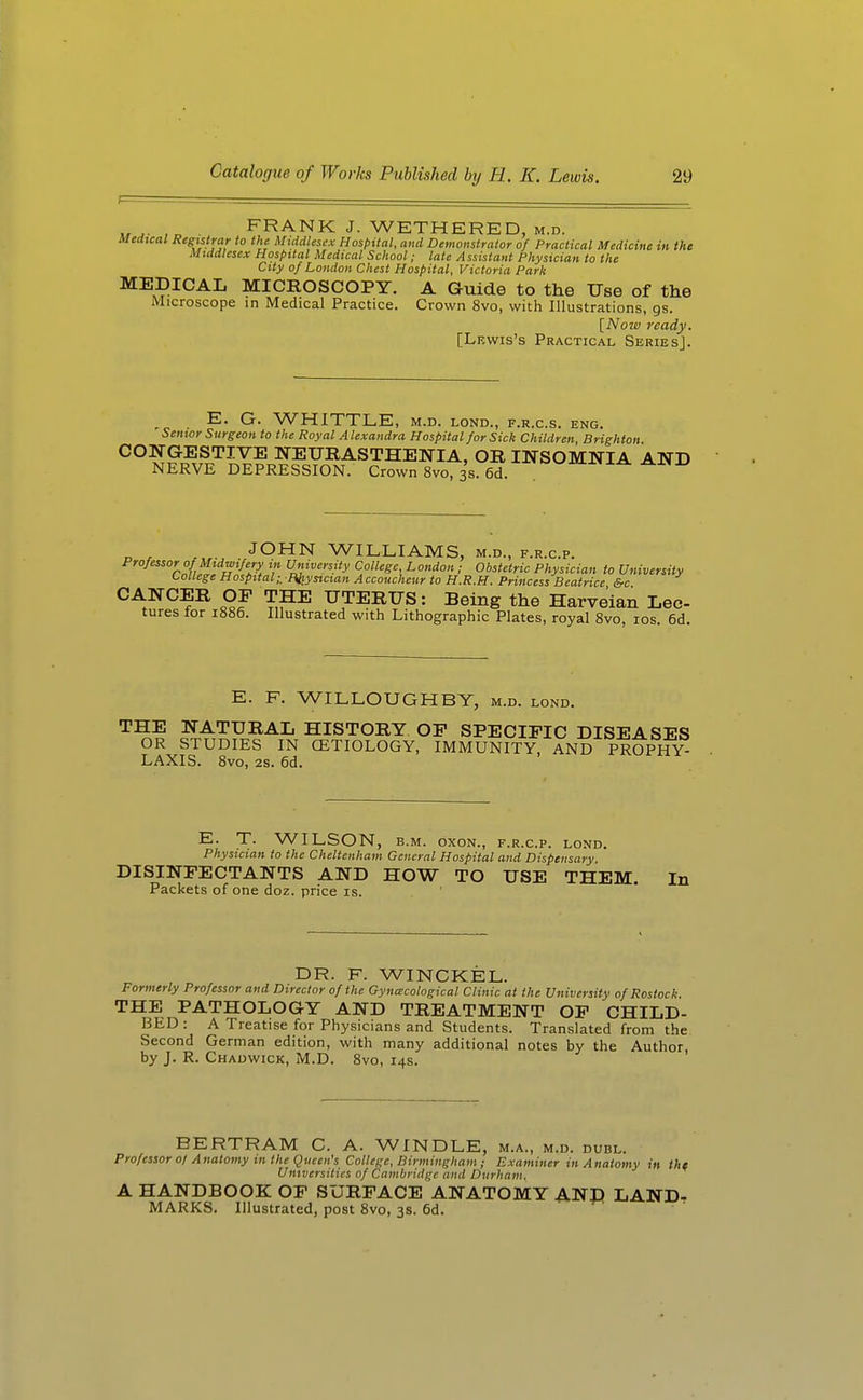 FRANK J. WETHERED, M.D. Medical Registrar to the Middlescx Hospital, and Demonstrator of Practical Medicine in the Middlesex Hospital Medical School; late Assistant Physician to the City of London Chest Hospital, Victoria Park MEDICAL MICROSCOPY. A Guide to the Use of the Microscope in Medical Practice. Crown 8vo, with Illustrations, gs. [Now ready. [Lewis's Practical Series]. E. G. WHITTLE, M.D. LOND., F.R.C.S. ENG. Senior Surgeon to the Royal A lexandra Hospital for Sick Children Brighton ^° M^J??J^^.Y? NEURASTHENIA, OR INSOMNIA AND NERVE DEPRESSION. Crown 8vo, 3s. 6d. JOHN WILLIAMS, m.d., f.r.c.p. Professor of Midwifery in University College, London ; Obstetric Physician to University College Hospital;, Piiystcian A ccoucheur to H.R.H. Princess Beatrice &c CANCER OP THE UTERUS: Being the Harveian Lee- tures for 1886. Illustrated with Lithographic Plates, royal 8vo, los. 6d. E. F. WILLOUGHBY, m.d. lond. THE NATURAL HISTORY OF SPECIFIC DISEASES OR STUDIES IN CETIOLOGY, IMMUNITY, AND PROPHY- LAXIS. Svo, 2s. 6d. E. T. WILSON, B.M. OXON., F.R.C.P. LOND. Physician to the Cheltenham General Hospital and Dispensary. DISINFECTANTS AND HOW TO USE THEM. In Packets of one doz. price is. DR. F. WINCKEL. Formerly Professor and Director of the Gynecological Clinic at the University of Rostock. THE PATHOLOGY AND TREATMENT OF CHILD- BED : A Treatise for Physicians and Students. Translated from the Second German edition, with many additional notes by the Author, by J. R. Chadwick, M.D. Svo, 14s. BERTRAM C. A. WINDLE, m.a., m.d. dubl. Professor ol Anatomy m the Queen's College, Birmingham; Examiner in Anatomy in the Universities of Cambridge and Durham. A HANDBOOK OF SURFACE ANATOMY AND LAND, MARKS. Illustrated, post Svo, 3s. 6d.
