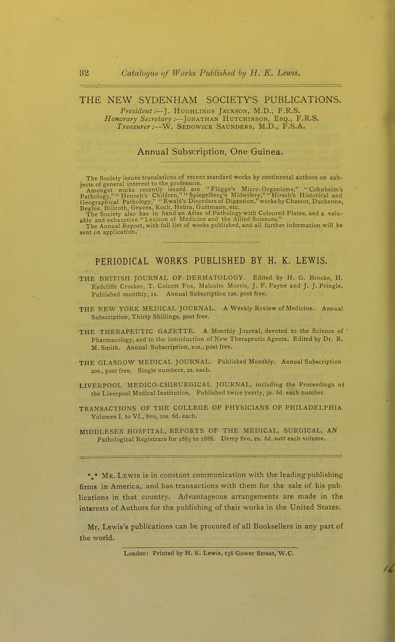 THE NEW SYDENHAM SOCIETY'S PUBLICATIONS. President:—J. Hughlings Jackson, M.D., F.R.S. Honorary Secretary:—Jonathan Hutchinson, Esq., F.R.S. Treasurer:—W. Sedgwick Saunders, M.D., F.S.A. Annual Subscription, One Guinea. The Society issues translations of recent standard works by continental authors on sub- jects of general interest to the profession. Amongst works recently issued are  Fliigge's Micro-Organisms,  Cohnheim's Pathology,  Henoch's Children,  Spiegelberg's Midwifery,  Hirsch's Historical and Geographical Pathology, Ewald's Disorders of Digestion, works by Charcot, Duchenne, Begbie, Billroth, Graves, Koch, Hebra, Guttmann, etc. The Society also has in hand an Atlas of Pathology with Coloured Plates, and a valu- able' and exhaustive Lexicon of Medicine and the Allied Sciences. The Annual Report, with full list of works published, and all further information will be sent on application. PERIODICAL WORKS PUBLISHED BY H. K. LEWIS. THE BRITISH JOURNAL OF-DERMATOLOGY. Edited by H. G. Brooke, H. Radcliffe Crocker, T. Colcott Fox, Malcolm Morris, J. F. Payne and J. J. Pringle. Published monthly, is. Annual Subscription I2S. post free. THE NEW YORK MEDICAL JOURNAL. A Weekly Review of Medicine. Annual Subscription, Thirty Shillings, post free. THE THERAPEUTIC GAZETTE. A Monthly Journal, devoted to the Science of ' Pharmacology, and to the introduction of New Therapeutic Agents. Edited by Dr. R. M. Smith. Annual Subscription, los., post free. THE GLASGOW MEDICAL JOURNAL. Published Monthly. Annual Subscription 20S., post free. Single numbers, 2S. each. LIVERPOOL MEDICO-CHIRURGICAL JOURNAL, including the Proceedings of the Liverpool Medical Institution. Published twice yearly, 3s. 6d. each number. TRANSACTIONS OF THE COLLEGE OF PHYSICIANS OF PHILADELPHIA Volumes I. to VI., 8vo, los. 6d. each. MIDDLESEX HOSPITAL, REPORTS OF THE MEDICAL, SURGICAL, AN Pathological Registrars for 1883 to 1888. Demy 8vo, 2s. 6d, nett each volume. Mr. Lewis is in constant communication with the leading publishing firms in America, and has transactions with them for the sale of his pub- lications in that country. Advantageous arrangements are made in the interests of Authors for the publishing of their works in the United States. Mr. Lewis's publications can be procured of all Booksellers in any part of the world. London: Printed by H. K. Lewis, 136 Gower Street, W.C.
