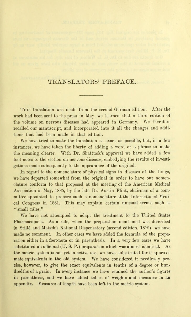 TRANSLATORS’ PREFACE. This translation was made from the second German edition. After the work had been sent to the press in May, we learned that a third edition of the volume on nervous diseases had appeared in Germany. We therefore recalled our manuscript, and incorporated into it all the changes and addi- tions that had been made in that edition. We have tried to make the translation as exact as possible, but, in a few instances, we have taken the liberty of adding a word or a phrase to make the meaning clearer. With Dr. Shattuck’s approval we have added a few foot-notes to the section on nervous diseases, embodying the results of investi- gations made subsequently to the appearance of the original. In regard to the nomenclature of physical signs in diseases of the lungs, we have departed somewhat from the original in order to have our nomen- clature conform to that proposed at the meeting of the American Medical Association in May, 1885, by the late Dr. Austin Flint, chairman of a com- mittee appointed to prepare such a nomenclature at the International Medi- cal Congress in 1881. This may explain certain unusual terms, such as “small rales.” We have not attempted to adapt the treatment to the United States Pharmacopoeia. As a rule, when the preparation mentioned was described in Stille and Maisch’s National Dispensatory (second edition, 1879), we have made no comment. In other cases we have added the formula of the prepa- ration either in a foot-note or in parenthesis. In a very few cases we have substituted an officinal (U. S. P.) preparation which was almost identical. As the metric system is not yet in active use, we have substituted for it approxi- mate equivalents in the old system. We have considered it needlessly pre- cise, however, to give the exact equivalents in tenths of a degree or hun- dredths of a grain. In every instance we have retained the author’s figures in parenthesis, and we have added tables of weights and measures in an appendix. Measures of length have been left in the metric system.