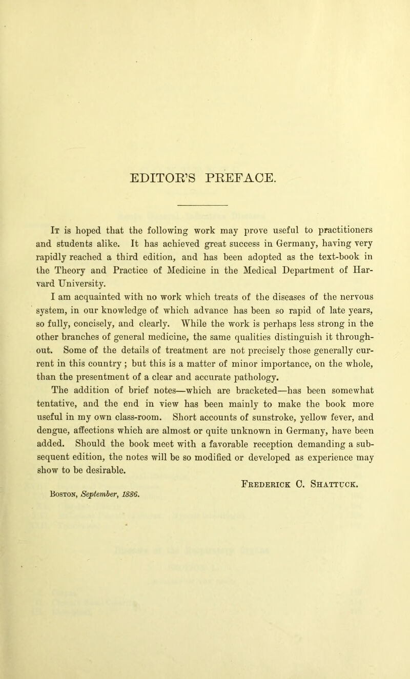 EDITOR’S PREFACE. It is hoped that the following work may prove useful to practitioners and students alike. It has achieved great success in Germany, having very rapidly reached a third edition, and has been adopted as the text-hook in the Theory and Practice of Medicine in the Medical Department of Har- vard University. I am acquainted with no work which treats of the diseases of the nervous system, in our knowledge of which advance has been so rapid of late years, so fully, concisely, and clearly. While the work is perhaps less strong in the other branches of general medicine, the same qualities distinguish it through- out. Some of the details of treatment are not precisely those generally cur- rent in this country ; but this is a matter of minor importance, on the whole, than the presentment of a clear and accurate pathology. The addition of brief notes—which are bracketed—has been somewhat tentative, and the end in view has been mainly to make the book more useful in my own class-room. Short accounts of sunstroke, yellow fever, and dengue, affections which are almost or quite unknown in Germany, have been added. Should the book meet with a favorable reception demanding a sub- sequent edition, the notes will be so modified or developed as experience may show to be desirable. Frederick 0. Shattuck. Boston, September, 1886.