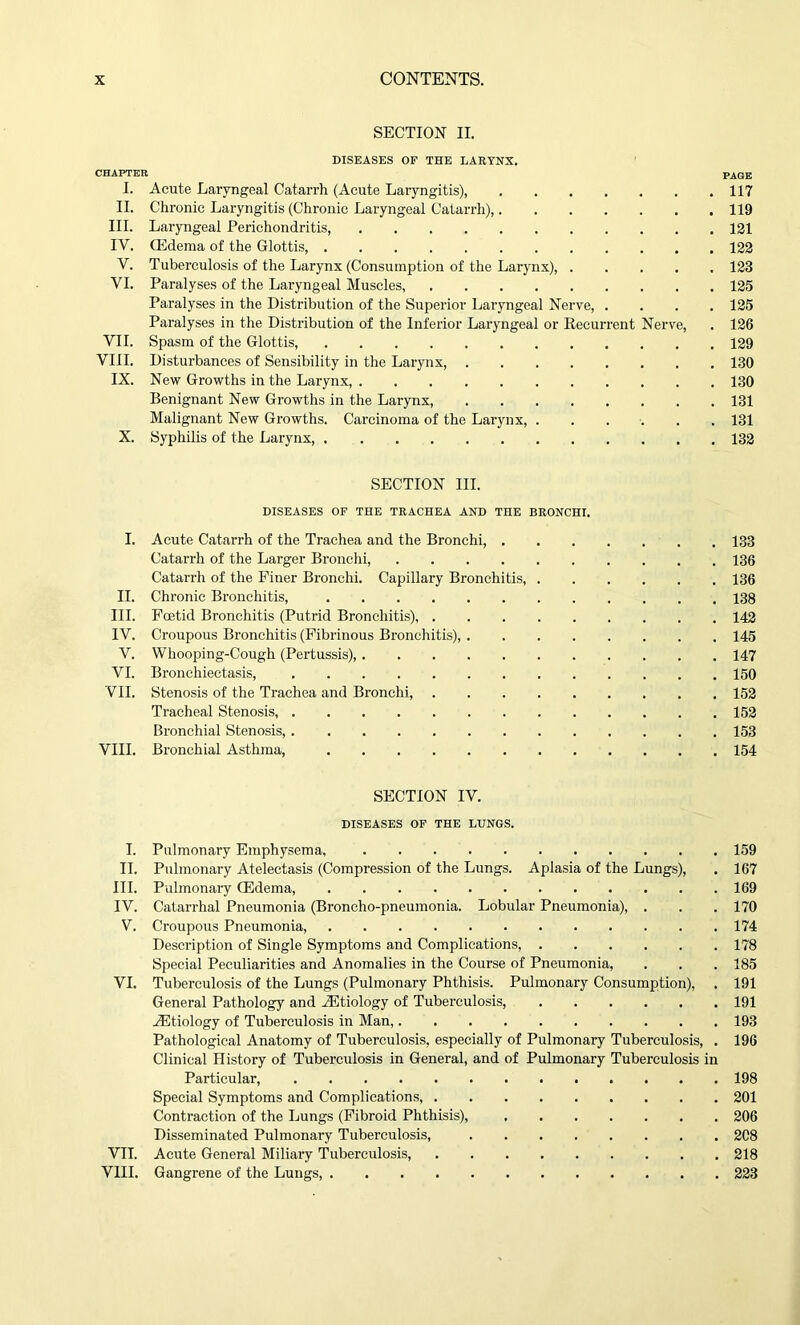 SECTION II. DISEASES OF THE LARYNX. CHAPTER I. Acute Laryngeal Catarrh (Acute Laryngitis), II. Chronic Laryngitis (Chronic Laryngeal Catarrh), III. Laryngeal Perichondritis, IV. CEdema of the Glottis V. Tuberculosis of the Larynx (Consumption of the Larynx), .... VI. Paralyses of the Laryngeal Muscles, Paralyses in the Distribution of the Superior Laryngeal Nerve, . Paralyses in the Distribution of the Inferior Laryngeal or Recurrent Nerve, VII. Spasm of the Glottis, VIII. Disturbances of Sensibility in the Larynx, IX. New Growths in the Larynx, Benignant New Growths in the Larynx, Malignant New Growths. Carcinoma of the Larynx, ..... X. Syphilis of the Larynx, 117 119 121 122 123 125 125 126 129 130 130 131 131 132 SECTION III. DISEASES OF THE TRACHEA AND THE BRONCHI. I. Acute Catarrh of the Trachea and the Bronchi, 133 Catarrh of the Larger Bronchi, 136 Catarrh of the Finer Bronchi. Capillary Bronchitis, 136 II. Chronic Bronchitis, 138 III. Foetid Bronchitis (Putrid Bronchitis), 142 IV. Croupous Bronchitis (Fibrinous Bronchitis), 145 V. Whooping-Cough (Pertussis), 147 VI. Bronchiectasis, 150 VII. Stenosis of the Trachea and Bronchi, 152 Tracheal Stenosis, 152 Bronchial Stenosis, 153 VIII. Bronchial Asthma, 154 SECTION IV. DISEASES OF THE LUNGS. I. Pulmonary Emphysema, 159 II. Pulmonary Atelectasis (Compression of the Lungs. Aplasia of the Lungs), . 167 III. Pulmonary CEdema, 169 IV. Catarrhal Pneumonia (Broncho-pneumonia. Lobular Pneumonia), . . . 170 V. Croupous Pneumonia, 174 Description of Single Symptoms and Complications, 178 Special Peculiarities and Anomalies in the Course of Pneumonia, . . . 185 VI. Tuberculosis of the Lungs (Pulmonary Phthisis. Pulmonary Consumption), . 191 General Pathology and iEtiology of Tuberculosis, 191 ./Etiology of Tuberculosis in Man, 193 Pathological Anatomy of Tuberculosis, especially of Pulmonary Tuberculosis, . 196 Clinical History of Tuberculosis in General, and of Pulmonary Tuberculosis in Particular, 198 Special Symptoms and Complications, 201 Contraction of the Lungs (Fibroid Phthisis), 206 Disseminated Pulmonary Tuberculosis, 2C8 VII. Acute General Miliary Tuberculosis, 218 VIII. Gangrene of the Lungs, 223
