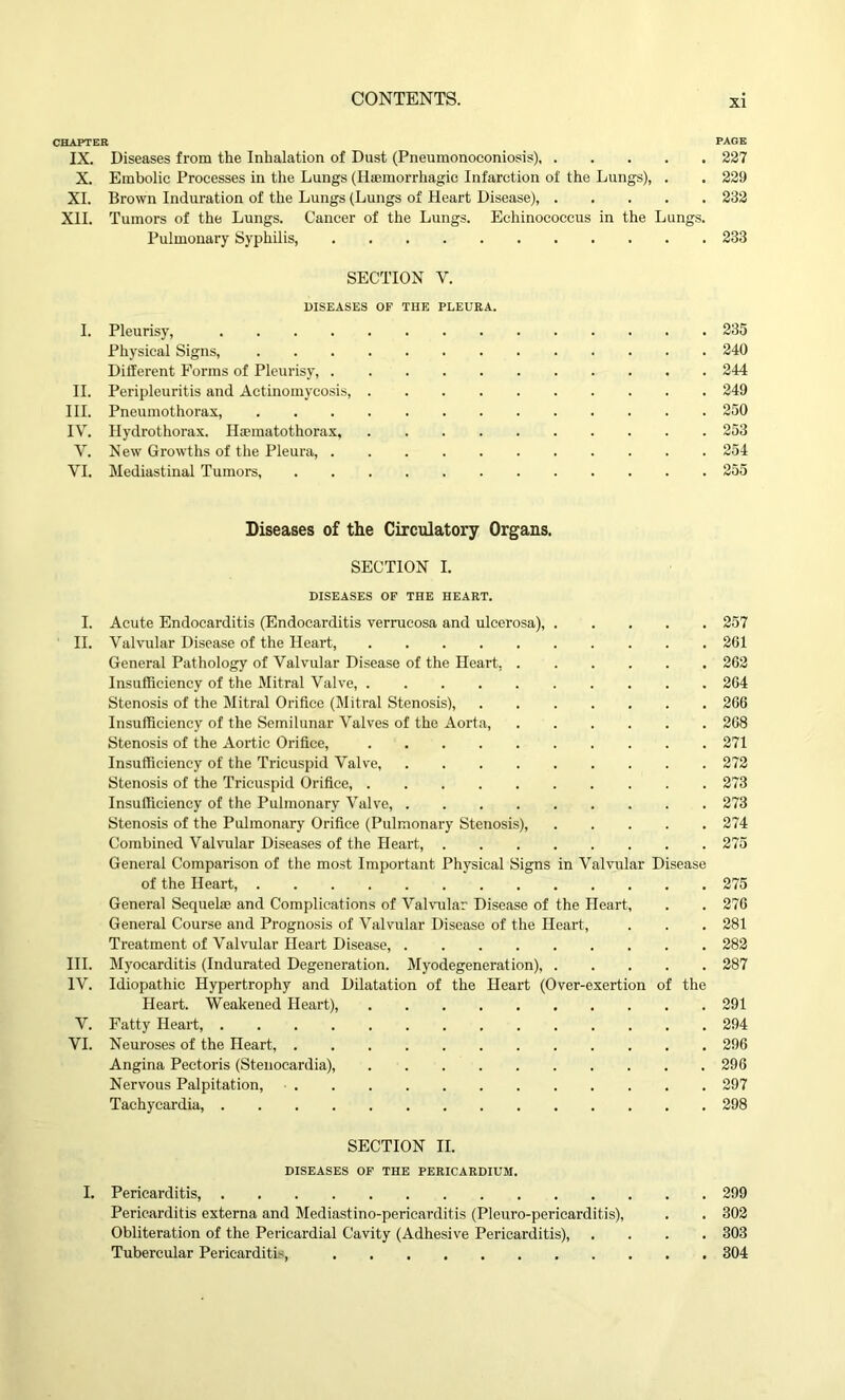 CHAPTER PAGE IX. Diseases from the Inhalation of Dust (Pneumonoconiosis) 227 X. Embolic Processes in the Lungs (Haemorrhagic Infarction of the Lungs), . . 229 XI. Brown Induration of the Lungs (Lungs of Heart Disease), 232 XII. Tumors of the Lungs. Cancer of the Lungs. Echinococcus in the Lungs. Pulmonary Syphilis, 233 SECTION Y. DISEASES OF THE PLEURA. I. Pleurisy, 235 Physical Signs, 240 Different Forms of Pleurisy, 244 II. Peripleuritis and Actinomycosis, 249 III. Pneumothorax, 250 IV. Hydrothorax. Hoematothorax, 253 Y. New Growths of the Pleura, 254 VI. Mediastinal Tumors, 255 Diseases of the Circulatory Organs. SECTION I. DISEASES OF THE HEART. I. Acute Endocarditis (Endocarditis verrucosa and ulcerosa), 257 II. Valvular Disease of the Heart, 261 General Pathology of Valvular Disease of the Heart, 262 Insufficiency of the Mitral Valve, 264 Stenosis of the Mitral Orifice (Mitral Stenosis), 266 Insufficiency of the Semilunar Valves of the Aorta, 268 Stenosis of the Aortic Orifice, 271 Insufficiency of the Tricuspid Valve 272 Stenosis of the Tricuspid Orifice, 273 Insufficiency of the Pulmonary Valve, 273 Stenosis of the Pulmonary Orifice (Pulmonary Stenosis), 274 Combined Valvular Diseases of the Heart, 275 General Comparison of the most Important Physical Signs in Valvular Disease of the Heart, 275 General Sequela; and Complications of Valvular Disease of the Heart, . . 276 General Course and Prognosis of Valvular Disease of the Heart, . . . 281 Treatment of Valvular Heart Disease, 282 III. Myocarditis (Indurated Degeneration. Myodegeneration), 287 IV. Idiopathic Hypertrophy and Dilatation of the Heart (Over-exertion of the Heart. Weakened Heart), 291 V. Fatty Heart, 294 VI. Neuroses of the Heart, 296 Angina Pectoris (Stenocardia), 296 Nervous Palpitation, 297 Tachycardia, 298 SECTION II. DISEASES OF THE PERICARDIUM. I. Pericarditis, 299 Pericarditis externa and Mediastino-pericarditis (Pleuro-pericarditis), . . 302 Obliteration of the Pericardial Cavity (Adhesive Pericarditis), .... 303 Tubercular Pericarditis, 304