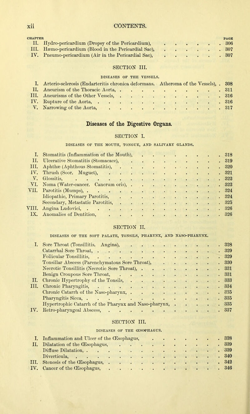 CHAPTER PAGE II. Hydro-pericardium (Dropsy of the Pericardium), ...... 306 III. Humic-pericardium (Blood in the Pericardial Sac), 307 IV. Pneumo-pericardium (Air in the Pericardial Sac), 307 SECTION III. DISEASES OF THE VESSELS. I. Arterio-sclerosis (Endarteritis chronica deformans. Atheroma of the Vessels), . 308 II. Aneurism of the Thoracic Aorta, 311 III. Aneurisms of the Other Vessels, 316 IV. Rupture of the Aorta, 316 V. Narrowing of the Aorta, 317 Diseases of the Digestive Organs. SECTION I. DISEASES OF THE MOUTH, TONGUE, AND SALIVARY GLANDS. I. Stomatitis (Inflammation of the Mouth), 318 II. Ulcerative Stomatitis (Stomaeaee), 319 III. Aphthae (Aphthous Stomatitis), 320 IV. Thrush (Soor. Muguet), 321 V. Glossitis, 322 VI. Noma (Water-cancer. Cancrum oris), 323 VII. Parotitis (Mumps), 324 Idiopathic, Primary Parotitis, 324 Secondary, Metastatic Parotitis, 325 VIII. Angina Ludovici, 326 IX. Anomalies of Dentition, 326 SECTION II. DISEASES OF THE SOFT PALATE, TONSILS, PHARYNX, AND NASO-PHARYNX. I. Sore Throat (Tonsillitis. Angina), 328 Catarrhal Sore Throat, . 329 Follicular Tonsillitis, 329 Tonsillar Abscess (Parenchymatous Sore Throat), 330 Necrotic Tonsillitis (Necrotic Sore Throat), 331 Benign Croupous Sore Throat, 331 II. Chronic Hypertrophy of the Tonsils, 333 III. Chronic Pharyngitis, 334 Chronic Catarrh of the Naso-pharynx, 335 Pharyngitis Sicca, 335 Hypertrophic Catarrh of the Pharynx and Naso-pharynx, 335 IV. Retro-pharyngeal Abscess, . 337 SECTION III. DISEASES OF THE (ESOPHAGUS. I. Inflammation and Ulcer of the CEsophagus, 338 II. Dilatation of the (Esophagus, 339 Diffuse Dilatation, 339 Diverticula, 340 III. Stenosis of the (Esophagus, 342