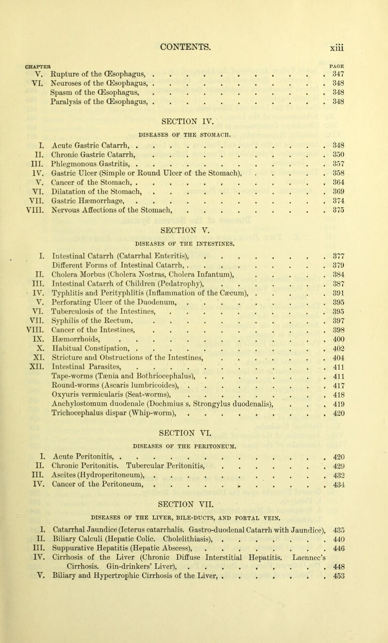 CHAPTER PAGE V. Rupture of the (Esophagus, 347 VI. Neuroses of the (Esophagus, 348 Spasm of the (Esophagus, 348 Paralysis of the (Esophagus, 348 SECTION IV. DISEASES OF THE STOMACH. I. Acute Gastric Catarrh, 348 II. Chronic Gastric Catarrh, 350 III. Phlegmonous Gastritis, 357 IV'. Gastric Ulcer (Simple or Round Ulcer of the Stomach), 358 V. Cancer of the Stomach, 364 VI. Dilatation of the Stomach, 369 VII. Gastric Haemorrhage, 374 VIII. Nervous Affections of the Stomach, 375 SECTION V. DISEASES OF THE INTESTINES. I. Intestinal Catarrh (Catarrhal Enteritis), 377 Different Forms of Intestinal Catarrh, 379 II. Cholera Morbus (Cholera Nostras, Cholera Infantum), 384 III. Intestinal Catarrh of Children (Pedatrophy), 387 IV. Typhlitis and Perityphlitis (Inflammation of the Caecum), 391 V. Perforating Ulcer of the Duodenum, 395 VI. Tuberculosis of the Intestines, 395 VII. Syphilis of the Rectum, 397 VIII. Cancer of the Intestines, 398 IX. Haemorrhoids, 400 X. Habitual Constipation, 402 XI. Stricture and Obstructions of the Intestines, 404 XII. Intestinal Parasites, 411 Tape-worms (Taenia and Bothriocephalus), 411 Round-worms (Ascaris lumbricoides), 417 Oxyuris vermicularis (Seat-worms), 418 Anchylostomum duodenale (Dochmius s. Strongylus duodenalis), . . . 419 Trichocephalus dispar (Whip-worm), 420 SECTION VI. DISEASES OF THE PERITONEUM. I. Acute Peritonitis, 420 II. Chronic Peritonitis. Tubercular Peritonitis, 429 III. Ascites (Hydroperitoneum), 432 IV. Cancer of the Peritoneum, 434 SECTION VII. DISEASES OF THE LIVER, BILE-DUCTS, AND PORTAL VEIN. 1. Catarrhal Jaundice (Icterus catarrhalis. Gastro-duodenal Catarrh with Jaundice), 435 II. Biliary Calculi (Hepatic Colic. Cholelithiasis) 440 III. Suppurative Hepatitis (Hepatic Abscess), 446 IV. Cirrhosis of the Liver (Chronic Diffuse Interstitial Hepatitis. Laennec’s Cirrhosis. Gin-drinkers’ Liver), 448 V. Biliary and Hypertrophic Cirrhosis of the Liver, 453