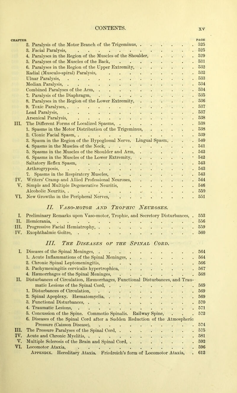 CHAPTER PAGE 2. Paralysis of the Motor Branch of the Trigeminus, 525 3. Facial Paralysis, 525 4. Paralyses in the Region of the Muscles of the Shoulder, .... 529 5. Paralyses of the Muscles of the Back, 531 6. Paralyses in the Region of the Upper Extremity, 532 Radial (Musculo-spiral) Paralysis, 532 Ulnar Paralysis, 533 Median Paralysis, 534 Combined Paralyses of the Arm 534 7. Paralysis of the Diaphragm, 535 8. Paralyses in the Region of the Lower Extremity, 536 9. Toxic Paralyses, 537 Lead Paralysis, 537 Arsenical Paralysis, 538 III. The Different Forms of Localized Spasms, 538 1. Spasms in the Motor Distribution of the Trigeminus, 538 2. Clonic Facial Spasm 539 3. Spasm in the Region of the Hypoglossal Nerve. Lingual Spasm, . . . 540 4. Spasms in the Muscles of the Neck, 541 5. Spasms in the Muscles of the Shoulder and Arm, 542 6. Spasms in the Muscles of the Lower Extremity, ■ 542 Saltatory Reflex Spasm, 543 Arthrogryposis, 543 7. Spasms in the Respiratory Muscles, 543 IV. Writers’ Cramp and Allied Professional Neuroses, 544 V. Simple and Multiple Degenerative Neuritis, 546 Alcoholic Neuritis, 550 VI. New Growths in the Peripheral Nerves, 551 II. Vaso-motor and Trophic Neuroses. I. Preliminary Remarks upon Vaso-motor, Trophic, and Secretory Disturbances, . 553 II. Hemicrania, 556 III. Progressive Facial Hemiatrophy, 559 IV. Exophthalmic Goitre, 560 III. The Diseases of the Spinal Cord. I. Diseases of the Spinal Meninges, 564 1. Acute Inflammations of the Spinal Meninges, 564 2. Chronic Spinal Leptomeningitis, 566 3. Pachymeningitis cervicalis hypertrophica, 567 4. Haemorrhages of the Spinal Meninges, 568 II. Disturbances of Circulation, Haemorrhages, Functional Disturbances, and Trau- matic Lesions of the Spinal Cord, 569 1. Disturbances of Circulation, 569 2. Spinal Apoplexy. Haematomyelia 569 3. Functional Disturbances, 570 4. Traumatic Lesions, 571 5. Concussion of the Spine. Commotio Spinalis. Railway Spine, . . . 572 6. Diseases of the Spinal Cord after a Sudden Reduction of the Atmospheric Pressure (Caisson Disease), 574 HI. The Pressure Paralyses of the Spinal Cord, 575 IV. Acute and Chronic Myelitis, 581 V. Multiple Sclerosis of the Brain and Spinal Cord, 592 VI. Locomotor Ataxia, 596 Appendix. Hereditary Ataxia. Friedreich’s form of Locomotor Ataxia, . 612