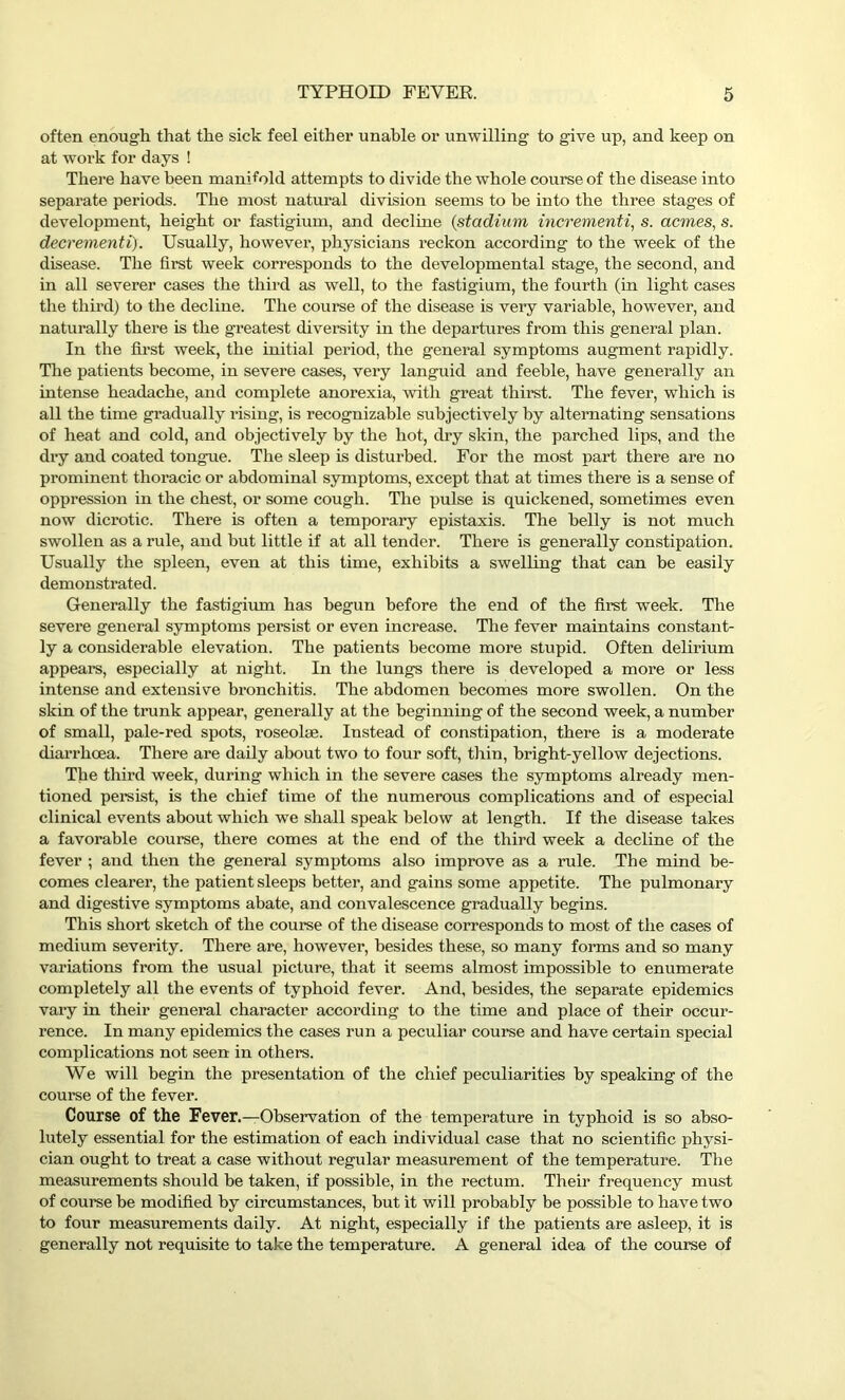 often enough that the sick feel either unable or unwilling to give up, and keep on at work for days ! There have been manifold attempts to divide the whole course of the disease into separate periods. The most natural division seems to be into the three stages of development, height or fastigium, and decline (stadium incrementi, s. acmes, s. decrementi). Usually, however, physicians reckon according to the week of the disease. The first week corresponds to the developmental stage, the second, and in all severer cases the third as well, to the fastigium, the fourth (in light cases the third) to the decline. The course of the disease is very variable, however, and naturally there is the greatest diversity in the departures from this general plan. In the first week, the initial period, the general symptoms augment rapidly. The patients become, in severe cases, very languid and feeble, have generally an intense headache, and complete anorexia, with great thirst. The fever, which is all the time gradually rising, is recognizable subjectively by alternating sensations of heat and cold, and objectively by the hot, dry skin, the parched lips, and the dry and coated tongue. The sleep is disturbed. For the most part there are no prominent thoracic or abdominal symptoms, except that at times there is a sense of oppression in the chest, or some cough. The pulse is quickened, sometimes even now dicrotic. There is often a temporary epistaxis. The belly is not much swollen as a rule, and but little if at all tender. There is generally constipation. Usually the sj)leen, even at this time, exhibits a swelling that can be easily demonstrated. Generally the fastigium has begun before the end of the first week. The severe general symptoms persist or even increase. The fever maintains constant- ly a considerable elevation. The patients become more stupid. Often delirium appears, especially at night. In the lungs there is developed a more or less intense and extensive bronchitis. The abdomen becomes more swollen. On the skin of the trunk appear, generally at the beginning of the second week, a number of small, pale-red spots, roseolse. Instead of constipation, there is a moderate diarrhoea. There are daily about two to four soft, thin, bright-yellow dejections. The third week, during which in the severe cases the symptoms already men- tioned persist, is the chief time of the numerous complications and of especial clinical events about which we shall speak below at length. If the disease takes a favorable course, there comes at the end of the third week a decline of the fever ; and then the general symptoms also improve as a rule. The mind be- comes clearer, the patient sleeps better, and gains some appetite. The pulmonary and digestive symptoms abate, and convalescence gradually begins. This short sketch of the course of the disease corresponds to most of the cases of medium severity. There are, however, besides these, so many forms and so many variations from the usual picture, that it seems almost impossible to enumerate completely all the events of typhoid fever. And, besides, the separate epidemics vary in their general character according to the time and place of their occur- rence. In many epidemics the cases run a peculiar course and have certain special complications not seen in others. We will begin the presentation of the chief peculiarities by speaking of the course of the fever. Course of the Fever.—Observation of the temperature in typhoid is so abso- lutely essential for the estimation of each individual case that no scientific physi- cian ought to treat a case without regular measurement of the temperature. The measurements should be taken, if possible, in the rectum. Their frequency must of course be modified by circumstances, but it will probably be possible to have two to four measurements daily. At night, especially if the patients are asleep, it is generally not requisite to take the temperature. A general idea of the course of