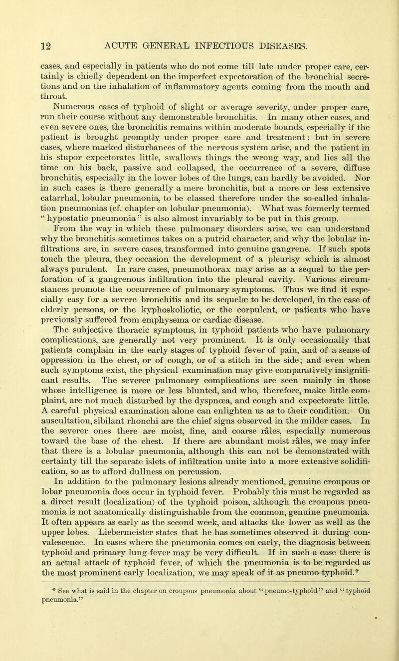 cases, and especially in patients who do not come till late under proper care, cer- tainly is chiefly dependent on the imperfect expectoration of the bronchial secre- tions and on the inhalation of inflammatory agents coming from the mouth and throat. Numerous cases of typhoid of slight or average severity, under proper care, run their course without any demonstrable bronchitis. In many other cases, and even severe ones, the bronchitis remains within moderate bounds, especially if the patient is brought promptly under proper care and treatment; but in severe cases, where marked disturbances of the nervous system arise, and the patient in his stupor expectorates little, swallows things the wrong way, and lies all the time on his back, passive and collapsed, the occurrence of a severe, diffuse bronchitis, especially in the lower lobes of the lungs, can hardly be avoided. Nor in such cases is there generally a mere bronchitis, but a more or less extensive catarrhal, lobular pneumonia, to be classed therefore under the so-called inhala- tion pneumonias (cf. chapter on lobular pneumonia). What was formerly termed “ hypostatic pneumonia ” is also almost invariably to be put in this group. From the way in which these pulmonary disorders arise, we can understand why the bronchitis sometimes takes on a putrid character, and why the lobular in- filtrations are, in severe cases, transformed into genuine gangrene. If such spots touch the pleura, they occasion the development of a pleurisy which is almost always purulent. In rare cases, pneumothorax may arise as a sequel to the per- foration of a gangrenous infiltration into the pleural cavity. Various circum- stances promote the occurrence of pulmonary symptoms. Thus we find it espe- cially easy for a severe bronchitis and its sequel® to be developed, in the case of elderly persons, or the kyphoskoliotic, or the corpulent, or patients who have previously suffered from emphysema or cardiac disease. The subjective thoracic symptoms, in typhoid patients who have pulmonary complications, are generally not very prominent. It is only occasionally that patients complain in the early stages of typhoid fever of pain, and of a sense of oppression in the chest, or of cough, or of a stitch in the side; and even when such symptoms exist, the physical examination may give comparatively insignifi- cant results. The severer pulmonary complications are seen mainly in those whose intelligence is more or less blunted, and who, therefore, make little com- plaint, are not much disturbed by the dyspnoea, and cough and expectorate little. A careful physical examination alone can enlighten us as to their condition. On auscultation, sibilant rhonchi are the chief signs observed in the milder cases. In the severer ones there are moist, fine, and coarse rales, especially numerous toward the base of the chest. If there are abundant moist rales, we may infer that there is a lobular pneumonia, although this can not be demonstrated with certainty till the separate islets of infiltration unite into a more extensive solidifi- cation, so as to afford dullness on percussion. In addition to the pulmonary lesions already mentioned, genuine croupous or lobar pneumonia does occur in typhoid fever. Probably this must be regarded as a direct result (localization) of the typhoid poison, although the croupous pneu- monia is not anatomically distinguishable from the common, genuine pneumonia. It often appeal’s as early as the second week, and attacks the lower as well as the upper lobes. Liebermeister states that he has sometimes observed it during con- valescence. In cases where the pneumonia comes on early, the diagnosis between typhoid and primary lung-fever may be very difficult. If in such a case there is an actual attack of typhoid fever, of which the pneumonia is to be regarded as the most prominent early localization, we may speak of it as pneumo-typhoid.* * See what is said in the chapter on croupous pneumonia about “ pneumo-typhoid” and “ typhoid pneumonia.”