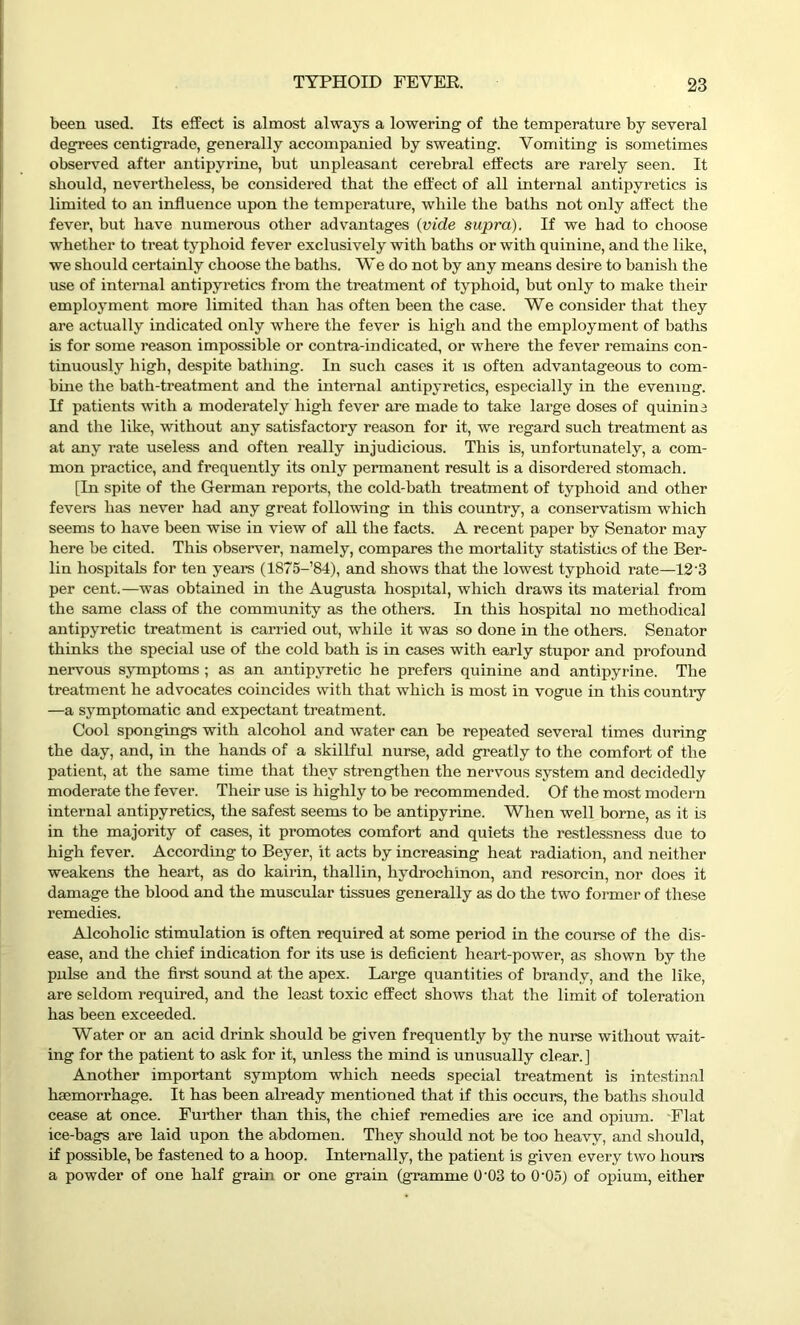 been used. Its effect is almost always a lowering of the temperature by several degrees centigrade, generally accompanied by sweating. Vomiting is sometimes observed after antipvrine, but unpleasant cerebral effects are rarely seen. It should, nevertheless, be considered that the effect of all internal antipyretics is limited to an influence upon the temperature, while the baths not only affect the fever, but have numerous other advantages (vide supra). If we had to choose whether to treat typhoid fever exclusively with baths or with quinine, and the like, we should certainly choose the baths. We do not by any means desire to banish the use of internal antipyretics from the treatment of typhoid, but only to make their employment more limited than has often been the case. We consider that they are actually indicated only where the fever is high and the employment of baths is for some reason impossible or contra-indicated, or where the fever remains con- tinuously high, despite bathing. In such cases it is often advantageous to com- bine the bath-treatment and the internal antipyretics, especially in the evening. If patients with a moderately high fever are made to take large doses of quinine and the like, without any satisfactory reason for it, we regard such treatment as at any rate useless and often really injudicious. This is, unfortunately, a com- mon practice, and frequently its only permanent result is a disordered stomach. [In spite of the German reports, the cold-bath treatment of typhoid and other fevers has never had any great following in this country, a conservatism which seems to have been wise in view of all the facts. A recent paper by Senator may here be cited. This observer, namely, compares the mortality statistics of the Ber- lin hospitals for ten years (1875-’84), and shows that the lowest typhoid rate—12 3 per cent.—was obtained in the Augusta hospital, which draws its material from the same class of the community as the others. In this hospital no methodical antipyretic treatment is carried out, while it was so done in the others. Senator thinks the special use of the cold bath is in cases with early stupor and profound nervous symptoms ; as an antipyretic he prefers quinine and antipyrine. The treatment he advocates coincides with that which is most in vogue in this country —a symptomatic and expectant treatment. Cool spongings with alcohol and water can be repeated several times during the day, and, in the hands of a skillful nurse, add greatly to the comfort of the patient, at the same time that they strengthen the nervous system and decidedly moderate the fever. Their use is highly to be recommended. Of the most modern internal antipyretics, the safest seems to be antipyrine. When well borne, as it is in the majority of cases, it promotes comfort and quiets the restlessness due to high fever. According to Beyer, it acts by increasing heat radiation, and neither weakens the heart, as do kairin, thallin, hydrochinon, and resorcin, nor does it damage the blood and the muscular tissues generally as do the two former of these remedies. Alcoholic stimulation is often required at some period in the course of the dis- ease, and the chief indication for its use is deficient heart-power, as shown by the pulse and the first sound at the apex. Large quantities of brandy, and the like, are seldom required, and the least toxic effect shows that the limit of toleration has been exceeded. Water or an acid drink should be given frequently by the nurse without wait- ing for the patient to ask for it, unless the mind is unusually clear.] Another important symptom which needs special treatment is intestinal haemorrhage. It has been already mentioned that if this occurs, the baths should cease at once. Further than this, the chief remedies are ice and opium. Flat ice-bags are laid upon the abdomen. They should not be too heavy, and should, if possible, be fastened to a hoop. Internally, the patient is given every two hours a powder of one half grain or one grain (gramme 0'03 to 0‘05) of opium, either