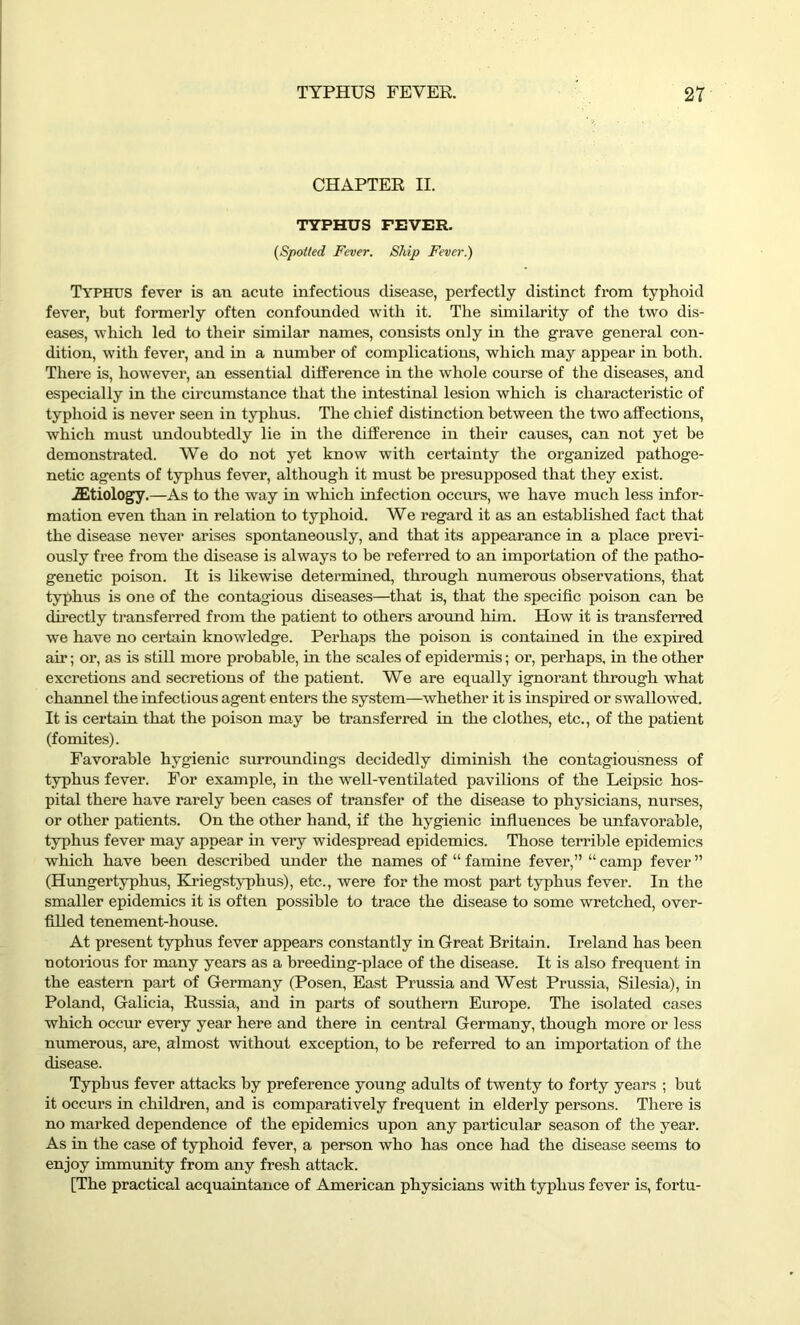 CHAPTER II. TYPHUS FEVER. (Spoiled Fever. Ship Fever.) Typhus fever is an acute infectious disease, perfectly distinct from typhoid fever, but formerly often confounded with it. The similarity of the two dis- eases, which led to their similar names, consists only in the grave general con- dition, with fever, and in a number of complications, which may appear in both. There is, however, an essential difference in the whole course of the diseases, and especially in the circumstance that the intestinal lesion which is characteristic of typhoid is never seen in typhus. The chief distinction between the two affections, which must undoubtedly lie in the difference in their causes, can not yet he demonstrated. We do not yet know with certainty the organized pathoge- netic agents of typhus fever, although it must be presupposed that they exist. iEtiology.—-As to the way in which infection occurs, we have much less infor- mation even than in relation to typhoid. We regard it as an established fact that the disease never arises spontaneously, and that its appearance in a place previ- ously free from the disease is always to be referred to an importation of the patho- genetic poison. It is likewise determined, through numerous observations, that typhus is one of the contagious diseases—that is, that the specific poison can be directly transferred from the patient to others around him. How it is transferred we have no certain knowledge. Perhaps the poison is contained in the expired air; or, as is still more probable, in the scales of epidermis; or, perhaps, in the other excretions and secretions of the patient. We are equally ignorant through what channel the infectious agent enters the system—whether it is inspired or swallowed. It is certain that the poison may be transferred in the clothes, etc., of the patient (fomites). Favorable hygienic surroundings decidedly diminish the contagiousness of typhus fever. For example, in the well-ventilated pavilions of the Leipsic hos- pital there have rarely been cases of transfer of the disease to physicians, nurses, or other patients. On the other hand, if the hygienic influences be unfavorable, typhus fever may appear in very widespread epidemics. Those terrible epidemics which have been described under the names of “ famine fever,” “ camp fever ” (Hungertyphus, Kriegstyphus), etc., were for the most part typhus fever. In the smaller epidemics it is often possible to trace the disease to some wretched, over- filled tenement-house. At present typhus fever appears constantly in Great Britain. Ireland has been notorious for many years as a breeding-place of the disease. It is also frequent in the eastern part of Germany (Posen, East Prussia and West Prussia, Silesia), in Poland, Galicia, Russia, and in parts of southern Europe. The isolated cases which occur every year here and there in central Germany, though more or less numerous, are, almost without exception, to be referred to an importation of the disease. Typhus fever attacks by preference young adults of twenty to forty years ; but it occurs in children, and is comparatively frequent in elderly persons. There is no marked dependence of the epidemics upon any particular season of the year. As in the case of typhoid fever, a person who has once had the disease seems to enjoy immunity from any fresh attack. [The practical acquaintance of American physicians with typhus fever is, fortu-