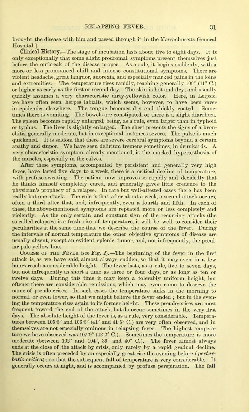 brought the disease with him and passed through it in the Massachusetts General Hospital.] Clinical History.—The stage of incubation lasts about five to eight days. It is only exceptionally that some slight prodromal symptoms present themselves just before the outbreak of the disease proper. As a rule, it begins suddenly, with a more or less pronounced chill and intense constitutional symptoms. There are violent headache, great languor, anorexia, and especially marked pains in the loins and extremities. The temperature rises rapidly, reaching generally 103° (41° C.) or higher as early as the first or second day. The skin is hot and dry, and usually quickly assumes a very characteristic dirty-yellowish color. Here, in Leipsic, we have often seen herpes labialis, which seems, however, to have been rarer in epidemics elsewhere. The tongue becomes dry and thickly coated. Some- times there is vomiting. The bowels are constipated, or there is a slight diarrhoea. The spleen becomes rapidly enlarged, being, as a rule, even larger than in typhoid or typhus. The liver is slightly enlarged. The chest presents the signs of a bron- chitis, generally moderate, but in exceptional instances severe. The pulse is much quickened. It is seldom that there are severe cerebral symptoms beyond a certain apathy and stupor. We have seen delirium tremens sometimes, in drunkards. A very characteristic symptom, already mentioned, is the marked hyperaesthesia of the muscles, especially in the calves. After these symptoms, accompanied by persistent and generally very high fever, have lasted five days to a week, there is a critical decline of temperature, with profuse sweating. The patient now improves so rapidly and decidedly that he thinks himself completely cured, and generally gives little credence to the physician’s prophecy of a relapse. In rare but well-attested cases there has been really but one attack. The rule is that, after about a week, a second attack occurs, often a third after that, and, infrequently, even a fourth and fifth. In each of these, the above-mentioned symptoms are repeated more or less completely and violently. As the only certain and constant sign of the recurring attacks (the so-called relapses) is a fresh rise of temperature, it will be well to consider their peculiarities at the same time that we describe the course of the fever. During the intervals of normal temperature the other objective symptoms of disease are usually absent, except an evident splenic tumor, and, not infrequently, the pecul- iar pale-yellow hue. Course of the Fever (see Fig. 2).—The beginning of the fever in the first attack is, as we have said, almost always sudden, so that it may even in a few hours reach a considerable height. The fever lasts, as a rule, five to seven days, but not infrequently as short a time as three or four days, or as long as ten or twelve days. During this time it may keep a tolerably uniform height, but oftener there are considerable remissions, which may even come to deserve the name of pseudo-crises. In such cases the temperature sinks in the morning to normal or even lower, so that we might believe the fever ended ; but in the even- ing the temperature rises again to its former height. These pseudo-crises are most frequent toward the end of the attack, but do occur sometimes in the very first days. The absolute height of the fever is, as a rule, very considerable. Tempera- tures between 105‘5° and 106'5° (41° and 41'5° C.) are very often observed, and in themselves are not especially ominous in relapsing fever. The highest tempera- ture we have observed was 107’9° (42‘2° C.). Sometimes the temperature is more moderate (between 102° and 104°, 39° and 40° C.). The fever almost always ends at the close of the attack by crisis, only rarely by a rapid, gradual decline. The crisis is often preceded by an especially great rise the evening before (pertur- batio critica); so that the subsequent fall of temperature is very considerable. It generally occurs at night, and is accompanied by profuse perspiration. The fall