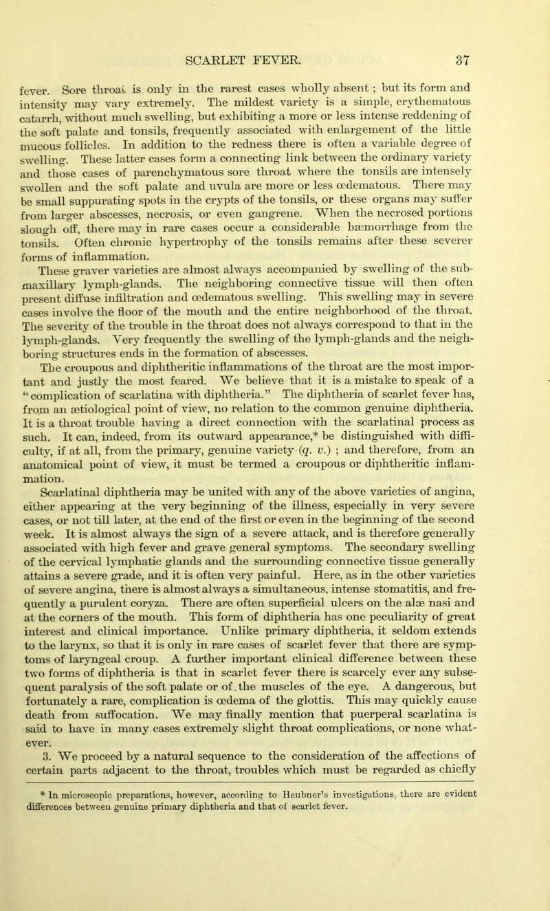 fever. Sore throat is only in the rarest cases wholly absent ; but its form and intensity may vary extremely. The mildest variety is a simple, erythematous catarrh, without much swelling, hut exhibiting a more or less intense reddening of the soft palate and tonsils, frequently associated with enlargement of the little mucous follicles. In addition to the redness there is often a variable degree of swelling. These latter cases form a connecting link between the ordinary variety and those cases of parenchymatous sore throat where the tonsils are intensely swollen and the soft palate and uvula are more or less oedematous. There may be small suppurating spots in the crypts of the tonsils, or these organs may suffer from larger abscesses, necrosis, or even gangrene. When the necrosed portions slough off, there may in rare cases occur a considerable haemorrhage from the tonsils. Often chronic hypertrophy of the tonsils remains after these severer forms of inflammation. These graver varieties are almost always accompanied by swelling of the sub- maxillary lymph-glands. The neighboring connective tissue will then often present diffuse infiltration and oedematous swelling. This swelling may in severe cases involve the floor of the mouth and the entire neighborhood of the throat. The severity of the trouble in the throat does not always correspond to that in the lymph-glands. Very frequently the swelling of the lymph-glands and the neigh- boring structures ends in the formation of abscesses. The croupous and diphtheritic inflammations of the throat are the most impor- tant and justly the most feared. We believe that it is a mistake to speak of a “complication of scarlatina with diphtheria.” The diphtheria of scarlet fever has, from an setiological point of view, no relation to the common genuine diphtheria. It is a throat trouble having a direct connection with the scarlatinal process as such. It can, indeed, from its outward appearance,* be distinguished with diffi- culty, if at all, from the primary, genuine variety (q. v.) ; and therefore, from an anatomical point of view, it must be termed a croupous or diphtheritic inflam- mation. Scarlatinal diphtheria may be united with any of the above varieties of angina, either appearing at the very beginning of the illness, especially in very severe cases, or not till later, at the end of the first or even in the beginning of the second week. It is almost always the sign of a severe attack, and is therefore generally associated with high fever and grave general symptoms. The secondary swelling of the cervical lymphatic glands and the surrounding connective tissue generally attains a severe grade, and it is often very painful. Here, as in the other varieties of severe angina, there is almost always a simultaneous, intense stomatitis, and fre- quently a purulent coryza. There are often superficial ulcers on the alse nasi and at the corners of the mouth. This form of diphtheria has one peculiarity of great interest and clinical importance. Unlike primary diphtheria, it seldom extends to the larynx, so that it is only in rare cases of scarlet fever that there are symp- toms of laryngeal croup. A further important clinical difference between these two forms of diphtheria is that in scarlet fever there is scarcely ever any subse- quent paralysis of the soft palate or of. the muscles of the eye. A dangerous, but fortunately a rare, complication is oedema of the glottis. This may quickly cause death from suffocation. We may finally mention that puerperal scarlatina is said to have in many cases extremely slight throat complications, or none what- ever. 3. We proceed by a natural sequence to the consideration of the affections of certain parts adjacent to the throat, troubles which must be regarded as chiefly * In microscopic preparations, however, according to Heubner’s investigations, there are evident differences between genuine primary diphtheria and that of scarlet fever.