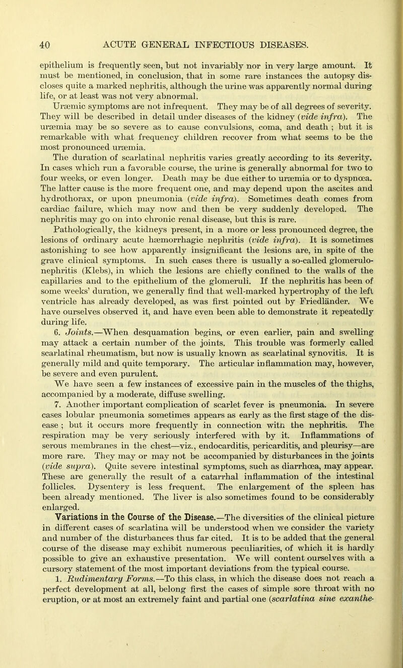 epithelium is frequently seen, hut not invariably nor in very large amount. It must be mentioned, in conclusion, that in some rare instances the autopsy dis- closes quite a marked nephritis, although the urine was apparently normal during life, or at least was not very abnormal. Uraemic symptoms are not infrequent. They may be of all degrees of severity. They will be described in detail under diseases of the kidney {vide infra). The uraemia may be so severe as to cause convulsions, coma, and death ; but it is remarkable with what frequency children recover from what seems to be the most pronounced uraemia. The duration of scarlatinal nephritis varies greatly according to its Severity. In cases which run a favorable course, the urine is generally abnormal for two to four weeks, or even longer. Death may be due either to uraemia or to dyspnoea. The latter cause is the more frequent one, and may depend upon the ascites and hydrothorax, or upon pneumonia (vide infra). Sometimes death comes from cardiac failure, which may now and then be very suddenly developed. The nephritis may go on into chronic renal disease, but this is rare. Pathologically, the kidneys present, in a more or less pronounced degree, the lesions of ordinary acute haemorrhagic nephritis (vide infra). It is sometimes astonishing to see how apparently insignificant the lesions are, in spite of the grave clinical symptoms. In such cases there is usually a so-called glomerulo- nephritis (Klebs), in which the lesions are chiefly confined to the walls of the capillaries and to the epithelium of the glomeruli. If the nephritis has been of some weeks’ duration, we generally find that well-marked hypertrophy of the left ventricle has already developed, as was first pointed out by Friedlander. We have ourselves observed it, and have even been able to demonstrate it repeatedly during life. 6. Joints.—When desquamation begins, or even earlier, pain and swelling may attack a certain number of the joints. This trouble was formerly called scarlatinal rheumatism, but now is usually known as scarlatinal synovitis. It is generally mild and quite temporary. The articular inflammation may, however, be severe and even purulent. We have seen a few instances of excessive pain in the muscles of the thighs, accompanied by a moderate, diffuse swelling. 7. Another important complication of scarlet fever is pneumonia. In severe cases lobular pneumonia sometimes appears as early as the first stage of the dis- ease ; but it occurs more frequently in connection witn the nephritis. The respiration may be very seriously interfered with by it. Inflammations of serous membranes in the chest—viz., endocarditis, pericarditis, and pleurisy—are more rare. They may or may not be accompanied by disturbances in the joints (vide supra). Quite severe intestinal symptoms, such as diarrhoea, may appear. These are generally the result of a catarrhal inflammation of the intestinal follicles. Dysentery is less frequent. The enlargement of the spleen has been already mentioned. The liver is also sometimes found to be considerably enlarged. Variations in the Course of the Disease.—The diversities of the clinical picture in different cases of scarlatina will be understood when we consider the variety and number of the disturbances thus far cited. It is to be added that the general course of the disease may exhibit numerous peculiarities, of which it is hardly possible to give an exhaustive presentation. We will content ourselves with a cursory statement of the most important deviations from the typical course. 1. Rudimentary Forms.—To this class, in which the disease does not reach a perfect development at all, belong first the cases of simple sore throat with no eruption, or at most an extremely faint and partial one (scarlatina sine exanthe-