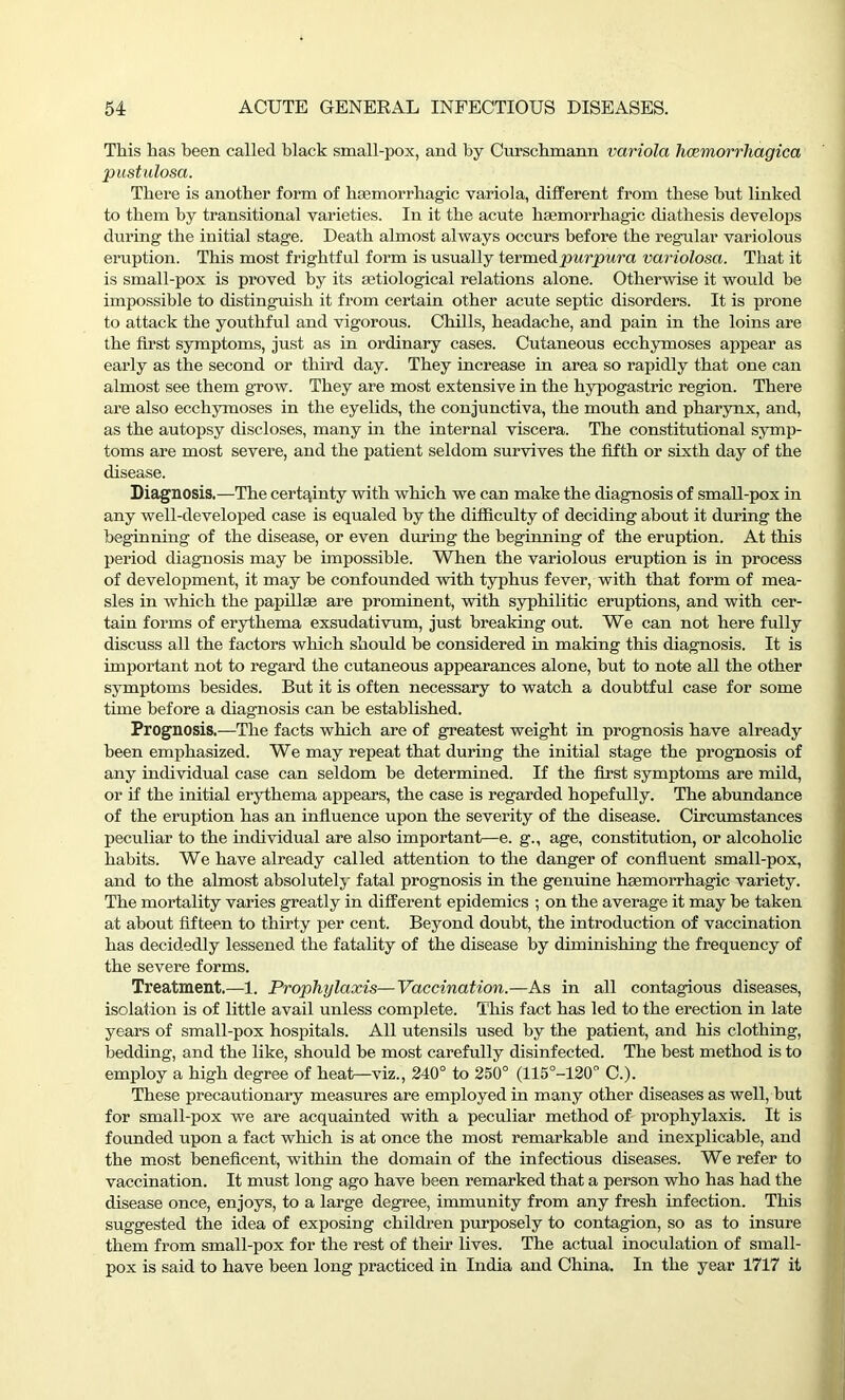 This has been called black small-pox, and by Curschmann variola hccmorrhagica pustulosa. There is another form of haemorrhagic variola, different from these but linked to them by transitional varieties. In it the acute haemorrhagic diathesis develops during the initial stage. Death almost always occurs before the regular variolous eruption. This most frightful form is usually termed purpura variolosa. That it is small-pox is proved by its aetiological relations alone. Otherwise it would he impossible to distinguish it from certain other acute septic disorders. It is prone to attack the youthful and vigorous. Chills, headache, and pain in the loins are the first symptoms, just as in ordinary cases. Cutaneous ecchymoses appear as early as the second or third day. They increase in area so rapidly that one can almost see them grow. They are most extensive in the hypogastric region. There are also ecchymoses in the eyelids, the conjunctiva, the mouth and pharynx, and, as the autopsy discloses, many hi the internal viscera. The constitutional symp- toms are most severe, and the patient seldom survives the fifth or sixth day of the disease. Diagnosis.—The certainty with which we can make the diagnosis of small-pox in any well-developed case is equaled by the difficulty of deciding about it during the beginning of the disease, or even during the beginning of the eruption. At this period diagnosis may be impossible. When the variolous eruption is in process of development, it may be confounded with typhus fever, with that form of mea- sles in which the papillae are prominent, with syphilitic eruptions, and with cer- tain forms of erythema exsudativum, just breaking out. We can not here fully discuss all the factors which should be considered in making this diagnosis. It is important not to regard the cutaneous appearances alone, but to note all the other symptoms besides. But it is often necessary to watch a doubtful case for some time before a diagnosis can be established. Prognosis.—The facts which are of greatest weight in prognosis have already been emphasized. We may repeat that during the initial stage the prognosis of any individual case can seldom be determined. If the first symptoms are mild, or if the initial erythema appears, the case is regarded hopefully. The abundance of the eruption has an influence upon the severity of the disease. Circumstances peculiar to the individual are also important—e. g., age, constitution, or alcoholic habits. We have already called attention to the danger of confluent small-pox, and to the almost absolutely fatal prognosis in the genuine haemorrhagic variety. The mortality varies greatly in different epidemics ; on the average it may be taken at about fifteen to thirty per cent. Beyond doubt, the introduction of vaccination has decidedly lessened the fatality of the disease by diminishing the frequency of the severe forms. Treatment.—1. Prophylaxis—Vaccination.—As in all contagious diseases, isolation is of little avail unless complete. This fact has led to the erection in late years of small-pox hospitals. All utensils used by the patient, and his clothing, bedding, and the like, should be most carefully disinfected. The best method is to employ a high degree of heat—viz., 240° to 250° (115°-120° C.). These precautionary measures are employed in many other diseases as well, but for small-pox we are acquainted with a peculiar method of prophylaxis. It is founded upon a fact which is at once the most remarkable and inexplicable, and the most beneficent, within the domain of the infectious diseases. We refer to vaccination. It must long ago have been remarked that a person who has had the disease once, enjoys, to a large degree, immunity from any fresh infection. This suggested the idea of exposing children purposely to contagion, so as to insure them from small-pox for the rest of their lives. The actual inoculation of small- pox is said to have been long practiced in India and China. In the year 1717 it