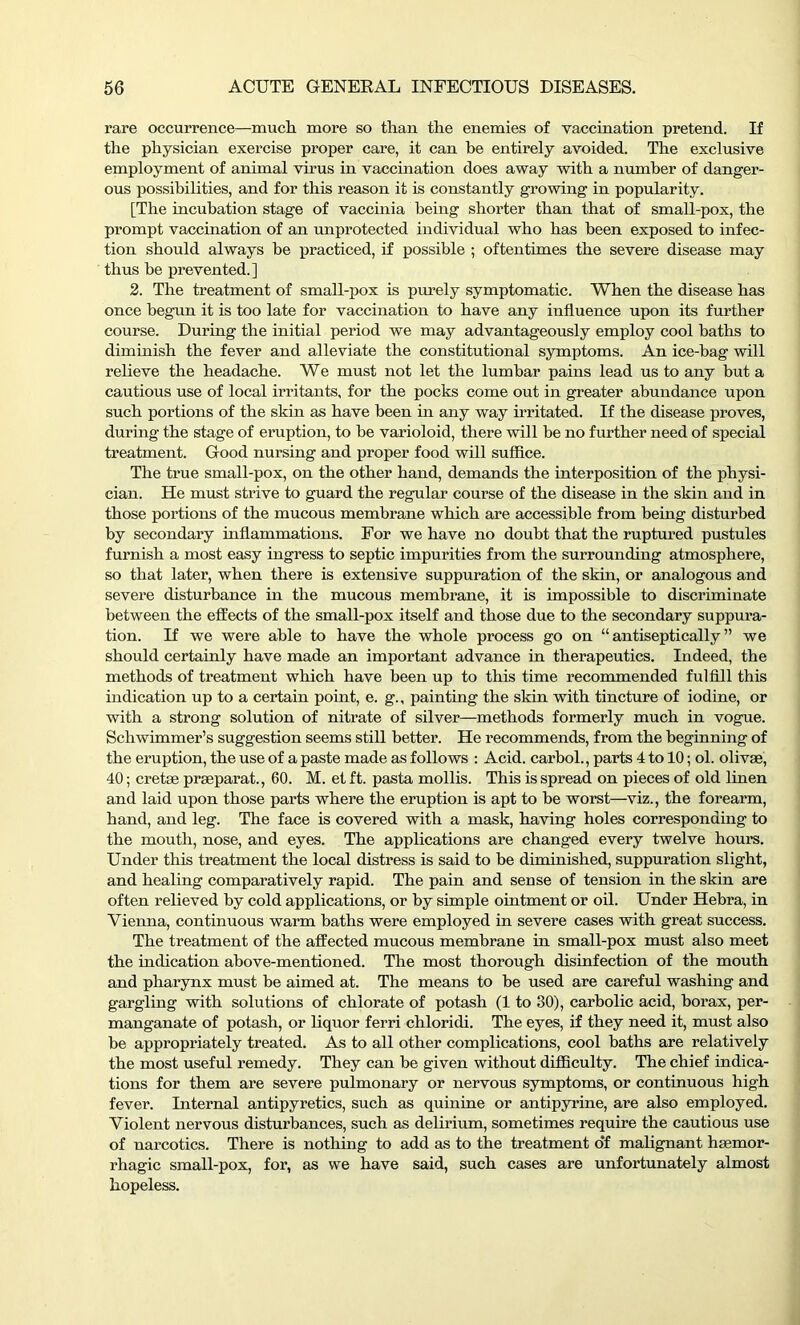 rare occurrence—much more so than the enemies of vaccination pretend. If the physician exercise proper care, it can be entirely avoided. The exclusive employment of animal virus in vaccination does away with a number of danger- ous possibilities, and for this reason it is constantly growing in popularity. [The incubation stage of vaccinia being shorter than that of small-pox, the prompt vaccination of an unprotected individual who has been exposed to infec- tion should always be practiced, if possible ; oftentimes the severe disease may thus be prevented.] 2. The treatment of small-pox is purely symptomatic. When the disease has once begun it is too late for vaccination to have any influence upon its further course. During the initial period we may advantageously employ cool baths to diminish the fever and alleviate the constitutional symptoms. An ice-bag will relieve the headache. We must not let the lumbar pains lead us to any but a cautious use of local irritants, for the pocks come out in greater abundance upon such portions of the skin as have been in any way irritated. If the disease proves, during the stage of eruption, to be varioloid, there will be no further need of special treatment. Good nursing and proper food will suffice. The true small-pox, on the other hand, demands the interposition of the physi- cian. He must strive to guard the regular course of the disease in the skin and in those portions of the mucous membrane which are accessible from being disturbed by secondary inflammations. For we have no doubt that the ruptured pustules furnish a most easy ingress to septic impurities from the surrounding atmosphere, so that later, when there is extensive suppuration of the skin, or analogous and severe disturbance in the mucous membrane, it is impossible to discriminate between the effects of the small-pox itself and those due to the secondary suppura- tion. If we were able to have the whole process go on “ antiseptically ” we should certainly have made an important advance in therapeutics. Indeed, the methods of treatment which have been up to this time recommended fulfill this indication up to a certain point, e. g., painting the skin with tincture of iodine, or with a strong solution of nitrate of silver—methods formerly much in vogue. Schwimmer’s suggestion seems still better. He recommends, from the beginning of the eruption, the use of a paste made as follows : Acid, carbol., parts 4 to 10; ol. olivse, 40; cretae prgeparat., 60. M. et ft. pasta mollis. This is spread on pieces of old linen and laid upon those parts where the eruption is apt to be worst—viz., the forearm, hand, and leg. The face is covered with a mask, having holes corresponding to the mouth, nose, and eyes. The applications are changed every twelve hours. Under this treatment the local distress is said to be diminished, suppuration slight, and healing comparatively rapid. The pain and sense of tension in the skin are often relieved by cold applications, or by simple ointment or oil. Under Hebra, in Vienna, continuous warm baths were employed in severe cases with great success. The treatment of the affected mucous membrane in small-pox must also meet the indication above-mentioned. The most thorough disinfection of the mouth and pharynx must be aimed at. The means to be used are careful washing and gargling with solutions of chlorate of potash (1 to 30), carbolic acid, borax, per- manganate of potash, or liquor ferri chloridi. The eyes, if they need it, must also be appropriately treated. As to all other complications, cool baths are relatively the most useful remedy. They can be given without difficulty. The chief indica- tions for them are severe pulmonary or nervous symptoms, or continuous high fever. Internal antipyretics, such as quinine or antipyrine, are also employed. Violent nervous disturbances, such as delirium, sometimes require the cautious use of narcotics. There is nothing to add as to the treatment o*f malignant haemor- rhagic small-pox, for, as we have said, such cases are unfortunately almost hopeless.