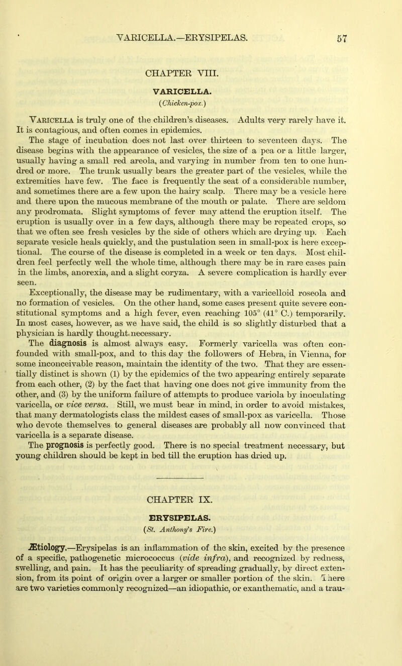 CHAPTER VIII. VARICELLA. (Chicken-pox.) Varicella is truly one of the children’s diseases. Adults very rarely have it. It is contagious, and often comes in epidemics. The stage of incubation does not last over thirteen to seventeen days. The disease begins with the appearance of vesicles, the size of a pea or a little larger, usually having a small red areola, and varying in number from ten to one hun- dred or more. The trunk usually bears the greater part of the vesicles, while the extremities have few. The face is frequently the seat of a considerable number, and sometimes there are a few upon the hairy scalp. There may be a vesicle here and there upon the mucous membrane of the mouth or palate. There are seldom any prodromata. Slight symptoms of fever may attend the eruption itself. The eruption is usually over in a few days, although there may be repeated crops, so that we often see fresh vesicles by the side of others which are drying up. Each separate vesicle heals quickly, and the pustulation seen in small-pox is here excep- tional. The course of the disease is completed in a week or ten days. Most chil- dren feel perfectly well the whole time, although there may be in rare cases pain in the limbs, anorexia, and a slight coryza. A severe complication is hardly ever seen. Exceptionally, the disease may be rudimentary, with a varicelloid roseola and no formation of vesicles. On the other hand, some cases present quite severe con- stitutional symptoms and a high fever, even reaching 105° (41° C.) temporarily. In most cases, however, as we have said, the child is so slightly disturbed that a physician is hardly thought, necessary. The diagnosis is almost always easy. Formerly varicella was often con- founded with small-pox, and to this day the followers of Hebra, in Vienna, for some inconceivable reason, maintain the identity of the two. That they are essen- tially distinct is shown (1) by the epidemics of the two appearing entirely separate from each other, (2) by the fact that having one does not give immunity from the other, and (3) by the uniform failure of attempts to produce variola by inoculating varicella, or vice versa. Still, we must bear in mind, in order to avoid mistakes, that many dermatologists class the mildest cases of small-pox as varicella. Those who devote themselves to general diseases are probably all now convinced that varicella is a separate disease. The prognosis is perfectly good. There is no special treatment necessary, but young children should be kept in bed till the eruption has dried up. CHAPTER IX. ERYSIPELAS. (St. Anthony's Fire.) 2Etiology.—Erysipelas is an inflammation of the skin, excited by the presence of a specific, pathogenetic micrococcus (vide infra), and recognized by redness, swelling, and pain. It has the peculiarity of spreading gradually, by direct exten- sion, from its point of origin over a larger or smaller portion of the skin. There are two varieties commonly recognized—an idiopathic, or exanthematic, and a trau-