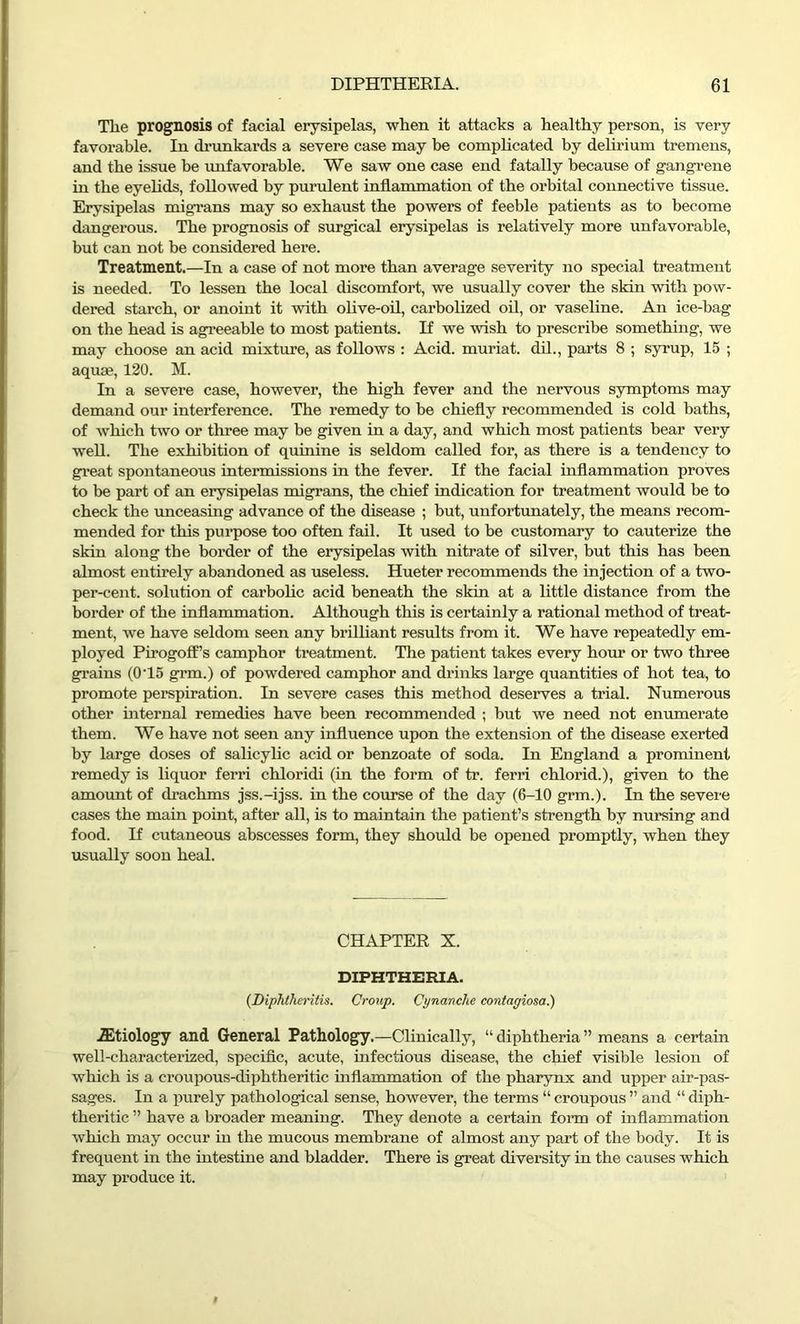Tlie prognosis of facial erysipelas, when it attacks a healthy person, is very favoi'able. In drunkards a severe case may be complicated by delirium tremens, and the issue be unfavorable. We saw one case end fatally because of gangrene in the eyelids, followed by purulent inflammation of the orbital connective tissue. Erysipelas migTans may so exhaust the powers of feeble patients as to become dangerous. The prognosis of surgical erysipelas is relatively more unfavorable, but can not be considered here. Treatment.—In a case of not more than average severity no special treatment is needed. To lessen the local discomfort, we usually cover the skin with pow- dered starch, or anoint it with olive-oil, carbolized oil, or vaseline. An ice-bag on the head is agreeable to most patients. If we wish to prescribe something, we may choose an acid mixture, as follows : Acid, muriat. dil., parts 8 ; syrup, 15 ; aquae, 120. M. In a severe case, however, the high fever and the nervous symptoms may demand our interference. The remedy to be chiefly recommended is cold baths, of which two or three may be given in a day, and which most patients bear very well. The exhibition of quinine is seldom called for, as there is a tendency to great spontaneous intermissions in the fever. If the facial inflammation proves to be part of an erysipelas migrans, the chief indication for treatment would be to check the unceasing advance of the disease ; but, unfortunately, the means recom- mended for this purpose too often fail. It used to be customary to cauterize the skin along the border of the erysipelas with nitrate of silver, but this has been almost entirely abandoned as useless. Hueter recommends the injection of a two- per-cent. solution of carbolic acid beneath the skin at a little distance from the border of the inflammation. Although this is certainly a rational method of treat- ment, we have seldom seen any brilliant results from it. We have repeatedly em- ployed Pirogoff’s camphor treatment. The patient takes every hour or two three grains (0T5 grm.) of powdered camphor and drinks large quantities of hot tea, to promote perspiration. In severe cases this method deserves a trial. Numerous other internal remedies have been recommended ; but we need not enumerate them. We have not seen any influence upon the extension of the disease exerted by large doses of salicylic acid or benzoate of soda. In England a prominent remedy is liquor ferri chloridi (in the form of tr. ferri chlorid.), given to the amount of drachms jss.-ijss. in the course of the day (6-10 grm.). In the severe cases the main point, after all, is to maintain the patient’s strength by nursing and food. If cutaneous abscesses form, they should be opened promptly, when they usually soon heal. CHAPTER X. DIPHTHERIA. (Diphtheritis. Croup. Cynanclie contagiosa.) iEtiology and General Pathology.—Clinically, “ diphtheria ” means a certain well-characterized, specific, acute, infectious disease, the chief visible lesion of which is a croupous-diphtheritic inflammation of the pharynx and upper air-pas- sages. In a purely pathological sense, however, the terms “ croupous ” and “ diph- theritic ” have a broader meaning. They denote a certain form of inflammation which may occur in the mucous membrane of almost any part of the body. It is frequent in the intestine and bladder. There is great diversity in the causes which may produce it.