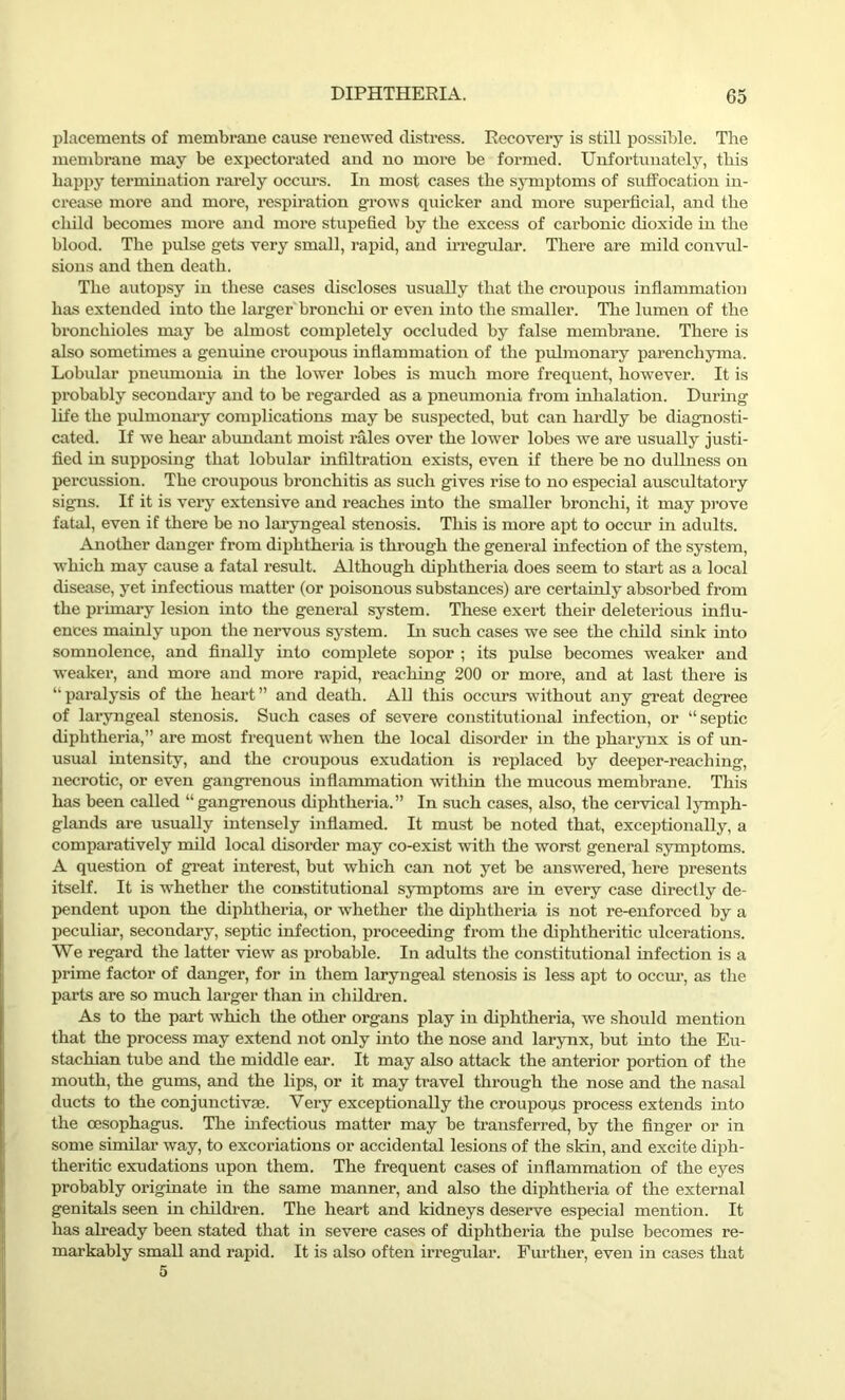 placements of membrane cause renewed distress. Recovery is still possible. The membrane may be expectorated and no more be formed. Unfortunately, this happy termination rarely occurs. In most cases the symptoms of suffocation in- crease more and more, respiration grows quicker and more superficial, and the child becomes more and more stupefied by the excess of carbonic dioxide in the blood. The pulse gets very small, rapid, and irregular. There are mild convul- sions and then death. The autopsy in these cases discloses usually that the croupous inflammation has extended into the larger bronchi or even into the smaller. The lumen of the bronchioles may be almost completely occluded by false membrane. There is also sometimes a genuine croupous inflammation of the pulmonary parenchyma. Lobular pneumonia hi the lower lobes is much more frequent, however. It is probably secondary and to be regarded as a pneumonia from inhalation. During life the pulmonary complications may be suspected, but can hardly be diagnosti- cated. If we hear abundant moist rales over the lower lobes we are usually justi- fied in supposing that lobular infiltration exists, even if there be no dullness on percussion. The croupous bronchitis as such gives rise to no especial auscultatory signs. If it is very extensive and reaches into the smaller bronchi, it may prove fatal, even if there be no laryngeal stenosis. This is more apt to occur in adults. Another danger from diphtheria is through the general infection of the system, which may cause a fatal result. Although diphtheria does seem to start as a local disease, yet infectious matter (or poisonous substances) are certainly absorbed from the primary lesion into the general system. These exert their deleterious influ- ences mainly upon the nervous system. In such cases we see the child sink into somnolence, and finally into complete sopor ; its pulse becomes weaker and weaker, and more and more rapid, reaching 200 or more, and at last there is “paralysis of the heart” and death. All this occurs without any great degree of laryngeal stenosis. Such cases of severe constitutional infection, or “septic diphtheria,” are most frequent when the local disorder in the pharynx is of un- usual intensity, and the croupous exudation is replaced by deeper-reaching, necrotic, or even gangrenous inflammation within the mucous membrane. This has been called “ gangrenous diphtheria.” In such cases, also, the cervical lymph- glands are usually intensely inflamed. It must be noted that, exceptionally, a comparatively mild local disorder may co-exist with the worst general symptoms. A question of great interest, but which can not yet be answered, here presents itself. It is whether the constitutional symptoms are in every case directly de- pendent upon the diphtheria, or whether the diphtheria is not re-enforced by a peculiar, secondary, septic infection, proceeding from the diphtheritic ulcerations. We regard the latter view as probable. In adults the constitutional infection is a prime factor of danger, for in them laryngeal stenosis is less apt to occur, as the parts are so much larger than in children. As to the part which the other organs play in diphtheria, we should mention that the process may extend not only into the nose and larynx, but into the Eu- stachian tube and the middle ear. It may also attack the anterior portion of the mouth, the gums, and the lips, or it may travel through the nose and the nasal ducts to the conjunctive. Very exceptionally the croupoqs process extends into the oesophagus. The infectious matter may be transferred, by the finger or in some similar way, to excoriations or accidental lesions of the skin, and excite diph- theritic exudations upon them. The frequent cases of inflammation of the eyes probably originate in the same manner, and also the diphtheria of the external genitals seen in children. The heart and kidneys deserve especial mention. It has already been stated that in severe cases of diphtheria the pulse becomes re- markably small and rapid. It is also often irregular. Further, even in cases that 5