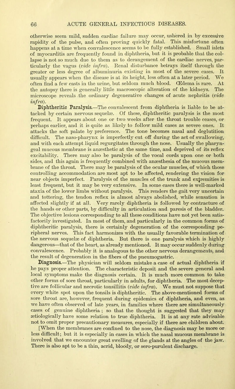 otherwise seem mild, sudden cardiac failure may occur, ushered in by excessive rapidity of the pulse, and often proving quickly fatal. This misfortune often happens at a time when convalescence seems to be fully established. Small islets of myocarditis are frequently found in diphtheria, hut it is probable that the col- lapse is not so much due to them as to derangement of the cardiac nerves, par- ticularly the vagus (vide infra). Renal disturbance betrays itself through the greater or less degree of albuminuria existing in most of the severe cases. It usually appears when the disease is at its height, less often at a later period. We often find a few casts in the urine, but seldom much blood. (Edema is rare. At the autopsy there is generally little macroscopic alteration of the kidneys. The microscope reveals the ordinary degenerative changes of acute nephritis (vide infra). Diphtheritic Paralysis.—The convalescent from diphtheria is liable to he at- tacked by certain nervous sequelae. Of these, diphtheritic paralysis is the most frequent. It appears about one or two weeks after the throat trouble ceases, or perhaps earlier, and it is quite as likely to follow mild cases as severe ones. It attacks the soft palate by preference. The tone becomes nasal and deglutition difficult. The naso-pharynx is imperfectly cut off during the act of swallowing, and with each attempt liquid regurgitates through the nose. Usually the pharyn- geal mucous membrane is anaesthetic at the same time, and deprived of its reflex excitability. There may also be paralysis of the vocal cords upon one or both sides, and this again is frequently combined with anaesthesia of the mucous mem- brane of the throat. There may be paralysis of the ocular muscles, of which those controlling accommodation are most apt to he affected, rendering the vision for near objects imperfect. Paralysis of the muscles of the trunk and extremities is least frequent, but it may be very extensive. In some cases there is well-marked ataxia of the lower limbs without paralysis. This renders the gait very uncertain and tottering, the tendon reflex is almost always abolished, while sensation is affected slightly if at all. Very rarely diphtheria is followed by contracture of the hands or other parts, by difficulty in articulation and paresis of the bladder. The objective lesions corresponding to all these conditions have not yet been satis- factorily investigated. In most of them, and particularly in the common forms of diphtheritic paralysis, there is certainly degeneration of the corresponding pe- ripheral nerves. This fact harmonizes with the usually favorable termination of the nervous sequelae of diphtheria. But there is one paralysis which is highly dangerous—that of the heart, as already mentioned. It may occur suddenly during convalescence. Probably it is analogous to the other nervous derangements, and the result of degeneration in the fibers of the pneumogastric. Diagnosis.—The physician will seldom mistake a case of actual diphtheria if he pays proper attention. The characteristic deposit and the severe general and local symptoms make the diagnosis certain. It is much more common to take other forms of sore throat, particularly in adults, for diphtheria. The most decep- tive are follicular and necrotic tonsillitis (vide infra). We must not suppose that every white spot upon the tonsils is diphtheritic. The above-mentioned forms of sore throat are, however, frequent during epidemics of diphtheria, and even, as we have often observed of late years, in families where there are simultaneously cases of genuine diphtheria ; so that the thought is suggested that they may setiologically have some relation to true diphtheria. It is at any rate advisable not to omit proper precautionary measures, especially if there are children about. [When the membranes are confined to the nose, the diagnosis may be more or less difficult; hut it is especially in cases in which the nasal mucous membrane is involved that we encounter great swelling of the glands at the angles of the jaw. There is also apt to be a thin, acrid, bloody, or sero-purulent discharge.