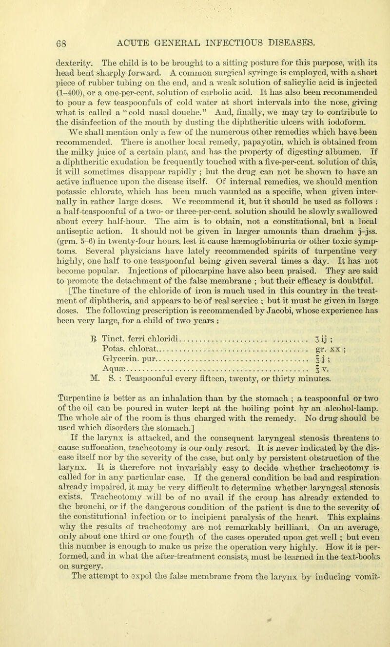 dexterity. The child is to be brought to a sitting posture for this purpose, with its head bent sharply forward. A common surgical syringe is employed, with a short piece of rubber tubing on the end, and a weak solution of salicylic acid is injected (1-400), or a one-per-cent, solution of carbolic acid. It has also been recommended to pour a few teaspoonfuls of cold water at short intervals into the nose, giving what is called a “ cold nasal douche. ” And, finally, we may try to contribute to the disinfection of the mouth by dusting the diphtheritic ulcers with iodoform. We shall mention only a few of the numerous other remedies which have been recommended. There is another local remedy, papayotin, which is obtained from the milky juice of a certain plant, and has the property of digesting albumen. If a diphtheritic exudation be frequently touched with a five-per-cent, solution of this, it will sometimes disappear rapidly ; but the drug can not be shown to have an active influence upon the disease itself. Of internal remedies, we should mention potassic chlorate, which has been much vaunted as a specific, when given inter- nally in rather large doses. We recommend it, but it should be used as follows : a half-teaspoonful of a two- or three-per-cent, solution should be slowly swallowed about every half-hour. The aim is to obtain, not a constitutional, but a local antiseptic action. It should not be given in larger amounts than drachm j-jss. (grm. 5-6) in twenty-four hours, lest it cause hsemoglobinuria or other toxic symp- toms. Several physicians have lately recommended spirits of turpentine very highly, one half to one teaspoonful being given several times a day. It has not become popular. Injections of pilocarpine have also been praised. They are said to promote the detachment of the false membrane ; but their efficacy is doubtful. [The tincture of the chloride of ii’on is much used in this country in the treat- ment of diphtheria, and appeal’s to be of real service ; but it must be given in large doses. The following prescription is recommended by Jacobi, whose experience has been very large, for a child of two years : R Tinct. ferri chloridi 3 ij ; Potas. chlorat gr. xx ; Glycerin, pur § j ; Aquce § v. M. S. : Teaspoonful every fifteen, twenty, or thirty minutes. Turpentine is better as an inhalation than by the stomach ; a teaspoonful or two of the oil can be poured in water kept at the boiling point by an alcohol-lamp. The whole air of the room is thus charged with the remedy. No drug should be used which disorders the stomach.] If the larynx is attacked, and the consequent laryngeal stenosis threatens to cause suffocation, tracheotomy is our only resort. It is never indicated by the dis- ease itself nor by the severity of the case, but only by persistent obstruction of the larynx. It is therefore not invariably easy to decide whether tracheotomy is called for in any particular case. If the general condition be bad and respiration already impaired, it may be very difficult to determine whether laryngeal stenosis exists. Tracheotomy will be of no avail if the croup has already extended to the bronchi, or if the dangerous condition of the patient is due to the severity of the constitutional infection or to incipient paralysis of the heart. This explains why the results of tracheotomy are not remarkably brilliant. On an average, only about one third or one fourth of the cases operated upon get well ; but even this number is enough to make us prize the operation very highly. How it is per- formed, and in what the after-treatment consists, must be learned in the text-books on surgery. The attempt to expel the false membi’ane from the larynx by inducing vomit-