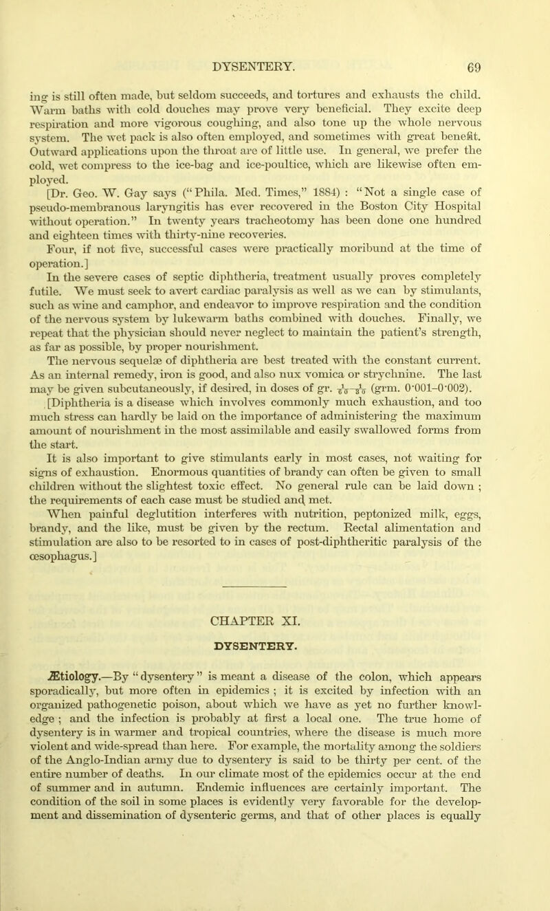 ing is still often made, but seldom succeeds, and tortures and exhausts the child. Warm baths with cold douches may prove very beneficial. They excite deep respiration and more vigorous coughing, and also tone up the whole nervous system. The wet pack is also often employed, and sometimes with great benefit. Outward applications upon the throat are of little use. In general, we prefer the cold, wet compress to the ice-bag and ice-poultice, wliich are likewise often em- ployed. [Dr. Geo. W. Gay says (“Phila. Med. Times,” 1884) : “Not a single case of pseudo-membranous laryngitis has ever recovered in the Boston City Hospital without operation.” In twenty years tracheotomy has been done one hundred and eighteen times with thirty-nine recoveries. Four, if not five, successful cases were practically moribund at the time of operation.] In the severe cases of septic diphtheria, treatment usually proves completely futile. We must seek to avert cardiac paralysis as well as we can by stimulants, such as wane and camphor, and endeavor to improve respiration and the condition of the nervous system by lukewarm baths combined with douches. Finally, we repeat that the physician should never neglect to maintain the patient’s strength, as far as possible, by proper nourishment. The nervous sequelae of diphtheria are best treated with the constant current. As an internal remedy, iron is good, and also nux vomica or strychnine. The last may be given subcutaneously, if desired, in doses of gr. ferm- 0’001-0'002). [Diphtheria is a disease which involves commonly much exhaustion, and too much stress can hardly be laid on the importance of administering the maximum amount of nourishment in the most assimilable and easily swallowed forms from the start. It is also important to give stimulants early in most cases, not Availing for signs of exhaustion. Enormous quantities of brandy can often be given to small children without the slightest toxic effect. No general rule can be laid down ; the requirements of each case must be studied anti. met. When painful deglutition interferes with nutrition, peptonized milk, eggs, brandy, and the like, must be given by the rectum. Rectal alimentation and stimulation are also to be resorted to in cases of post-diphtheritic paralysis of the oesophagus.] CHAPTER XI. DYSENTERY. iEtiology.—By “ dysentery ” is meant a disease of the colon, which appears sporadically, but more often in epidemics ; it is excited by infection with an organized pathogenetic poison, about which we have as yet no further knowl- edge ; and the infection is probably at first a local one. The true home of dysentery is hi warmer and tropical countries, where the disease is much more violent and wide-spread than here. For example, the mortality among the soldiers of the Anglo-Indian army due to dysentery is said to be thirty per cent, of the entire number of deaths. In our climate most of the epidemics occur at the end of summer and in autumn. Endemic influences are certainly important. The condition of the soil in some places is evidently very favorable for the develop- ment and dissemination of dysenteric germs, and that of other places is equally