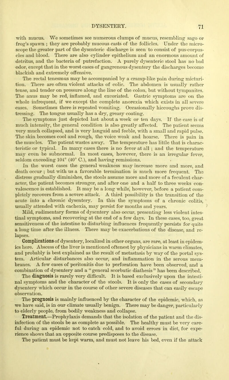 with mucus. We sometimes see numerous clumps of mucus, resembling sago or frog’s spawn ; they are probably mucous casts of the follicles. Under the micro- scope the greater part of the dysenteric discharge is seen to consist of pus-corpus- cles and blood. There are also cylinder epithelium and an enormous amount of detritus, and the bactei'ia of putrefaction. A purely dysenteric stool has no bad odor, except that in the worst cases of gangrenous dysentery the discharges become blackish and extremely offensive. The rectal tenesmus may be accompanied by a cramp-like pain during micturi- tion. There are often violent attacks of colic. The abdomen is usually rather tense, and tender on pressure along the line of the colon, but without tympanites. The anus may be red, inflamed, and excoriated. Gastric symptoms are on the whole infrequent, if we except the complete anorexia which exists in all severe cases. Sometimes there is repeated vomiting. Occasionally hiccoughs prove dis- tressing. The tongue usually has a dry, greasy coating. The symptoms just depicted last about a week or ten days. If the case is of much intensity, the general condition is also greatly affected. The patient seems very much collapsed, and is very languid and feeble, with a small and rapid pulse. The skin becomes cool and rough, the voice weak and hoarse. There is pain hi the muscles. The patient wastes away. The temperature has little that is charac- teristic or typical. In many cases there is no fever at all ; and the temperature may even be subnormal. In most cases, however, there is an irregular fever, seldom exceeding 104° (40° C.), and having remissions. In the worst cases the general weakness may increase more and more, and death occur ; but with us a favorable termination is much more frequent. The distress gradually diminishes, the stools assume more and more of a feculent char- acter, the patient becomes stronger, and after one and a half to three weeks con- valescence is established. It may be a long while, however, before a patient com- pletely recovers from a severe attack. A third possibility is the transition of the acute into a chronic dysentery. In this the symptoms of a chronic colitis, usually attended with cachexia, may persist for months and years. Mild, rudimentary forms of dysentery also occur, presenting less violent intes- tinal symptoms, and recovering at the end of a few days. In these cases, too, great sensitiveness of the intestine to disturbing influences frequently persists for quite a long time after the illness. There may be exacerbations of the disease, and re- lapses. Complications of dysentery, localized in other organs, are rare, at least in epidem- ics here. Abscess of the liver is mentioned oftenest by physicians in warm climates, and probably is best explained as the result of metastasis by way of the portal sys- tem. Articular disturbances also occur, and inflammation in the serous mem- branes. A few cases of peritonitis due to perforation have been observed, and a combination of dysentery and a “ general scorbutic diathesis ” has been described. The diagnosis is rarely very difficult. It is based exclusively upon the intesti- nal symptoms and the character of the stools. It is only the cases of secondary dysentery which occur in the course of other severe diseases that can easily escape observation. The prognosis is mainly influenced by the character of the epidemic, which, as we have said, is in our climate usually benign. There may be danger, particularly to elderly people, from bodily weakness and collapse. Treatment.—Prophylaxis demands that the isolation of the patient and the dis- infection of the stools be as complete as possible. The healthy must be very care- ful during an epidemic not to catch cold, and to avoid errors in diet, for expe- rience shows that an opposite course predisposes to the disease. The patient must be kept warm, and must not leave his bed, even if the attack