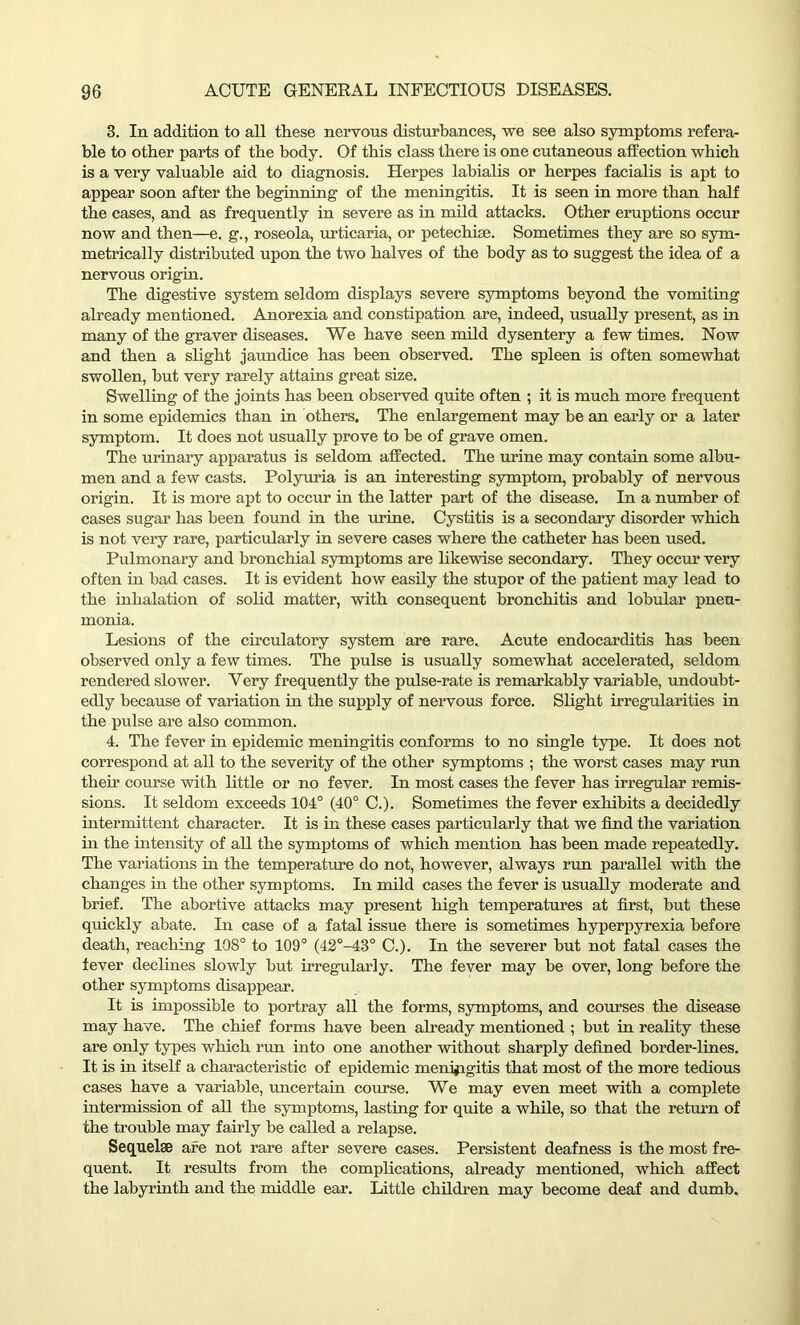 3. In addition to all these nervous disturbances, we see also symptoms refera- ble to other parts of the body. Of this class there is one cutaneous affection which is a very valuable aid to diagnosis. Herpes lahialis or herpes facialis is apt to appear soon after the beginning of the meningitis. It is seen in more than half the cases, and as frequently in severe as in mild attacks. Other eruptions occur now and then—e. g., roseola, urticaria, or petechiae. Sometimes they are so sym- metrically distributed upon the two halves of the body as to suggest the idea of a nervous origin. The digestive system seldom displays severe symptoms beyond the vomiting already mentioned. Anorexia and constipation are, indeed, usually present, as in many of the graver diseases. We have seen mild dysentery a few times. Now and then a slight jaundice has been observed. The spleen is often somewhat swollen, hut very rarely attains great size. Swelling of the joints has been observed quite often ; it is much more frequent in some epidemics than in others. The enlargement may he an early or a later symptom. It does not usually prove to be of grave omen. The urinary apparatus is seldom affected. The urine may contain some albu- men and a few casts. Polyuria is an interesting symptom, probably of nervous origin. It is more apt to occur in the latter part of the disease. In a number of cases sugar has been found in the urine. Cystitis is a secondary disorder which is not very rare, particularly in severe cases where the catheter has been used. Pulmonary and bronchial symptoms are likewise secondary. They occur very often in bad cases. It is evident how easily the stupor of the patient may lead to the inhalation of solid matter, with consequent bronchitis and lobular pneu- monia. Lesions of the circulatory system are rare. Acute endocarditis has been observed only a few times. The pulse is usually somewhat accelerated, seldom rendered slower. Very frequently the pulse-rate is remarkably variable, undoubt- edly because of variation in the supply of nervous force. Slight irregularities in the pulse are also common. 4. The fever in epidemic meningitis conforms to no single type. It does not correspond at all to the severity of the other symptoms ; the worst cases may run their course with little or no fever. In most cases the fever has irregular remis- sions. It seldom exceeds 104° (40° C.). Sometimes the fever exhibits a decidedly intermittent character. It is in these cases particularly that we find the variation in the intensity of all the symptoms of which mention has been made repeatedly. The variations in the temperature do not, however, always run parallel with the changes in the other symptoms. In mild cases the fever is usually moderate and brief. The abortive attacks may present high temperatures at first, but these quickly abate. In case of a fatal issue there is sometimes hyperpyrexia before death, reaching 108° to 109° (42°-43° C.). In the severer but not fatal cases the fever declines slowly but irregularly. The fever may be over, long before the other symptoms disappear. It is impossible to portray all the forms, symptoms, and courses the disease may have. The chief forms have been already mentioned ; but in reality these are only types which run into one another without sharply defined border-lines. It is in itself a characteristic of epidemic meningitis that most of the more tedious cases have a variable, uncertain course. We may even meet with a complete intermission of all the symptoms, lasting for quite a while, so that the return of the trouble may fairly be called a relapse. Sequelae are not rare after severe cases. Persistent deafness is the most fre- quent. It results from the complications, already mentioned, which affect the labyrinth and the middle ear. Little children may become deaf and dumb.