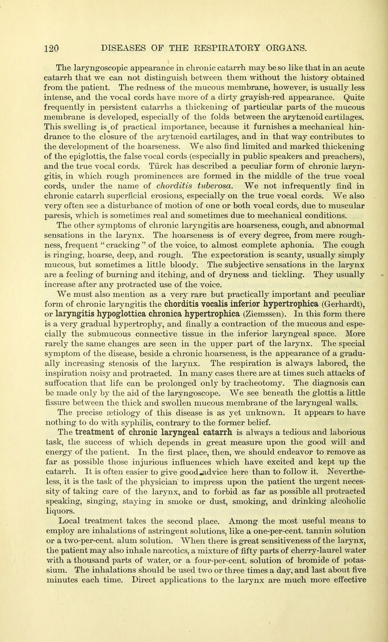 The laryngoscopic appearance in chronic catarrh may he so like that in an acute catarrh that we can not distinguish between them without the history obtained from the patient. The redness of the mucous membrane, however, is usually less intense, and the vocal cords have more of a dirty grayish-red appearance. Quite frequently in persistent catarrhs a thickening of particular parts of the mucous membrane is developed, especially of the folds between the arytsenoid cartilages. This swelling isy>f practical importance, because it furnishes a mechanical hin- drance to the closure of the arytsenoid cartilages, and in that way contributes to the development of the hoarseness. We also find limited and marked thickening of the epiglottis, the false vocal cords (especially in public speakers and preachers), and the true vocal cords. Tiirck has described a peculiar form of chronic laryn- gitis, in which rough prominences are formed in the middle of the true vocal cords, under the name of chorditis tuberosa. We not infrequently find in chronic catarrh superficial erosions, especially on the true vocal cords. We also very often see a disturbance of motion of one or both vocal cords, due to muscular paresis, which is sometimes real and sometimes due to mechanical conditions. The other symptoms of chronic laryngitis are hoarseness, cough, and abnormal sensations in the larynx. The hoarseness is of every degree, from mere rough- ness, frequent “ cracking ” of the voice, to almost complete aphonia. The cough is ringing, hoarse, deep, and rough. The expectoration is scanty, usually simply mucous, but sometimes a little bloody. The subjective sensations in the larynx are a feeling of burning and itching, and of dryness and tickling. They usually increase after any protracted use of the voice. We must also mention as a very rare but practically important and peculiar form of chronic laryngitis the chorditis vocalis inferior hypertrophica (Gerhardt), or laryngitis hypoglottica chronica hypertrophica (Ziemssen). In this form there is a very gradual hypertrophy, and finally a contraction of the mucous and espe- cially the submucous connective tissue hi the inferior laryngeal space. More rarely the same changes are seen in the upper part of the larynx. The special symptom of the disease, beside a chronic hoarseness, is the appearance of a gradu- ally increasing stenosis of the larynx. The respiration is always labored, the inspiration noisy and protracted. In many cases there are at times such attacks of suffocation that life can be prolonged only by tracheotomy. The diagnosis can be made only by the aid of the laryngoscope. We see beneath the glottis a little fissure between the thick and swollen mucous membrane of the laryngeal walls. The precise aetiology of this disease is as yet unknown. It appears to have nothing to do with syphilis, contrary to the former belief. The treatment of chronic laryngeal catarrh is always a tedious and laborious task, the success of which depends in great measure upon the good will and energy of the patient. In the first place, then, we should endeavor to remove as far as possible those injurious influences which have excited and kept up the catarrh. It is often easier to give good .advice here than to follow it. Neverthe- less, it is the task of the physician' to impress upon the patient the urgent neces- sity of taking care of the larynx, and to forbid as far as possible all protracted speaking, singing, staying in smoke or dust, smoking, and drinking alcoholic liquors. Local treatment takes the second place. Among the most useful means to employ are inhalations of astringent solutions, like a one-per-cent, tannin solution or a two-per-cent, alum solution. When there is great sensitiveness of the larynx, the patient may also inhale narcotics, a mixture of fifty parts of cherry-laurel water with a thousand parts of water, or a four-per-cent, solution of bromide of potas- sium. The inhalations should be used two or three times a day, and last about five minutes each time. Direct applications to the larynx are much more effective