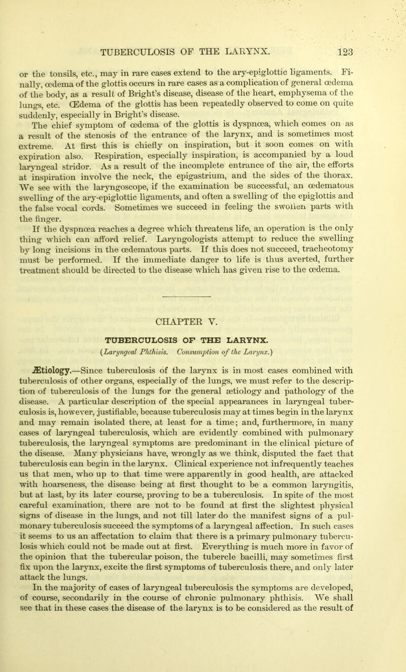 or the tonsils, etc., may in rare cases extend to the ary-epiglottic ligaments. Fi- nally, oedema of the glottis occurs in rare cases as a complication of general oedema of the body, as a result of Bright’s disease, disease of the heart, emphysema of the lungs, etc/ (Edema of the glottis has been repeatedly observed to come on quite suddenly, especially in Bright’s disease. The chief symptom of oedema of the glottis is dyspnoea, which comes on as a result of the stenosis of the entrance of the larynx, and is sometimes most extreme. At first this is chiefly on inspiration, but it soon comes on with expiration also. Respiration, especially inspiration, is accompanied by a loud laryngeal stridor. As a result of the incomplete entrance of the air, the efforts at inspiration involve the neck, the epigastrium, and the sides of the thorax. We see with the laryngoscope, if the examination be successful, an oedematous swelling of the ary-epiglottic ligaments, and often a swelling of the epiglottis and the false vocal cords. Sometimes we succeed in feeling the swollen parts with the finger. If the dyspnoea reaches a degree which threatens life, an operation is the only thing which can afford relief. Laryngologists attempt to reduce the swelling by long incisions in the oedematous parts. If this does not succeed, tracheotomy must be performed. If the immediate danger to life is thus averted, further treatment should be directed to the disease which has given rise to the oedema. CHAPTER V. TUBERCULOSIS OF THE LARYNX. (Laryngeal Phthisis. Consumption of the Larynx.) iEtiology.—Since tuberculosis of the larynx is in most cases combined with tuberculosis of other organs, especially of the lungs, we must refer to the descrip- tion of tuberculosis of the lungs for the general aetiology and pathology of the disease. A particular description of the special appearances in laryngeal tuber- culosis is, however, justifiable, because tuberculosis may at times begin in the larynx and may remain isolated thei’e, at least for a time; and, furthermore, in many cases of laryngeal tuberculosis, which are evidently combined with pulmonary tuberculosis, the laryngeal symptoms are predominant in the clinical picture of the disease. Many physicians have, wrongly as we think, disputed the fact that tuberculosis can begin in the larynx. Clinical experience not infrequently teaches us that men, who up to that time were apparently in good health, are attacked with hoarseness, the disease being at first thought to be a common laryngitis, but at last, by its later course, proving to be a tuberculosis. In spite of the most careful examination, there are not to be found at first the slightest physical signs of disease in the lungs, and not till later do the manifest signs of a pul- monary tuberculosis succeed the symptoms of a laryngeal affection. In such cases it seems to us an affectation to claim that there is a primary pulmonary tubercu- losis which could not be made out at first. Everything is much more in favor of the opinion that the tubercular poison, the tubercle bacilli, may sometimes first fix upon the larynx, excite the first symptoms of tuberculosis there, and only later attack the lungs. In the majority of cases of laryngeal tuberculosis the symptoms are developed, of course, secondarily in the course of chronic pulmonary phthisis. We shall see that in these cases the disease of the larynx is to be considered as the result of