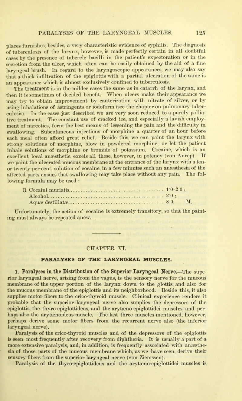 places furnishes, besides, a very characteristic evidence of syphilis. The diagnosis of tuberculosis of the larynx, however, is made perfectly certain in all doubtful cases by the presence of tubercle bacilli in the patient's expectoration or in the secretion from the ulcer, which often can he easily obtained by the aid of a fine laryngeal brush. In regard to the laryngoscopic appearances, we may also say that a thick infiltration of the epiglottis with a partial ulceration of the same is an appearance which is almost exclusively confined to tuberculosis. The treatment is in the milder cases the same as in catarrh of the larynx, and then it is sometimes of decided benefit. When ulcers make their appearance we may try to obtain improvement by cauterization with nitrate of silver, or by using inhalations of astringents or iodoform (see the chapter on pulmonary tuber- culosis). In the cases just described we are very soon reduced to a purely pallia- tive treatment. The constant use of cracked ice, and especially a lavish employ- ment of narcotics, form the best means of lessening the pain and the difficulty in swallowing. Subcutaneous injections of morphine a quarter of an hour before each meal often afford great relief. Beside this, we can paint the larynx with strong solutions of morphine, blow in powdered morphine, or let the patient inhale solutions of morphine or bromide of potassium. Cocaine, which is an excellent local anaesthetic, excels all these, however, in potency (von Anrep). If we paint the ulcerated mucous membrane at the entrance of the larynx with a ten- or twenty-per-cent, solution of cocaine, in a few minutes such an anaesthesia of the affected parts ensues that swallowing may take place without any pain. The fol- lowing formula may be used : R Cocaini muriatis 10-2 0 ; Alcohol 2’0 ; Aquae destillatae 8'0. M. Unfortunately, the action of cocaine is extremely transitory, so that the paint- ing must always he repeated anew. CHAPTER VI. PARALYSES OP THE LARYNGEAL MUSCLES. 1. Paralyses in the Distribution of the Superior Laryngeal Nerve.—-The supe- rior laryngeal nerve, arising from the vagus, is the sensory nerve for the mucous membrane of the upper portion of the larynx down to the glottis, and also for the mucous membrane of the epiglottis and its neighborhood. Beside this, it also supplies motor fibers to the crico-thyroid muscle. Clinical experience renders it probable that the superior laryngeal nerve also supplies the depressors of the epiglottis, the thyro-epiglottideus, and the arytaeno-epiglottidei muscles, and per- haps also the arytaenoideus muscle. The last three muscles mentioned, however, perhaps derive some motor fibers from the recurrent nerve also (the inferior laryngeal nerve). Paralysis of the crico-thyroid muscles and of the depressors of the epiglottis is seen most frequently after recovery from diphtheria. It is usually a part of a more extensive paralysis, and, in addition, is frequently associated with anaesthe- sia of those parts of the mucous membrane which, as we have seen, derive their sensory fibers from the superior laryngeal nerve (von Ziemssen). Paralysis of the thyro-epiglottideus and the arytaeno-epiglottidei muscles is