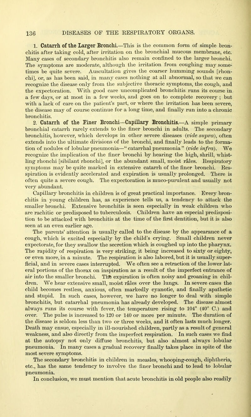 1. Catarrh of the Larger Bronchi.—This is the common form of simple bron- chitis after taking cold, after irritation on the bronchial mucous membrane, etc. Many cases of secondary bronchitis also remain confined to the larger bronchi. The symptoms are moderate, although the irritation from coughing may some- times be quite severe. Auscultation gives the coarser humming sounds [rhon- chi], or, as has been said, in many cases nothing at all abnormal, so that we can recognize the disease only from the subjective thoracic symptoms, the cough, and the expectoration. With good care uncomplicated bronchitis runs its course in a few days, or at most in a few weeks, and goes on to complete recovery ; but with a lack of care on the patient’s part, or where the irritation has been severe, the disease may of course continue for a long time, and finally run into a chronic bronchitis. 2. Catarrh of the Finer Bronchi—Capillary Bronchitis.—A simple primary bronchial catarrh rarely extends to the finer bronchi in adults. The secondary bronchitis, however, which develops in other severe diseases (vide supra), often extends into the ultimate divisions of the bronchi, and finally leads to the forma- tion of nodules of lobular pneumonia—“ catarrhal pneumonia ” (vide infra). We recognize the implication of the finer bronchi by hearing the high, shrill, whist- ling rhonchi [sibilant rhonchi], or the abundant small, moist rales. Respiratory symptoms may be quite marked in extensive catarrh of the finer bronchi. Res- spiration is evidently accelerated and expiration is usually prolonged. There is often quite a severe cough. The expectoration is muco-purulent and usually not very abundant. Capillary bronchitis in children is of great practical importance. Every bron- chitis in young children has, as experience tells us, a tendency to attack the smaller bronchi. Extensive bronchitis is seen especially in weak children who are rachitic or predisposed to tuberculosis. Children have an especial predisposi- tion to be attacked with bronchitis at the time of the first dentition, but it is also seen at an even earlier age. The parents’ attention is usually called to the disease by the appearance of a cough, which is excited especially by the child’s crying. Small children never expectorate, for they swallow the secretion which is coughed up into the pharynx. The rapidity of respiration is very striking, it being increased to sixty or eighty, or even more, in a minute. The respiration is also labored, but it is usually super- ficial, and in severe cases interrupted. We often see a retraction of the lower lat- eral portions of the thorax on inspiration as a result of the imperfect entrance of air into the smaller bronchi. Tllfe expiration is often noisy and groaning in chil- dren. We hear extensive small, moist rales over the lungs. In severe cases the child becomes restless, anxious, often markedly cyanotic, and finally apathetic and stupid. In such cases, however, we have no longer to deal with simple bronchitis, but catarrhal pneumonia has already developed. The disease almost always runs its course with fever, the temperature rising to 104° (40° C.) and over. The pulse is increased to 120 or 140 or more per minute. The duration of the disease is seldom less than two or three weeks, and it often lasts much longer. Death may ensue, especially in ill-nourished children, partly as a result of general weakness, and also directly from the imperfect respiration. In such cases we find at the autopsy not only diffuse bronchitis, but also almost always lobular pneumonia. In many cases a gradual recovery finally takes place in spite of the most severe symptoms. The secondary bronchitis in children in measles, whooping-cough, diphtheria, etc., has the same tendency to involve the finer bronchi and to lead to lobular pneumonia. In conclusion, we must mention that acute bronchitis in old people also readily