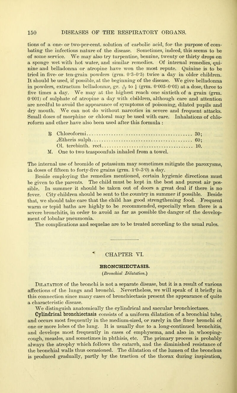 tions of a one- or two-per-cent, solution of carbolic acid, for the purpose of com- bating tbe infectious nature of the disease. Sometimes, indeed, this seems to be of some service. We may also try turpentine, benzine, twenty or thirty drops on a sponge wet with hot water, and similar remedies. Of internal remedies, qui- nine and belladonna or atropine have wron the most repute. Quinine is to be tried in five- or ten-grain powders (grm. 0'3-0'5) twice a day in older children. It should be used, if possible, at the beginning of the disease. We give belladonna in powders, extractum belladonnas, gr. TV to J (grm. 0‘005-0‘01) at a dose, three to five times a day. We may at the highest reach one sixtieth of a grain (grm. O'OOl) of sulphate of atropine a day with children, although care and attention are needful to avoid the appearance of symptoms of poisoning, dilated pupils and dry mouth. We can not do without narcotics in severe and frequent attacks. Small doses of morphine or chloral may be used with care. Inhalations of chlo- roform and ether have also been used after this formula : R Chloroformi 30; JEtheris sulph 60; 01. terebinth, rect 10. M. One to two teaspoonfuls inhaled from a towel. The internal use of bromide of potassium may sometimes mitigate the paroxysms, in doses of fifteen to forty-five grains (grm. l'0-3'0) a day. Beside employing the remedies mentioned, certain hygienic directions must be given to the parents. The child must be kept in the best and purest air pos- sible. In summer it should be taken out of doors a great deal if there is no fever. City children should be sent to the country in summer if possible. Beside that, we should take care that the child has good strengthening food. Frequent warm or tepid baths are highly to be recommended, especially when there is a severe bronchitis, in order to avoid as far as possible the danger of the develop- ment of lobular pneumonia. The complications and sequelae are to be treated according to the usual rules. * CHAPTER VI. BRONCHIECTASIS. (Bronchial Dilatation.) Dilatation of the bronchi is not a separate disease, but it is a result of various affections of the lungs and bronchi. Nevertheless, we will speak of it briefly in this connection since many cases of bronchiectasis present the appearance of quite a characteristic disease. We distinguish anatomically the cylindrical and saccular bronchiectases. Cylindrical bronchiectasis consists of a uniform dilatation of a bronchial tube, and occurs most frequently in the medium-sized, or rarely in the finer bronchi of one or more lobes of the lung. It is usually due to a long-continued bronchitis, and develops most frequently in cases of emphysema, and also in whooping- cough, measles, and sometimes in phthisis, etc. The primary process is probably always the atrophy which follows the catarrh, and the diminished resistance of the bronchial walls thus occasioned. The dilatation of the lumen of the bronchus is produced gradually, partly by the traction of the thorax during inspiration,