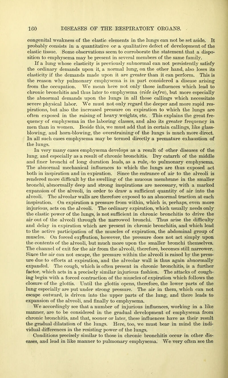 congenital weakness of the elastic elements in the lungs can not be set aside. It probably consists in a quantitative or a qualitative defect of development of the elastic tissue. Some observations seem to corroborate the statement that a dispo- sition to emphysema may be present in several members of the same family. If a lung whose elasticity is previously subnormal can not persistently satisfy the ordinary demands upon it, a normal lung, on the other hand, also loses its elasticity if the demands made upon it are greater than it can perform. This is the reason why pulmonary emphysema is in part considered a disease arising from the occupation. We mean hei'e not only those influences which lead to chronic bronchitis and thus later to emphysema (vide infra), but more especially the abnormal demands upon the lungs in all those callings which necessitate severe physical labor. We must not only regard the deeper and more rapid res- pirations, but also the increased pressure on expiration to which the lungs are often exposed in the raising of heavy weights, etc. This explains the great fre- quency of emphysema in the laboring classes, and also its greater frequency in men than in women. Beside this, we must add that in certain callings, like glass- blowing, and horn-blowing, the overstraining of the lungs is much more direct. In all such cases emphysema may be termed directly a premature exhaustion of the lungs. In very many cases emphysema develops as a result of other diseases of the lung, and especially as a result of chronic bronchitis. Dry catarrh of the middle and finer bronchi of long duration leads, as a rule, • to pulmonary emphysema. The abnormal mechanical influences to which the lungs are thus exposed act both in inspiration and in expiration. Since the entrance of air to the alveoli is rendered more difficult by the swelling of the mucous membrane in the smaller bronchi, abnormally deep and strong inspirations are necessary, with a marked expansion of the alveoli, in order to draw a sufficient quantity of air into the alveoli. The alveolar walls are therefore exposed to an abnormal traction at each inspiration. On expiration a pressure from within, which is, perhaps, even more injurious, acts on the alveoli. The ordinary expiration, which usually needs only the elastic power of the lungs, is not sufficient in chronic bronchitis to drive the air out of the alveoli through the narrowed bronchi. Thus arise the difficulty and delay in expiration which are present in chronic bronchitis, and which lead to the active participation of the muscles of expiration, the abdominal group of muscles. On forced expiration, however, the pressure does not act simply upon the contents of the alveoli, but much more upon the smaller bronchi themselves. The channel of exit for the air from the alveoli, therefore, becomes still narrower. Since the air can not escape, the pressure within the alveoli is raised by the press- ure due to efforts at expiration, and the alveolar wall is thus again abnormally expanded. The cough, which is often present in chronic bronchitis, is a further factor, which acts in a precisely similar injurious fashion. The attacks of cough- ing begin with a forced contraction of the muscles of expiration which follows the closure of the glottis. Until the glottis opens, therefore, the lower parts of the lung especially are put under strong pressure. The air in them, which can not escape outward, is driven into the upper parts of the lung, and there leads to expansion of the alveoli, and finally to emphysema. We accordingly see that a number of injurious influences, working in a like manner, are to be considered in the gradual development of emphysema from chronic bronchitis, and that, sooner or later, these influences have as their result the gradual dilatation of the lungs. Here, too, we must bear in mind the indi- vidual differences in the resisting power of the lungs. Conditions precisely similar to those in chronic bronchitis occur in other dis- eases, and lead in like manner to pulmonary emphysema. We very often see the