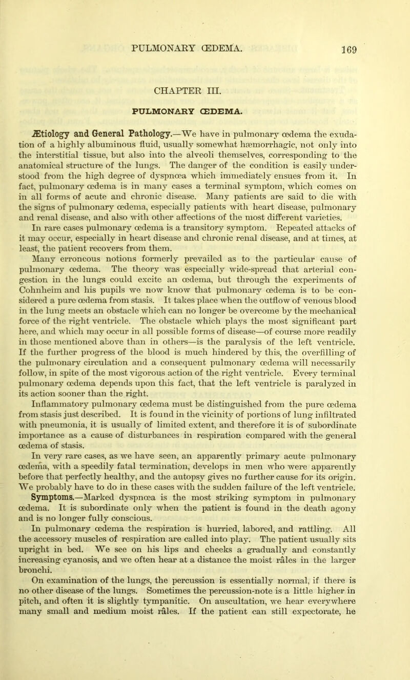 CHAPTER III. PULMONARY (EDEMA. ■/Etiology and General Pathology.—We have in pulmonary oedema the exuda- tion of a highly albuminous fluid, usually somewhat haemorrhagic, not only into the interstitial tissue, but also into the alveoli themselves, corresponding to the anatomical structure of the lungs. The danger of the condition is easily under- stood from the high degree of dyspnoea which immediately ensues from it. In fact, pulmonary oedema is in many cases a terminal symptom, which comes on in all forms of acute and chronic disease. Many patients are said to die with the signs of pulmonary oedema, especially patients with heart disease, pulmonary and renal disease, and also with other affections of the most different varieties. In rare cases pulmonary oedema is a transitory symptom. Repeated attacks of it may occur, especially in heart disease and chronic renal disease, and at times, at least, the patient recovers from them. Many erroneous notions formerly prevailed as to the particular cause of pulmonary oedema. The theory was especially wide-spread that arterial con- gestion in the lungs could excite an oedema, but through the experiments of Cohnheim and his pupils we now know that pulmonary oedema is to be con- sidered a pure oedema from stasis. It takes place when the outflow of venous blood in the lung meets an obstacle which can no longer be overcome by the mechanical force of the right ventricle. The obstacle which plays the most significant part here, and which may occur in all possible forms of disease—of course more readily in those mentioned above than in others—is the paralysis of the left ventricle. If the further progress of the blood is much hindered by this, the overfilling of the pulmonary circulation and a consequent pulmonary oedema will necessarily follow, in spite of the most vigorous action of the right ventricle. Every terminal pulmonary oedema depends upon this fact, that the left ventricle is paralyzed in its action sooner than the right. Inflammatory pulmonary oedema must be distinguished from the pure oedema from stasis just described. It is found in the vicinity of portions of lung infiltrated with pneumonia, it is usually of limited extent, and therefore it is of subordinate importance as a cause of disturbances in respiration compared with the general oedema of stasis. In very rare cases, as we have seen, an apparently primary acute pulmonary oedema, with a speedily fatal termination, develops in men who were apparently before that perfectly healthy, and the autopsy gives no further cause for its origin. We probably have to do in these cases with the sudden failure of the left ventricle. Symptoms.—Marked dyspnoea is the most striking symptom in pulmonary oedema. It is subordinate only when the patient is found in the death agony and is no longer fully conscious. In pulmonary oedema the respiration is hurried, labored, and rattling. All the accessory muscles of respiration are called into play. The patient usually sits upright in bed. We see on his lips and cheeks a gradually and constantly increasing cyanosis, and we often hear at a distance the moist rales in the larger bronchi. On examination of the lungs, the percussion is essentially normal, if there is no other disease of the lungs. Sometimes the percussion-note is a little higher in pitch, and often it is slightly tympanitic. On auscultation, we hear everywhere many small and medium moist rales. If the patient can still expectorate, he