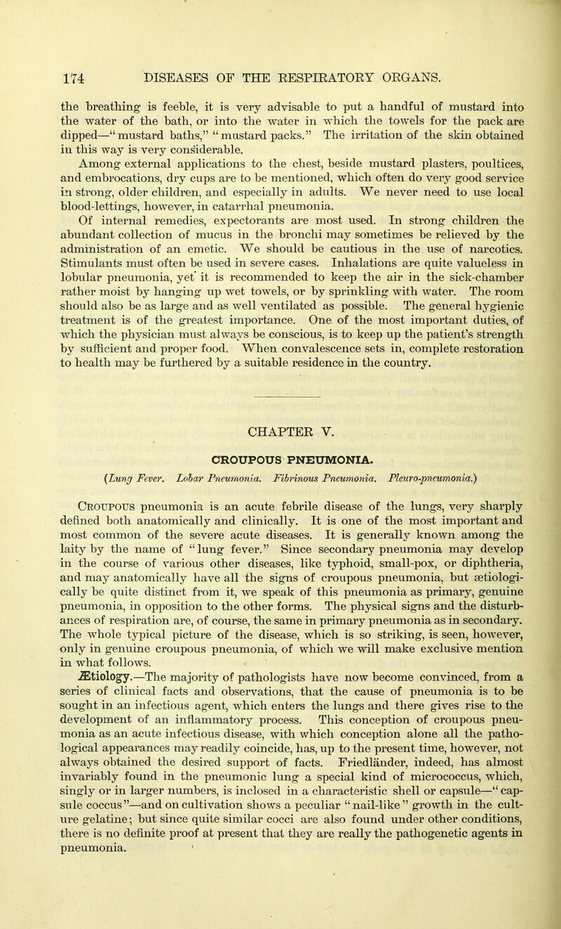 the breathing is feeble, it is very advisable to put a handful of mustard into the water of the bath, or into the water in which the towels for the pack are dipped—“mustard baths,” “mustard packs.” The irritation of the skin obtained in this way is very considerable. Among external applications to the chest, beside mustard plasters, poultices, and embrocations, dry cups are to be mentioned, which often do very good service in strong, older children, and especially in adults. We never need to use local blood-lettings, however, in catarrhal pneumonia. Of internal remedies, expectorants are most used. In strong children the abundant collection of mucus in the bronchi may sometimes be relieved by the administration of an emetic. We should be cautious in the use of narcotics. Stimulants must often be used in severe cases. Inhalations are quite valueless in lobular pneumonia, yet it is recommended to keep the air in the sick-chamber rather moist by hanging up wet towels, or by sprinkling with water. The room should also be as large and as well ventilated as possible. The general hygienic treatment is of the greatest importance. One of the most important duties, of which the physician must always be conscious, is to keep up the patient’s strength by sufficient and proper food. When convalescence sets in, complete restoration to health may be furthered by a suitable residence in the country. CHAPTER V. CROUPOUS PNEUMONIA. (Lung Fever. Lobar Pneumonia. Fibrinous Pneumonia. Pleuro-pneumonia.) Croupous pneumonia is an acute febrile disease of the lungs, very sharply defined both anatomically and clinically. It is one of the most important and most common of the severe acute diseases. It is generally known among the laity by the name of “lung fever.” Since secondary pneumonia may develop in the course of various other diseases, like typhoid, small-pox, or diphtheria, and may anatomically have all the signs of croupous pneumonia, hut setiologi- cally be quite distinct from it, we speak of this pneumonia as primary, genuine pneumonia, in opposition to the other forms. The physical signs and the disturb- ances of respiration are, of course, the same in primary pneumonia as in secondary. The whole typical picture of the disease, which is so striking, is seen, however, only in genuine croupous pneumonia, of which we will make exclusive mention in what follows. iEtiology.—The majority of pathologists have now become convinced, from a series of clinical facts and observations, that the cause of pneumonia is to be sought in an infectious agent, which enters the lungs and there gives rise to the development of an inflammatory process. This conception of croupous pneu- monia as an acute infectious disease, with which conception alone all the patho- logical appearances may readily coincide, has, up to the present time, however, not always obtained the desired support of facts. Friedlander, indeed, has almost invariably found in the pneumonic lung a special kind of micrococcus, which, singly or in larger numbers, is inclosed in a characteristic shell or capsule—“ cap- sule coccus”—and on cultivation shows a peculiar “nail-like” growth in the cult- ure gelatine; but since quite similar cocci are also found under other conditions, there is no definite proof at present that they are really the pathogenetic agents in pneumonia.