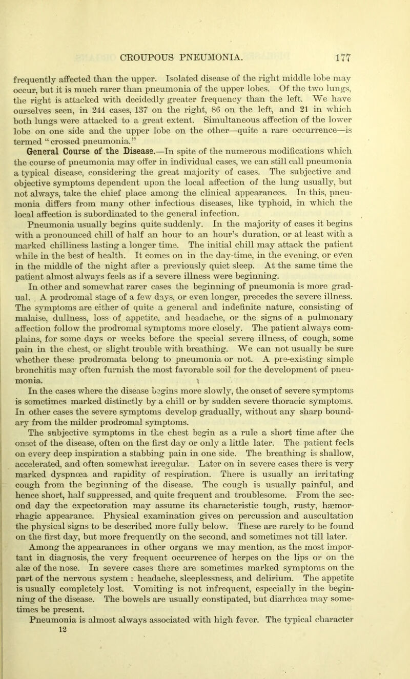 frequently affected than the upper. Isolated disease of the right middle lobe may occur, but it is much rarer than pneumonia of the upper lobes. Of the two lungs, the right is attacked with decidedly greater frequency than the left. We have ourselves seen, in 244 cases, 137 on the right, 86 on the left, and 21 in which both lungs were attacked to a great extent. Simultaneous affection of the lower lobe on one side and the upper lobe on the other—quite a rare occurrence—is termed “crossed pneumonia.” General Course of the Disease.—In spite of the numerous modifications which the course of pneumonia may otter in individual cases, we can still call pneumonia a typical disease, considering the great majority of cases. The subjective and objective symptoms dependent upon the local affection of the lung usually, but not always, take the chief place among the clinical appearances. In this, pneu- monia differs from many other infectious diseases, like typhoid, in which the local affection is subordinated to the general infection. Pneumonia usually begins quite suddenly. In the majority of cases it begins with a pi’onounced chill of half an hour to an hour’s duration, or at least with a marked chilliness lasting a longer time. The initial chill may attack the patient while in the best of health. It comes on in the day-time, in the evening, or even in the middle of the night after a previously quiet sleep. At the same time the patient almost always feels as if a severe illness were beginning. In other and somewhat rarer cases the beginning of pneumonia is more grad- ual. A prodromal stage of a few days, or even longei’, precedes the severe illness. The symptoms are either of quite a general and indefinite nature, consisting of malaise, dullness, loss of appetite, and headache, or the signs of a pulmonary affection follow the prodromal symptoms more closely. The patient always com- plains, for some days or weeks before the special severe illness, of cough, some pain in the chest, or slight trouble with breathing. We can not usually be sure whether these prodromata belong to pneumonia or not. A pre-existing simple bronchitis may often furnish the most favorable soil for the development of pneu- monia. r In the cases where the disease begins more slowly, the onset of severe symptoms is sometimes marked distinctly by a chill or by sudden severe thoracic symptoms. In other cases the severe symptoms develop gradually, without any sharp bound- ary from the milder prodromal symptoms. The subjective symptoms in the chest begin as a rule a short time after the onset of the disease, often on the first day or only a little later. The patient feels on every deep inspiration a stabbing pain in one side. The breathing is shallow, accelerated, and often somewhat irregular. Later on in severe cases there is very marked dyspnoea and rapidity of respiration. There is usually an irritating cough from the beginning of the disease. The cough is usually painful, and hence short, half suppressed, and quite frequent and troublesome. From the sec- ond day the expectoration may assume its characteristic tough, rusty, haemor- rhagic appearance. Physical examination gives on percussion and auscultation the physical signs to be described more fully below. These are rarely to be found on the first day, but more frequently on the second, and sometimes not till later. Among the appearances in other organs we may mention, as the most impor- tant in diagnosis, the very frequent occurrence of herpes on the lips or on the alae of the nose. In severe cases there are sometimes marked symptoms on the part of the nervous system : headache, sleeplessness, and delirium. The appetite is usually completely lost. Vomiting is not infrequent, especially in the begin- ning of the disease. The bowels are usually constipated, but diarrhoea may some- times be present. Pneumonia is almost always associated with high fever. The typical character 12