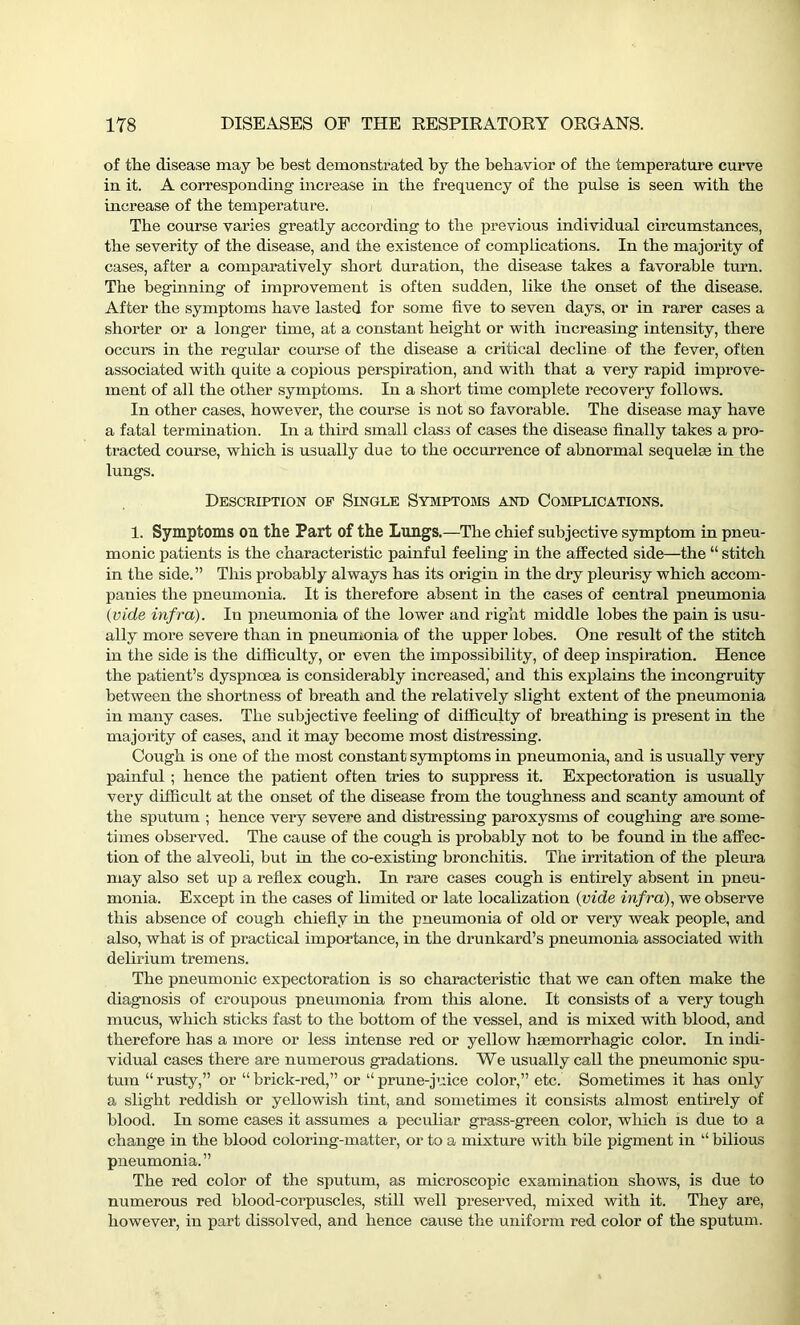 of the disease may be best demonstrated by the behavior of the temperature curve in it. A corresponding increase in the frequency of the pulse is seen with the increase of the temperature. The course varies greatly according to the previous individual circumstances, the severity of the disease, and the existence of complications. In the majority of cases, after a comparatively short duration, the disease takes a favorable turn. The beginning of improvement is often sudden, like the onset of the disease. After the symptoms have lasted for some five to seven days, or in rarer cases a shorter or a longer time, at a constant height or with increasing intensity, there occurs in the regular course of the disease a critical decline of the fever, often associated with quite a copious perspiration, and with that a very rapid improve- ment of all the other symptoms. In a short time complete recovery follows. In other cases, however, the course is not so favorable. The disease may have a fatal termination. In a third small class of cases the disease finally takes a pro- tracted course, which is usually due to the occurrence of abnormal sequelae in the lungs. Description of Single Symptoms and Complications. 1. Symptoms on the Part of the Lungs.—The chief subjective symptom in pneu- monic patients is the characteristic painful feeling in the affected side—the “ stitch in the side.” This probably always has its origin in the dry pleurisy which accom- panies the pneumonia. It is therefore absent in the cases of central pneumonia {vide infra). In pneumonia of the lower and right middle lobes the pain is usu- ally more severe than in pneumonia of the upper lobes. One result of the stitch in the side is the difficulty, or even the impossibility, of deep inspiration. Hence the patient’s dyspnoea is considerably increased,' and this explains the incongruity between the shortness of breath and the relatively slight extent of the pneumonia in many cases. The subjective feeling of difficulty of breathing is present in the majority of cases, and it may become most distressing. Cough is one of the most constant symptoms in pneumonia, and is usually very painful ; hence the patient often tries to suppress it. Expectoration is usually very difficult at the onset of the disease from the toughness and scanty amount of the sputum ; hence very severe and distressing paroxysms of coughing are some- times observed. The cause of the cough is probably not to be found in the affec- tion of the alveoli, but in the co-existing bronchitis. The irritation of the pleura may also set up a reflex cough. In rare cases cough is entirely absent in pneu- monia. Except in the cases of limited or late localization {vide infra), we observe this absence of cough chiefly in the pneumonia of old or very weak people, and also, what is of practical importance, in the drunkard’s pneumonia associated with delirium tremens. The pneumonic expectoration is so characteristic that we can often make the diagnosis of croupous pneumonia from this alone. It consists of a very tough mucus, which sticks fast to the bottom of the vessel, and is mixed with blood, and therefore has a more or less intense red or yellow haemorrhagic color. In indi- vidual cases there are numerous gradations. We usually call the pneumonic spu- tum “ rusty,” or “ brick-red,” or “ prune-juice color,” etc. Sometimes it has only a slight reddish or yellowish tint, and sometimes it consists almost entirely of blood. In some cases it assumes a peculiar grass-green color, which is due to a change in the blood coloring-matter, or to a mixture with bile pigment in “ bilious pneumonia.” The red color of the sputum, as microscopic examination shows, is due to numerous red blood-corpuscles, still well preserved, mixed with it. They are, however, in part dissolved, and hence cause the uniform red color of the sputum.