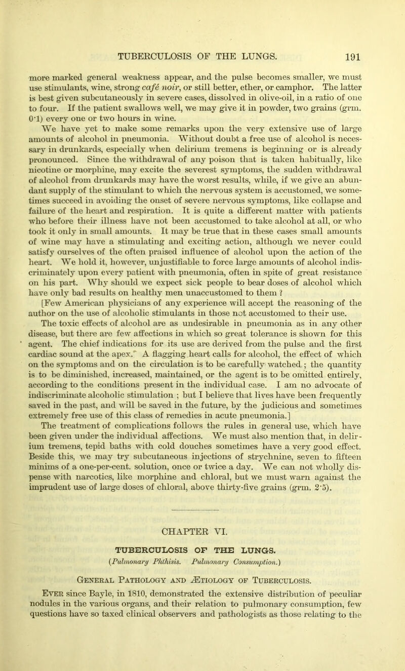 more marked general weakness appear, and the pulse becomes smaller, we must use stimulants, wine, strong cafe noir, or still better, etber, or campbor. The latter is best given subcutaneously in severe cases, dissolved in olive-oil, in a ratio of one to four. If the patient swallows well, we may give it in powder, two grains (grm. 0'1) every oue or two hours in wine. We have yet to make some remarks upon the very extensive use of large amounts of alcohol in pneumonia. Without doubt a free use of alcohol is neces- sary in drunkards, especially when delirium tremens is beginning or is already pronounced. Since the withdrawal of any poison that is taken habitually, like nicotine or morphine, may excite the severest symptoms, the sudden withdrawal of alcohol from drunkards may have the worst results, while, if we give an abun- dant supply of the stimulant to which the nervous system is accustomed, we some- times succeed in avoiding the onset of severe nervous symptoms, like collapse and failure of the heart and respiration. It is quite a different matter with patients who before their illness have not been accustomed to take alcohol at all, or who took it only in small amounts. It may be true that in these cases small amounts of wine may have a stimulating and exciting action, although we never could satisfy ourselves of the often praised influence of alcohol upon the action of the heart. We hold it. however, unjustifiable to force large amounts of alcohol indis- criminately upon every patient with pneumonia, often in spite of great resistance on his part. Why should we expect sick people to bear doses of alcohol which have only bad results on healthy men unaccustomed to them ? [Few American physicians of any experience will accept the reasoning of the author on the use of alcoholic stimulants in those not accustomed to their use. The toxic effects of alcohol are as undesirable in pneumonia as in any other disease, but there are few affections in which so great tolerance is shown for this agent. The chief indications for its use are derived from the pulse and the first cardiac sound at the apex. A flagging heart calls for alcohol, the effect of which on the symptoms and on the circulation is to be carefully watched.; the quantity is to be diminished, increased, maintained, or the agent is to be omitted entirely, according to the conditions present in the individual case. I am no advocate of indiscriminate alcoholic stimulation ; but I believe that lives have been frequently saved in the past, and will be saved in the future, by the judicious and sometimes extremely fi'ee use of this class of remedies in acute pneumonia.] The treatment of complications follows the rules in general use, which have been given under the individual affections. We must also mention that, in delir- ium tremens, tepid baths with cold douches sometimes have a very good effect. Beside this, we may try subcutaneous injections of strychnine, seven to fifteen minims of a one-per-cent, solution, once or twice a day. We can not wholly dis- pense with narcotics, like morphine and chloral, but we must warn against the imprudent use of large doses of chloral, above thirty-five grains (grm. 2 ’5). CHAPTER VI. TUBERCULOSIS OF THE LUNGS. (Pulmonary Phthisis. Pulmonary Consumption.) General Pathology and .Etiology of Tuberculosis. Ever since Bayle, in 1810, demonstrated the extensive distribution of peculiar nodules in the various organs, and their relation to pulmonary consumption, few questions have so taxed clinical observers and pathologists as those relating to the