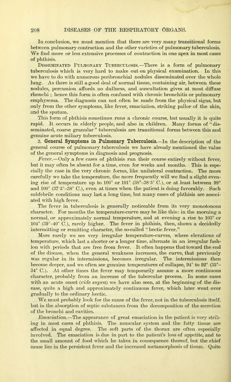 In conclusion, we must mention that there are very many transitional forms between pulmonary contraction and the other varieties of pulmonary tuberculosis. We find more or less extensive processes of contraction in one apex in most cases of phthisis. Disseminated Pulmonary Tuberculosis.—There is a form of pulmonary tuberculosis which is very hard to make out on physical examination. In this we have to do with numerous peribronchial nodules disseminated over the whole lung. As there is still a good deal of normal tissue, containing air, between these nodules, percussion affords no dullness, and auscultation gives at most diffuse rhonchi ; hence this form is often confused with chronic bronchitis or pulmonary emphysema. The diagnosis can not often he made from the physical signs, but only from the other symptoms, like fever, emaciation, striking pallor of the skin, and the sputum. This form of phthisis sometimes runs a chronic course, but usually it is quite rapid. It occurs in elderly people, and also in children. Many forms of “ dis- seminated, coarse granular ” tuberculosis are transitional forms between this and genuine acute miliary tuberculosis. 3. General Symptoms in Pulmonary Tuberculosis.—In the description of the general course of pulmonary tuberculosis we have already mentioned the value of the general symptoms in diagnosis and prognosis. Fever.—Only a few cases of phthisis run their course entirely without fever, but it may often be absent for a time, even for weeks and months. This is espe- cially the case in the very chronic forms, like unilateral contraction. The more carefully we take the temperature, the more frequently will we find a slight even- ing rise of temperature up to 100° or 101° (38°-38'5° C.), or at least between 99° and 100° (37'5°-38° C.), even at times when the patient is doing favorably. Such subfebrile conditions may last a long time, hut many cases of phthisis are associ- ated with high fever. The fever in tuberculosis is genei’ally noticeable from its very monotonous character. For months the temperature-curve may he like this: in the morning a normal, or approximately normal temperature, and at evening a rise to 103° or 104° (39°-40° C.), rarely higher. The fever in phthisis, then, shows a decidedly intermitting or remitting character, the so-called “hectic fever.” More rarely we see very irregular temperature-curves, where elevations of temperature, which last a shorter or a longer time, alternate in an irregular fash- ion with periods that are free from fever. It often happens that toward the end of the disease, when the general weakness increases, the curve, that previously was regular in its intermissions, becomes irregular. The intermissions then become deeper, and we often see genuine temperatures of collapse, 94° to 92° (35°- 34° C.). At other times the fever may temporarily assume a more continuous character, probably from an increase of the tubercular process. In some cases with an acute onset (vide supra) we have also seen, at the beginning of the dis- ease, quite a high and approximately continuous fever, which later went over gradually to the ordinary hectic. We must probably look for the cause of the fever, not in the tuberculosis itself, but in the absorption of septic substances from the decomposition of the secretion of the bronchi and cavities. Emaciation.— The appearance of great emaciation in the patient is very strik- ing in most cases of phthisis. The muscular system and the fatty tissue are affected in equal degree. The soft parts of the thorax are often especially involved. The emaciation is due in part to the patient’s loss of appetite, and to the small amount of food which he takes in consequence thereof, but the chief cause lies in the persistent fever and the increased metamorphosis of tissue. Quite