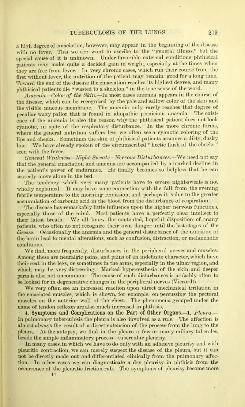 a high degree of emaciation, however, may appear in the beginning of the disease with no fever. This we are wont to ascribe to the “general illness,” but the special cause of it is unknown. Under favorable external conditions phthisical patients may make quite a decided gain in weight, especially at the times when they are free from fever. In very chronic cases, which run their course from the first without fever, the nutrition of the patient may remain good for a long time. Toward the end of the disease the emaciation reaches its highest degree, and many phthisical patients die “ wasted to a skeleton ” in the true sense of the word. Ancemia—Color of the Skin.—In most cases anaemia appears in the course of the disease, which can be recognized by the pale and sallow color of the skin and the visible mucous membrane. The anaemia only rarely reaches that degree of peculiar waxy pallor that is found in idiopathic pernicious anaemia. The exist- ence of the anaemia is also the reason why the phthisical patient does not look cyanotic, in spite of the respiratory disturbance. In the more chronic forms, where the general nutrition suffers less, we often see a cyanotic coloring of the lips and cheeks. Sometimes the skin of phthisical patients assumes a dirty, dusky hue. We have already spoken of the circumscribed “hectic flush of the cheeks” seen with the fever. General Weakness—Night-Sweats—Nervous Disturbances.—We need not say that the general emaciation and anaemia are accompanied by a marked decline in the patient’s power of endurance. He finally becomes so helpless that he can scarcely move alone in the bed. The tendency which very many patients have to severe night-sweats is not wholly explained. It may have some connection with the fall from the evening febrile temperature to the morning remission, and perhaps it is due to the greater accumulation of carbonic acid in the blood from the disturbance of respiration. The disease has remarkably little influence upon the higher nervous functions, especially those of the mind. Most patients have a perfectly clear intellect to their latest breath. We all know the contented, hopeful disposition of many patients, who often do not recognize their own danger until the last stages of the disease. Occasionally the anaemia and the general disturbance of the nutrition of the brain lead to mental alterations, such as confusion, distraction, or melancholic conditions. We find, more frequently, disturbances in the peripheral nerves and muscles. Among these are neuralgic pains, and pains of an indefinite character, which have their seat in the legs, or sometimes in the arms, especially in the ulnar region, and which may be very distressing. Marked hyperaesthesia of the skin and deeper parts is also not uncommon. The cause of such disturbances is probably often to be looked for in degenerative changes in the peripheral nerves (Vierordt). We very often see an increased reaction upon direct mechanical irritation in the emaciated muscles, which is shown, for example, on percussing the pectoral muscles on the anterior wall of the chest. The phenomena grouped under the name of tendon reflexes are also much increased in phthisis. 4. Symptoms and Complications on the Part of Other Organs.—1. Pleura.— In pulmonary tuberculosis the pleura is also involved as a rule. The affection is almost always the result of a direct extension of the process from the lung to the pleura. At the autopsy, we find in the pleura a few or many miliary tubercles, beside the simple inflammatory process—tubercular pleurisy. In many cases, in which we have to do only with an adhesive pleurisy and with pleuritic contraction, we can merely suspect the disease of the pleura, but it can not be directly made out and differentiated clinically from the pulmonary affec- tion. In other cases we can diagnosticate a dry pleurisy in phthisis from the occurrence of the pleuritic friction-rub. The symptoms of pleurisy become more 14